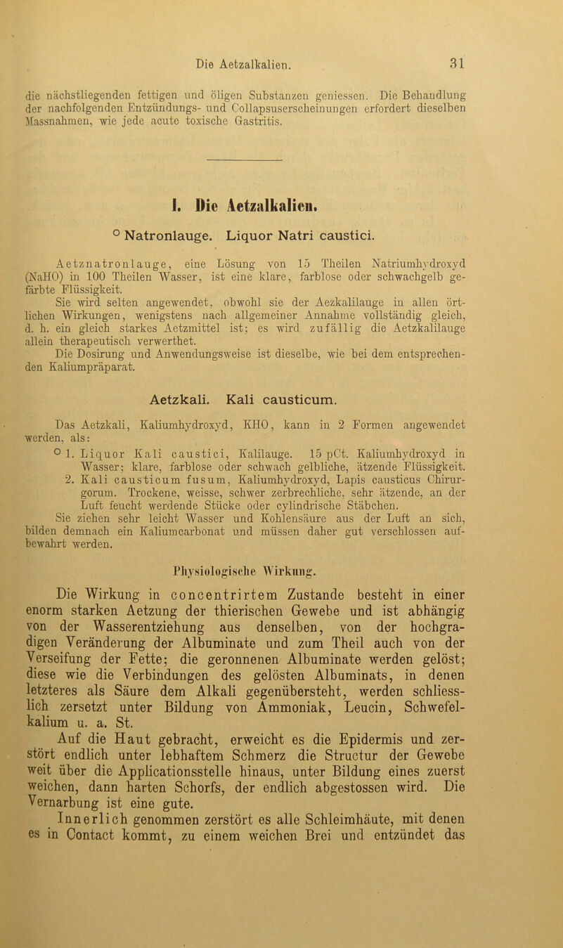 die nächstliegenden fettigen und öligen Substanzen geniessen. Die Behandlung der nachfolgenden Entzündungs- und Collapsuserscheinungen erfordert dieselben Massnahmen, wie jede acute toxische Gastritis. 1. Die Aetzalkalien. ° Natronlauge. Liquor Natri caustici. Aetznatronlauge, eine Lösung von 15 Theilen Natriumhydroxyd (NaHO) in 100 Theilen Wasser, ist eine klare, farblose oder schwachgelb ge- färbte Flüssigkeit. Sie wird selten angewendet, obwohl sie der Aezkalilauge in allen ört- lichen Wirkungen, wenigstens nach allgemeiner Annahme vollständig gleich, d. h. ein gleich starkes Aetzmittel ist; es wird zufällig die Aetzkalilauge allein therapeutisch verwerthet. Die Dosirung und Anwendungsweise ist dieselbe, wie bei dem entsprechen- den Kaliumpräparat. Aetzkali, Kali causticum. Das Aetzkali, Kaliumhydroxyd, KIIO, kann in 2 Formen angewendet werden, als: ° 1. Liquor Kali caustici, Kalilauge. 15 pCt. Kaliumhydroxyd in Wasser; klare, farblose oder schwach gelbliche, ätzende Flüssigkeit. 2. Kali causticum fusum, Kaliumhyelroxyd, Lapis causticus Chirur- gorum. Trockene, weisse, schwer zerbrechliche, sehr ätzende, an der Luft feucht werdende Stücke oder cylindrische Stäbchen. Sie ziehen sehr leicht Wasser und Kohlensäure aus der Luft an sich, bilden demnach ein Kaliumcarbonat und müssen daher gut verschlossen auf- bewahrt werden. Physiologische Wirkung. Die Wirkung in concentrirtem Zustande besteht in einer enorm starken Aetzung der thierischen Gewebe und ist abhängig von der Wasserentziehung aus denselben, von der hochgra- digen Veränderung der Albuminate und zum Theil auch von der Verseifung der Fette; die geronnenen Albuminate werden gelöst; diese wie die Verbindungen des gelösten Albuminats, in denen letzteres als Säure dem Alkali gegenübersteht, werden schliess- lich zersetzt unter Bildung von Ammoniak, Leucin, Schwefel- kalium u. a. St. Auf die Haut gebracht, erweicht es die Epidermis und zer- stört endlich unter lebhaftem Schmerz die Structur der Gewebe weit über die Applicationsstelle hinaus, unter Bildung eines zuerst weichen, dann harten Schorfs, der endlich abgestossen wird. Die Vernarbung ist eine gute. Innerlich genommen zerstört es alle Schleimhäute, mit denen es in Contact kommt, zu einem weichen Brei und entzündet das