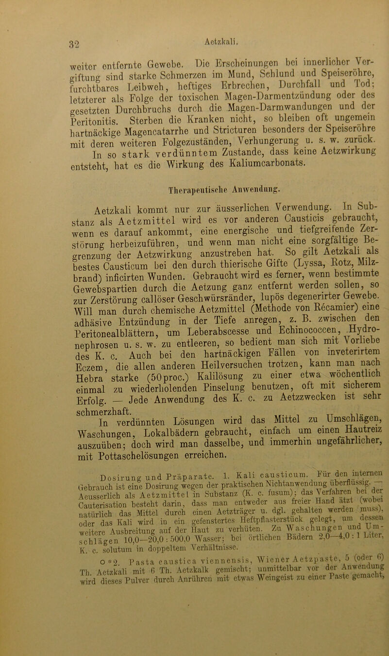 Aetzkali. weiter entfernte Gewebe. Die Erscheinungen bei innerlicher Ver- giftung sind starke Schmerzen im Mund, Schlund und Speiseröhre, furchtbares Leibweh, heftiges Erbrechen, Durchfall und Tod; letzterer als Folge der toxischen Magen-Darmentzundung oder des gesetzten Durchbruchs durch die Magen-Darmwandungen und der Peritonitis. Sterben die Kranken nicht, so bleiben oft ungemein hartnäckige Magencatarrhe und Stricturen besonders der Speiseröhre mit deren weiteren Folgezuständen, Verhungerung u. s. w. zuruck. In so stark verdünntem Zustande, dass keine Aetzwirkung entsteht, hat es die Wirkung des Kaliumcarbonats. Therapeutische Anwendung. Aetzkali kommt nur zur äusserlichen Verwendung. In Sub- stanz als Aetzmittel wird es vor anderen Causticis gebraucht, wenn es darauf ankommt, eine energische und. tiefgreifende Zer- störung herbeizuführen, und wenn man nicht eine sorgfältige Be- grenzung der Aetzwirkung anzustreben hat.. So gilt Aetzkali als bestes Causticum bei den durch thierische Gifte (Lyssa, Rotz, Milz- brand) inficirten Wunden. Gebraucht wird es ferner, wenn bestimmte Gewebspartien durch die Aetzung ganz entfernt werden sollen, so zur Zerstörung callöser Geschwürsränder, lupös degenenrter Gewebe. Will man durch chemische Aetzmittel (Methode von Recamier) eine adhäsive Entzündung in der Tiefe anregen, z. B. zwischen den Peritonealblättern, um Leberabscesse und Echmococcen Hydro- nephrosen u. s. w. zu entleeren, so bedient man sich mit \ orliebe des K. c. Auch bei den hartnäckigen Fällen von mvetenrtem Eczem, die allen anderen Heilversuchen trotzen, kann man nach Hebra starke (50proc.) Kalilösung zu einer etwa wöchentlich einmal zu wiederholenden Pinselung benutzen, oft mit sicherem Erfolg. — Jede Anwendung des K. c. zu Aetzzwecken ist sehr schmerzhaft. , , TT In verdünnten Lösungen wird das Mittel zu Umschlagen, Waschungen, Lokalbädern gebraucht, einfach um einen Hautreiz auszuüben; doch wird man dasselbe, und immerhin ungefährlicher, mit Pottaschelösungen erreichen. Dosirung und Präparate. 1. Kali causticum Für den internen Gebrauch ist eine Dosirung wegen der praktischen Nichtanwendung überflüssig. Aeusserlich als Aetzmittel in Substanz (K. c. fusum): das \erfahren bei der Cauterisation besteht darin, dass man entweder aus freier Hand atzt wobei natürlich das Mittel durch einen Aetztrager u. dgl. gehalten werden .muss), oder das Kali wird in ein gefenstertes Heftpflasterstück gelegt, um dessen weitere^ Ausbreitung auf der Haut zu verhüten Zu Waschungen und Um- schlägen 10,0—20,0 : 500.0 Wasser: bei örtlichen Badern 2,0—4,0.1 Liter, K. c. solutum in doppeltem Verhältnisse. 0*2 Pasta eaustica viennensis, Wiener Aetzpaste, 5 (odei 6) Th Aetzkali mit 6 Th. Aetzkalk gemischt; unmittelbar vor der Anwendung wird dieses Pulver durch Anrühren mit etwas Weingeist zu einer Paste gemacht,