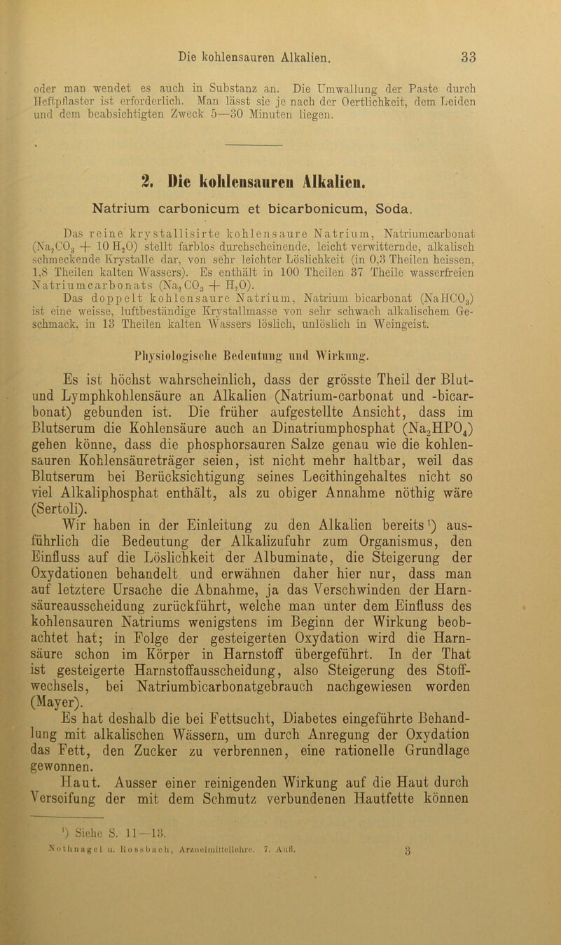 oder man wendet es auch in Substanz an. Die Umwal hing der Paste durch Heftpflaster ist erforderlich. Man lässt sie je nach der Oertlichkeit, dem Leiden und dem beabsichtigten Zweck 5—30 Minuten liegen. 2. Die kohlcusaureii Alkalien. Natrium carbonicum et bicarbonicum, Soda. Das reine krystallisirte kohlensaure Natrium, Natriumcarbonat (Na}C03 -f- 10 H,0) stellt farblos durchscheinende, leicht verwitternde, alkalisch schmeckende Ivrystalle dar, von sehr leichter Löslichkeit (in 0,3 Theilen heissen, 1.8 Theilen kalten Wassers). Es enthält in 100 Theilen 37 Theile wasserfreien Natriumcarbonats (Na.2C03 + H,0). Das doppelt kohlensaure Natrium, Natrium bicarbonat (NaHC03) ist eine weisse, luftbeständige Krystallmasse von sehr schwach alkalischem Ge- schmack, in 13 Theilen kalten Wassers löslich, unlöslich in Weingeist. Physiologische Bedeutung und Wirkung. Es ist höchst wahrscheinlich, dass der grösste Theil der Blut- und Lymphkohlensäure an Alkalien (Natrium-carbonat und -bicar- bonat) gebunden ist. Die früher aufgestellte Ansicht, dass im Blutserum die Kohlensäure auch an Dinatriumphosphat (Na2HP04) gehen könne, dass die phosphorsauren Salze genau wie die kohlen- sauren Kohlensäureträger seien, ist nicht mehr haltbar, weil das Blutserum bei Berücksichtigung seines Lecithingehaltes nicht so viel Alkaliphosphat enthält, als zu obiger Annahme nöthig wäre (Sertoli). Wir haben in der Einleitung zu den Alkalien bereits!) aus- führlich die Bedeutung der Alkalizufuhr zum Organismus, den Einfluss auf die Löslichkeit der Albuminate, die Steigerung der Oxydationen behandelt und erwähnen daher hier nur, dass man auf letztere Ursache die Abnahme, ja das Verschwinden der Harn- säureausscheidung zurückführt, welche man unter dem Einfluss des kohlensauren Natriums wenigstens im Beginn der Wirkung beob- achtet hat; in Folge der gesteigerten Oxydation wird die Harn- säure schon im Körper in Harnstoff übergeführt. In der That ist gesteigerte Harnstoffausscheidung, also Steigerung des Stoff- wechsels, bei Natriumbicarbonatgebrauch nachgewiesen worden (Mayer). Es hat deshalb die bei Fettsucht, Diabetes eingeführte Behand- lung mit alkalischen Wässern, um durch Anregung der Oxydation das Fett, den Zucker zu verbrennen, eine rationelle Grundlage gewonnen. Haut. Ausser einer reinigenden Wirkung auf die Haut durch Verseifung der mit dem Schmutz verbundenen Hautfette können ') Siehe S. 11—13. Nothnagel u. Uossbach, Arzneimittellehre. 7. Aull. 3