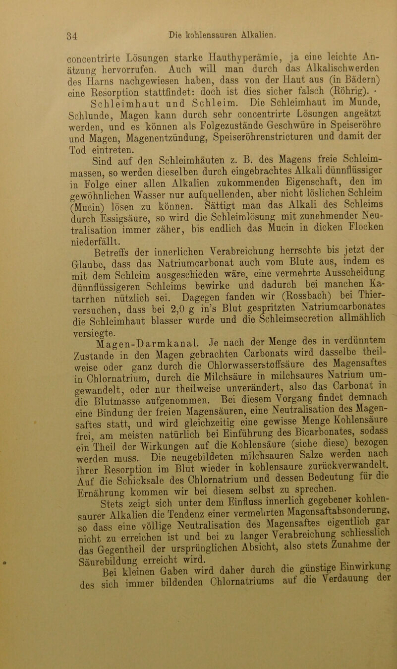 eoncentrirte Lösungen starke Hauthyperämie, ja eine leichte An- ätzung hervorrufen. Auch will man durch das Alkalisch werden des Harns nachgewiesen haben, dass von der Haut aus (in Bädern) eine Resorption stattfindet: doch ist dies sicher falsch (Röhrig). • Schleimhaut und Schleim. Die Schleimhaut im Munde, Schlunde, Magen kann durch sehr eoncentrirte Lösungen angeätzt werden, und es können als Folgezustände Geschwüre in Speiseröhre und Magen, Magenentzündung, Speiseröhrenstricturen und damit der Tod eintreten. Sind auf den Schleimhäuten z. B. des Magens freie Schleim- massen, so werden dieselben durch eingebrachtes Alkali dünnflüssiger in Folge einer allen Alkalien zukommenden Eigenschaft, den im gewöhnlichen Wasser nur aufquellenden, aber nicht löslichen Schleim (Mucin) lösen zu können. Sättigt man das Alkali des Schleims durch Essigsäure, so wird die Schleimlösung mit zunehmender Neu- tralisation immer zäher, bis endlich das Mucin in dicken Flocken niederfällt. Betreffs der innerlichen Verabreichung herrschte bis jetzt der Glaube, dass das Natriumcarbonat auch vom Blute aus, indem es mit dem Schleim ausgeschieden wäre, eine vermehrte Ausscheidung dünnflüssigeren Schleims bewirke und dadurch bei manchen Ka- tarrhen nützlich sei. Dagegen fanden wir (Rossbach) bei Thier- versuchen, dass bei 2,0 g in’s Blut gespritzten Natrium carbonates die Schleimhaut blasser wurde und die Schleimsecretion allmählich versiegte. . .... Magen-Darmkanal. Je nach der Menge des in verdünntem Zustande in den Magen gebrachten Carbonats wird dasselbe theil- weise oder ganz durch die Chlorwasserstoffsäure des Magensaftes in Chlornatrium, durch die Milchsäure in milchsaures Natrium um- o-ewandelt, oder nur theilweise unverändert, also das Carbonat in die Blutmasse aufgenommen. Bei diesem Vorgang findet demnach eine Bindung der freien Magensäuren, eine Neutralisation des Magen- saftes statt, und wird gleichzeitig eine gewisse Menge Kohlensäure frei am meisten natürlich bei Einführung des Bicarbonates, sodass einTheil der Wirkungen auf die Kohlensäure (siehe diese) bezogen werden muss. Die neugebildeten milchsauren Salze werden nach ihrer Resorption im Blut wieder in kohlensaure zurückverwandeit. Auf die Schicksale des Chlornatrium und dessen Bedeutung lur die Ernährung kommen wir bei diesem selbst zu sprechen. Stets zeigt sich unter dem Einfluss innerlich gegebener koh en- saurer Alkalien die Tendenz einer vermehrten Magensaftabsonderung, so dass eine völlige Neutralisation des Magensaftes eigentlich gar nicht zu erreichen ist und bei zu langer Verabreichung schliesslich das Gegentheil der ursprünglichen Absicht, also stets Zunahme er Säurebildung erreicht wird. . . Bei kleinen Gaben wird daher durch die günstige Einwirkung des sich immer bildenden Chlornatriums auf die Verdauung der