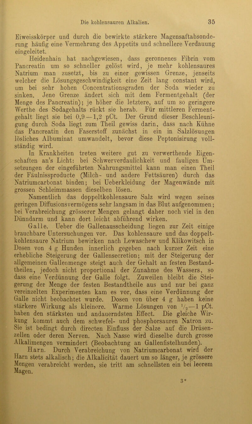 Eiweisskörper und durch die bewirkte stärkere Magensaftabsonde- rung häufig eine Vermehrung des Appetits und schnellere Verdauung eingeleitet. Heidenhain hat nachgewiesen, dass geronnenes Fibrin vom Pancreatin um so schneller gelöst wird, je mehr kohlensaures Natrium man zusetzt, bis zu einer gewissen Grenze, jenseits welcher die Lösungsgeschwindigkeit eine Zeit lang constant wird, um bei sehr hohen Concentrationsgraden der Soda wieder zu sinken. Jene Grenze ändert sich mit dem Fermentgehalt (der Menge des Pancreatin); je höher die letztere, auf um so geringere Werthe des Sodagehalts rückt sie herab. Für mittleren Ferment- gehalt liegt sie bei 0,9—1,2 pCt. Der Grund dieser Beschleuni- gung durch Soda liegt zum Theil gewiss darin, dass nach Kühne das Pancreatin den Faserstoff zunächst in ein in Salzlösungen lösliches Albuminat umwandelt, bevor diese Peptonisirung voll- ständig wird. ln Krankheiten treten weitere gut zu verwerthende Eigen- schaften an’s Licht: bei Schwerverdaulichkeit und fauligen Um- setzungen der eingeführten Nahrungsmittel kann man einen Theil der Fäulnissproducte (Milch- und andere Fettsäuren) durch das Natriumcarbonat binden; bei Ueberkleidung der Magenwände mit grossen Schleimmassen dieselben lösen. Namentlich das doppeltkohlensaure Salz wird wegen seines geringen Diffusions Vermögens sehr langsam in das Blut aufgenommen; bei Verabreichung grösserer Mengen gelangt daher noch viel in den Dünndarm und kann dort leicht abführend wirken. Galle. Ueber die Gallenausscheidung liegen zur Zeit einige brauchbare Untersuchungen vor. Das kohlensaure und das doppelt- kohlensaure Natrium bewirken nach Lewaschew und Klikowitsch in Dosen von 4 g Hunden innerlich gegeben nach kurzer Zeit eine erhebliche Steigerung der Gallensecretion; mit der Steigerung der allgemeinen Gallenmenge steigt auch der Gehalt an festen Bestand- teilen, jedoch nicht proportional der Zunahme des Wassers, so dass eine Verdünnung der Galle folgt. Zuweilen bleibt die Stei- gerung der Menge der festen Bestandteile aus und nur bei ganz vereinzelten Experimenten kam es vor, dass eine Verdünnung der Galle nicht beobachtet wurde. Dosen von über 4 g haben keine stärkere Wirkung als kleinere. Warme Lösungen von V2—1 pCt. haben den stärksten und andauerndsten Effect. Die gleiche Wir- kung kommt auch dem Schwefel- und phosphorsauren Natron zu. Sie ist bedingt durch directen Einfluss der Salze auf die Drüsen- zellen oder deren Nerven. Nach Nasse wird dieselbe durch grosse Alkalimengen vermindert (Beobachtung an Gallenfistelhunden). Harn. Durch Verabreichung von Natriumcarbonat wird der Harn stets alkalisch; die Alkalicität dauert um so länger, je grössere Mengen verabreicht werden, sie tritt am schnellsten ein bei leerem Magen. 3*