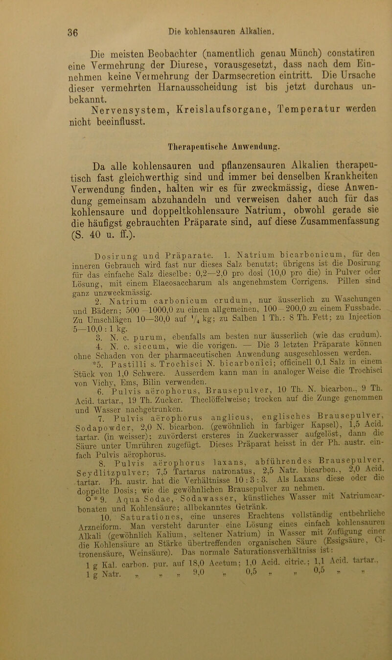 Die moisten Beobachter (namentlich genau Münch) constatiren eine Vermehrung dor Diurese, vorausgesetzt, dass nach dem Ein- nehmen keine Vermehrung der Darmsecretion eintritt. Die Ursache dieser vermehrten Harnausscheidung ist bis jetzt durchaus un- bekannt. Nervensystem, Kreislaufsorgane, Temperatur werden nicht beeinflusst. Th erap eutische An wen <1 nng. Da alle kohlensauren und pflanzensauren Alkalien therapeu- tisch fast gleichwerthig sind und immer bei denselben Krankheiten Verwendung finden, halten wir es für zweckmässig, diese Anwen- dung gemeinsam abzuhandeln und verweisen daher auch für das kohlensaure und doppeltkohlensaure Natrium, obwohl gerade sie die häutigst gebrauchten Präparate sind, auf diese Zusammenfassung (S. 40 u. ff.). Dosirung und Präparate. 1. Natrium bicarbonicum, für den inneren Gebrauch wird fast nur dieses Salz benutzt: übrigens ist- die Dosirung für das einfache Salz dieselbe: 0,2—2,0 pro dosi (10,0 pro die) in Pulver odei Lösung, mit einem Elaeosaccharum als angenehmstem Corrigens. Pillen sind ganz unzweckmässig. 2. Natrium carbonicum crudum, nur äusserlich zu Waschungen und Bädern; 500 1000,0 zu einem allgemeinen, 100 - 200,0 zu einem Pussbade. Zu Umschlägen 10—30,0 auf l/4kg; zu Salben 1 Th.: 8 Th. Fett: zu Injection 5—10,0:1 kg. . , v 3. N. c. purum, ebenfalls am besten nur äusserlich (wie das crudum). 4. N. c. sic cum, wie die vorigen. — Die 3 letzten Präparate können ohne Schaden von der pharmaceutischen Anwendung ausgeschlossen werden. *5. Pastilli s. Trochisci N. bicarbonici; officinell 0.1 Salz m einem Stück von 1,0 Schwere. Ausserdem kann man in analoger Weise die Trochisci von Vichy, Ems, Bilin verwenden. m 6 Pulvis aerophorus, Brausepulver, 10 Th. N. bicarbon., 9 lh. Acid. tartar., 19 Th. Zucker. Theelöffelweise; trocken auf die Zunge genommen und Wasser nachgetrunken. 7. Pulvis aerophorus anglicus, englisches Brausepulver, Sodapowder, 2,0 N. bicarbon. (gewöhnlich in farbiger Kapsel), l,o Acid. tartar (in weisser): zuvörderst ersteres in Zuckerwasser aufgelöst, dann die Säure unter Umrühren zugefügt. Dieses Präparat heisst in der Ph. austr. ein- fach Pulvis aerophorus. 8 Pulvis aerophorus laxans, abführendes Brausepulver, Seydlitzpulver; 7.5 Tartarus natronatus, 2,5 Natr. bicarbon., 2,0 Acid. tartar. Ph. austr. hat die Verhältnisse 10:3:3. Als Laxans diese oder die doppelte Dosis: wie die gewöhnlichen Brausepulver zu nehmen. _ 0*9. Aqua Sodae, Sodawasser, künstliches Wasser mit Katnumcar- bonaten und Kohlensäure; allbekanntes Getränk. _ 10. Saturationes, eine unseres Erachtens vollständig entbehrliche Arzneiform. Man versteht darunter eine Lösung eines einfach kohlensaureii Alkali (gewöhnlich Kalium, seltener Natrium) in Wasser mit Zufügung cinei die Kohlensäure an Stärke übertreffenden organischenSäure (Essigsäure, Zi- tronensäure, Weinsäure). Das normale Saturationsverhältniss ist: 1 g Kal. carbon. pur. auf 18,0 Acetum; 1.0 Acid. citric.; 1,1 Acid. tartar.. 1 g Natr. „ „ ,, 9,0 „ 0,5 „ ,, °>5 »