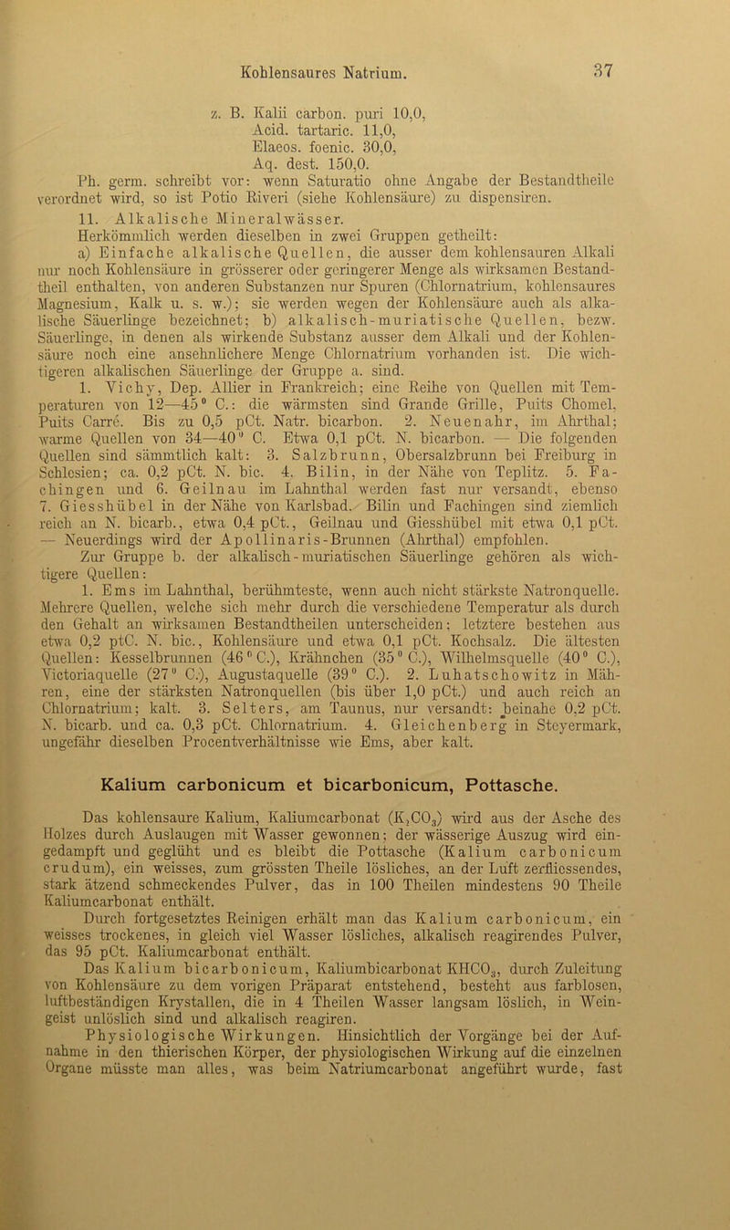 z. B. Kalii carbon. puri 10,0, Acid. tartaric. 11,0, Elaeos. foenic. 30,0, Aq. dest. 150,0. Ph. germ. schreibt vor: wenn Saturatio ohne Angabe der Bestandtheile verordnet wird, so ist Potio Riveri (siehe Kohlensäure) zu dispensiren. 11. Alkalische Mineralwässer. Herkömmlich werden dieselben in zwei Gruppen getheilt: a) Einfache alkalische Quellen, die ausser dem kohlensauren Alkali nur noch Kohlensäure in grösserer oder geringerer Menge als wirksamen Bestand- teil enthalten, von anderen Substanzen nur Spuren (Chlornatrium, kohlensaures Magnesium, Kalk u. s. w.); sie werden wegen der Kohlensäure auch als alka- lische Säuerlinge bezeichnet; b) alkalisch-muriatische Quellen, bezw. Säuerlinge, in denen als wirkende Substanz ausser dem Alkali und der Kohlen- säure noch eine ansehnlichere Menge Chlornatrium vorhanden ist. Die wich- tigeren alkalischen Säuerlinge der Gruppe a. sind. 1. Vichy, Dep. Allier in Frankreich; eine Reihe von Quellen mit Tem- peraturen von 12—45° C.: die wärmsten sind Grande Grille, Puits Chomel, Puits Carre. Bis zu 0,5 pCt. Natr. bicarbon. 2. Neuenahr, im Ahrthal; warme Quellen von 34—40 C. Etwa 0,1 pCt. N. bicarbon. — Die folgenden QueUen sind sämmtlich kalt: 3. Salzbrunn, Obersalzbrunn bei Preiburg in Schlesien; ca. 0,2 pCt. N. bic. 4. Bilin, in der Nähe von Teplitz. 5. Fa- chingen und 6. Geilnau im Lahnthal werden fast nur versandt, ebenso 7. Giesshübel in der Nähe von Karlsbad. Bilin und Fachingen sind ziemlich reich an N. bicarb., etwa 0,4 pCt., Geilnau und Giesshübel mit etwa 0,1 pCt. — Neuerdings wird der Apollinaris-Brunnen (Ahrthal) empfohlen. Zur Gruppe b. der alkalisch-muriatischen Säuerlinge gehören als wich- tigere Quellen: 1. Ems im Lahnthal, berühmteste, wenn auch nicht stärkste Natronquelle. Mehrere Quellen, welche sich mehr durch die verschiedene Temperatur als durch den Gehalt an wirksamen Bestandtheilen unterscheiden; letztere bestehen aus etwa 0,2 ptC. N. bic., Kohlensäure und etwa 0,1 pCt. Kochsalz. Die ältesten Quellen: Kesselbrunnen (46 0 C.), Krähnchen (350 C.), Wilhelmsquelle (400 C.), Victoriaquelle (27° C.), Augustaquelle (39° C.). 2. Luhatschowitz in Mäh- ren, eine der stärksten Natronquellen (bis über 1,0 pCt.) und auch reich an Chlornatrium; kalt. 3. Selters, am Taunus, nur versandt: beinahe 0,2 pCt. N. bicarb. und ca. 0,3 pCt. Chlornatrium. 4. Gleichenberg in Steyermark, ungefähr dieselben Procentverhältnisse wie Ems, aber kalt. Kalium carbonicum et bicarbonicum, Pottasche. Das kohlensaure Kalium, Kaliumcarbonat (K,C03) wird aus der Asche des Holzes durch Auslaugen mit Wasser gewonnen ; der wässerige Auszug wird ein- gedampft und geglüht und es bleibt die Pottasche (Kalium carbonicum crudum), ein weisses, zum grössten Theile lösliches, an der Luft zerflicssendes, stark ätzend schmeckendes Pulver, das in 100 Theilen mindestens 90 Theile Kaliumcarbonat enthält. Durch fortgesetztes Reinigen erhält man das Kalium carbonicum, ein weisses trockenes, in gleich viel Wasser lösliches, alkalisch reagirendes Pulver, das 95 pCt. Kaliumcarbonat enthält. Das Kalium bicarbonicum, Kaliumbicarbonat KHCO;j, durch Zuleitung von Kohlensäure zu dem vorigen Präparat entstehend, besteht aus farblosen, luftbeständigen Krystallen, die in 4 Theilen Wasser langsam löslich, in Wein- geist unlöslich sind und alkalisch reagiren. Physiologische Wirkungen. Hinsichtlich der Vorgänge bei der Auf- nahme in den thierischen Körper, der physiologischen Wirkung auf die einzelnen Organe müsste man alles, was beim Natriumcarbonat angeführt wurde, fast