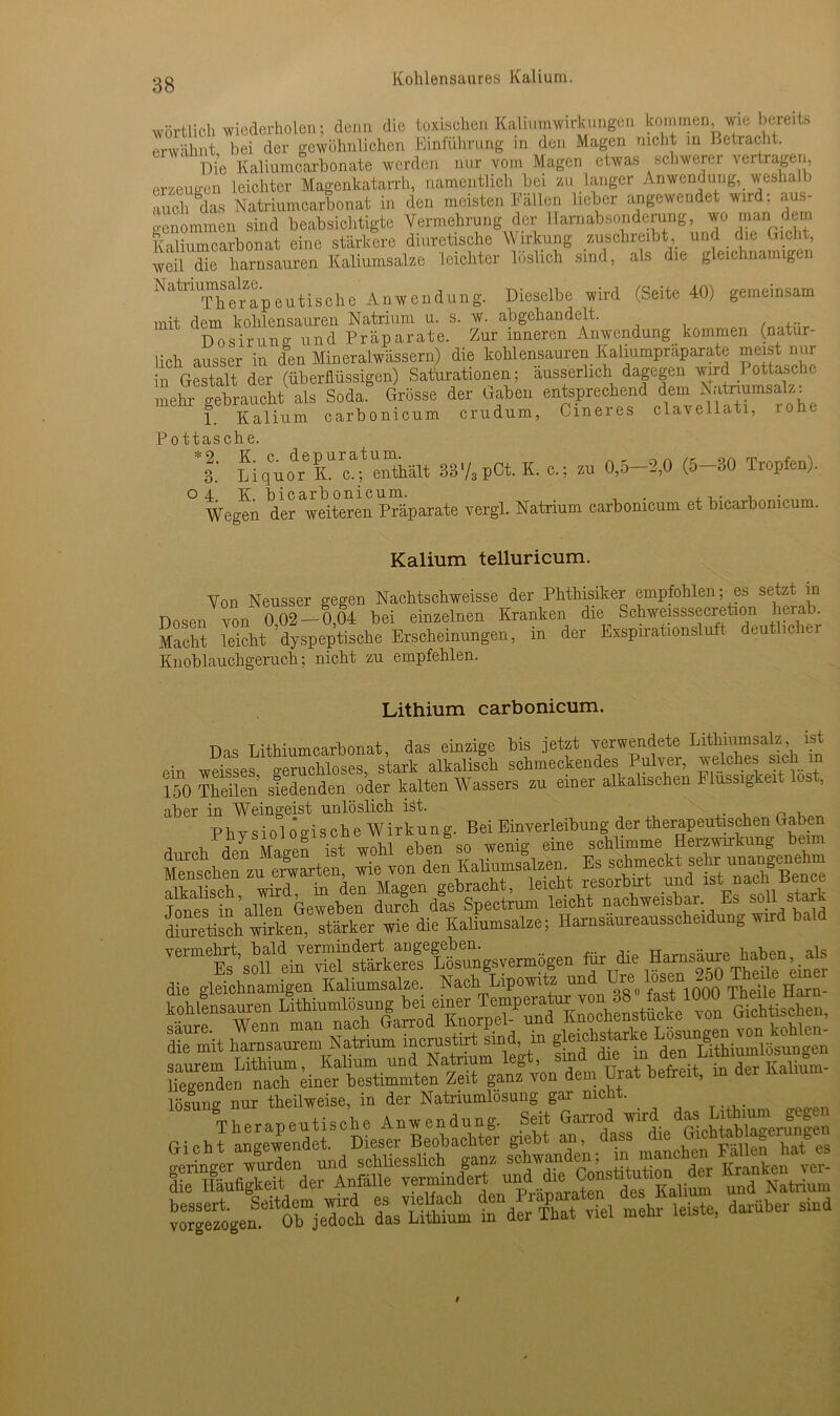wörtlich wiederholen; denn die toxischen Kahumwirkungen kommen, wie bereits erwähnt bei der gewöhnlichen Einführung in den Magen nicht in Betracht. Die Kaliumcarbonate werden nur vom Magen etwas schwerer vertragen erzeugen Leichter Magenkatarrh, namentlich bei zu langer Anwendung, weshalb auch das Natriumcarbonat in den meisten Fällen lieber angewendet wird; aus- o-enommen sind beabsichtigte Vermehrung der llamabsonderung, wo man dein Kaliumcarbonat eine stärkere diuretische Wirkung zuschreibt, und die Gicht weil die harnsauren Kaliumsalze leichter löslich sind, als die gleichnamigen ''‘‘“'Thtrapeutisohe Anwendung. Dieselbe wird (Seite 40) gemeinsam mit dem kohlensauren Natrium u. s. w. abgehandelt. Dosirung und Präparate. Zur inneren Anwendung kommen (natür- lich ausser in den Mineralwässern) die kohlensauren Kaliumpraparate meist nur in Gestalt der (überflüssigen) Saturationen; ausserlich dagegen wird I ottasche mehr Vf athtVl Soda.8 Grösse der Gaben entsprechend dem Natriumsais, 1 Kalium carbonicum crudum, Cineres elavellatr, rohe Pottasche. 1: fiÄ- S87,pCt.K.c.; zu 0,5-2,0 (5-30 Tropfen). 04 K bicarbonicum. , . , „ Wegen der weiteren Präparate vergl. Natrium carbonicum et bicaxbonicum. Kalium telluricum. Von Neusser gegen Nachtschweisse der Phthisiker empfohlen; es setzt in Dosen von 0 02 — 0,04 bei einzelnen Kranken die Schweisssecretion herab. Macht leicht ’dyspeptische Erscheinungen, in der Exspirationsluft deutic 1er Knoblauchgeruch; nicht zu empfehlen. Lithium carbonicum. Das Lithiumcarbonat, das einzige bis jetzt verwendete Lithiumsalz ist ein weisses geruchloses, stark alkalisch schmeckendes Pulver, welches sichi m 150 Theben siedenden oder kalten Wassers zu einer alkalischen Flüssigkeit oa , aber in Weingeist unlöslich ist. n , Physiologische Wirkung. Bei Einverleibung der therapeutischen Gaben Tones in’allen Geweben durch das Spectrum leicht nachweisbar. Es soll sta diuretisch wirken, stärker wie die Kaliumsalze; Harnsäureausscheidung wird bald Vemtst’.SÄ—n « dis gleichnamigen Kaliumsalze. Nach tipowitz und üre f° ! , «00 Thdle Iiarn- kohlensauren fithtamlösung “ ^ SS, Srmit h^TaJem wXÄt sind, in gleichstarke Gicht angewendet. Dieser Beobachter giebt an, dass die ^ geringer Xden und schliesslich ganz schwanden; lie hSuhgkeit der Anfalle vermindert  C°“stund Natrium X^n-^rieÄ das’ Utbtam “der Äat viel mehr leiste, darüber sind