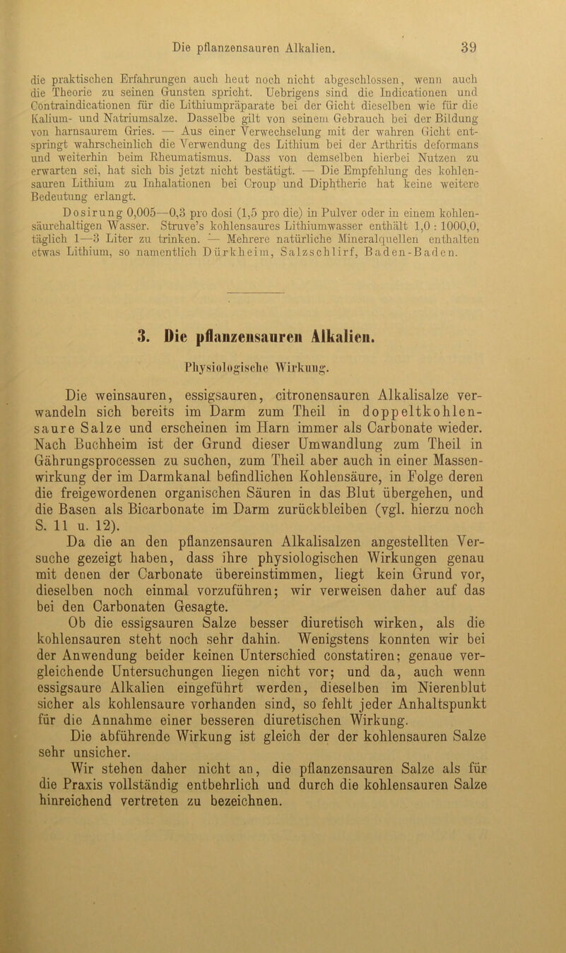 die praktischen Erfahrungen auch heut noch nicht abgeschlossen, wenn auch die Theorie zu seinen Gunsten spricht. Uebrigens sind die Indicationen und Contraindicationen für die Lithiumpräparate bei der Gicht dieselben wie für die Kalium- imd Natriumsalze. Dasselbe gilt von seinem Gebrauch bei der Bildung von harnsaurem Gries. — Aus einer Verwechselung mit der wahren Gicht ent- springt wahrscheinlich die Verwendung des Lithium bei der Arthritis deformans und weiterhin beim Rheumatismus. Dass von demselben hierbei Nutzen zu erwarten sei, hat sich bis jetzt nicht bestätigt. — Die Empfehlung des kohlen- sauren Lithium zu Inhalationen bei Croup und Diphtherie hat keine weitere Bedeutung erlangt. Dosirung 0,005—0,3 pro dosi (1,5 pro die) in Pulver oder in einem kohlen- säurehaltigen Wasser. Struve’s kohlensaures Lithiumwasser enthält 1,0 : 1000,0, täglich 1—3 Liter zu trinken. — Mehrere natürliche Mineralquellen enthalten etwas Lithium, so namentlich Dürkheim, Salzschlirf, Baden-Baden. 3. Die pflanzensaurcn Alkalien. Physiologische Wirkung. Die weinsauren, essigsauren, citronensauren Alkalisalze ver- wandeln sich bereits im Darm zum Theil in doppeltkohlen- saure Salze und erscheinen im Harn immer als Carbonate wieder. Nach Buchheim ist der Grund dieser Umwandlung zum Theil in Gährungsprocessen zu suchen, zum Theil aber auch in einer Massen- wirkung der im Darmkanal befindlichen Kohlensäure, in Folge deren die freigewordenen organischen Säuren in das Blut übergehen, und die Basen als Bicarbonate im Darm Zurückbleiben (vgl. hierzu noch S. 11 u. 12). Da die an den pflanzensauren Alkalisalzen angestellten Ver- suche gezeigt haben, dass ihre physiologischen Wirkungen genau mit denen der Carbonate übereinstimmen, liegt kein Grund vor, dieselben noch einmal vorzuführen; wir verweisen daher auf das bei den Carbonaten Gesagte. Ob die essigsauren Salze besser diuretisch wirken, als die kohlensauren steht noch sehr dahin. Wenigstens konnten wir bei der Anwendung beider keinen Unterschied constatiren; genaue ver- gleichende Untersuchungen liegen nicht vor; und da, auch wenn essigsaure Alkalien eingeführt werden, dieselben im Nierenblut sicher als kohlensaure vorhanden sind, so fehlt jeder Anhaltspunkt für die Annahme einer besseren diuretischen Wirkung. Die abführende Wirkung ist gleich der der kohlensauren Salze sehr unsicher. Wir stehen daher nicht an, die pflanzensauren Salze als für die Praxis vollständig entbehrlich und durch die kohlensauren Salze hinreichend vertreten zu bezeichnen.