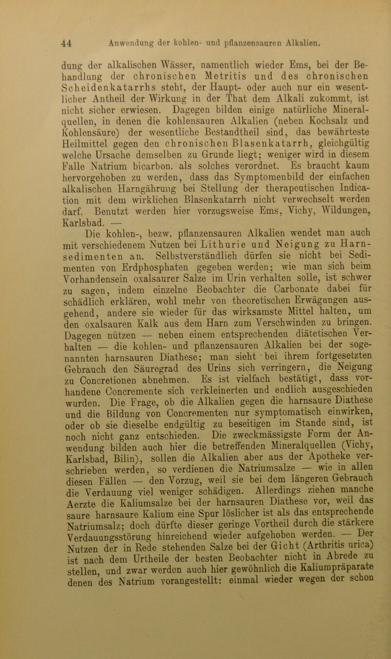 düng der alkalischen Wässer, namentlich wieder Ems, bei der Be- handlung der chronischen Metritis und des chronischen Scheidenkatarrhs steht, der Haupt- oder auch nur ein wesent- licher Antheil der Wirkung in der That dem Alkali zukommt, ist nicht sicher erwiesen. Dagegen bilden einige natürliche Mineral- quellen, in denen die kohlensauren Alkalien (neben Kochsalz und Kohlensäure) der wesentliche Bestandtheil sind, das bewährteste Heilmittel gegen den chronischen Blasenkatarrh, gleichgültig welche Ursache demselben zu Grunde liegt; weniger wird in diesem Falle Natrium bicarbon. als solches verordnet. Es braucht kaum hervorgehoben zu werden, dass das Symptomenbild der einfachen alkalischen Harngährung bei Stellung der therapeutischen Indica- tion mit dem wirklichen Blasenkatarrh nicht verwechselt werden darf. Benutzt werden hier vorzugsweise Ems, Vichy, Wildungen, Karlsbad. — Die kohlen-, bezw. pilanzensauren Alkalien wendet man auch mit verschiedenem Nutzen bei Lithurie und Neigung zu Harn- sedimenten an. Selbstverständlich dürfen sie nicht bei Sedi- menten von Erdphosphaten gegeben werden; wie man sich beim Vorhandensein oxalsaurer Salze im Urin verhalten solle, ist schwer zu sagen, indem einzelne Beobachter die Carbonate dabei für schädlich erklären, wohl mehr von theoretischen Erwägungen aus- gehend, andere sie wieder für das wirksamste Mittel halten, um den oxalsauren Kalk aus dem Harn zum Verschwinden zu bringen. Dagegen nützen — neben einem entsprechenden diätetischen Ver- halten — die kohlen- und pilanzensauren Alkalien bei der soge- nannten harnsauren Diathese; man sieht bei ihrem fortgesetzten Gebrauch den Säuregrad des Urins sich verringern, die Neigung zu Concretionen abnehmen. Es ist vielfach bestätigt, dass vor- handene Concremente sich verkleinerten und endlich ausgeschieden wurden. Die Frage, ob die Alkalien gegen die harnsaure Diathese und die Bildung von Concrementen nur symptomatisch einwirken, oder ob sie dieselbe endgültig zu beseitigen im Stande sind, ist noch nicht ganz entschieden. Die zweckmässigste Form der An- wendung bilden auch hier die betreifenden Mineralquellen (\ichy, Karlsbad, Bilin), sollen die Alkalien aber aus der Apotheke ver- schrieben werden, so verdienen die Natriumsalze — wie in allen diesen Fällen — den Vorzug, weil sie bei dem längeren Gebrauch die Verdauung viel weniger schädigen. Allerdings ziehen manche Aerzte die Kaliumsalze bei der harnsauren Diathese vor, weil das saure harnsaure Kalium eine Spur löslicher ist als das entsprechende Natriumsalz; doch dürfte dieser geringe Vortheil durch die stärkere Verdauungsstörung hinreichend wieder aufgehoben werden. — Der Nutzen der in Rede stehenden Salze bei der Gicht (Arthritis urica) ist nach dem Urtheile der besten Beobachter nicht in Abrede zu stellen, und zwar werden auch hier gewöhnlich die Kaliumpräparate denen des Natrium vorangestellt: einmal wieder wegen der schon