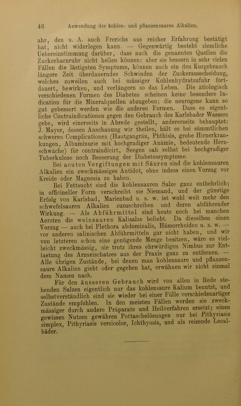 ahr, den u. A. auch Frerichs aus reicher Erfahrung bestätigt hat, nicht widerlegen kann. — Gegenwärtig besteht ziemliche Uebereinstimmung darüber, dass auch die genannten Quellen die Zuckerharnruhr nicht heilen können: aber sie bessern in sehr vielen Fällen die lästigsten Symptome, können auch ein den Kurgebrauch längere Zeit überdauerndes Schwinden der Zuckerausscheidung, welches zuweilen auch bei mässiger Kohlenhydratzufuhr fort- dauert, bewirken, und verlängern so das Leben. Die ätiologisch verschiedenen Formen des Diabetes scheinen keine besondere In- dication für die Mineralquellen abzugeben; die neurogene kann so gut gebessert werden wie die anderen Formen. Dass es eigent- liche Contraindicationen gegen den Gebrauch des Karlsbader Wassers gebe, wird einerseits in Abrede gestellt, andererseits behauptet: J. Mayer, dessen Anschauung wir theilen, hält es bei sämmtlichen schweren Complicationen (Hautgangrän, Phthisis, grobe Hirnerkran- kungen, Albuminurie mit hochgradiger Anämie, bedeutende Herz- schwäche) für contraindicirt, Seegen sah selbst bei hochgradiger Tuberkulose noch Besserung der Diabetessymptome. Bei acuten Vergiftungen mit Säuren sind die kohlensauren Alkalien ein zweckmässiges Antidot, ohne indess einen Vorzug vor Kreide oder Magnesia zu haben. Bei Fettsucht sind die kohlensauren Salze ganz entbehrlich; in officineller Form verschreibt sie Niemand, und der günstige Erfolg von Karlsbad, Marienbad u. s. w. ist wohl weit mehr den schwefelsauren Alkalien zuzuschreiben und deren abführender Wirkung. — Als Abführmittel sind heute noch bei manchen Aerzten die weinsauren Kalisalze beliebt. Da dieselben einen Vorzug — auch bei Plethora abdominalis, Hämorrhoiden u. s. w. — vor anderen salinischen Abführmitteln gar nicht haben, und wir von letzteren schon eine genügende Menge besitzen, wäre es ciel- leicht zweckmässig, sie trotz ihres ehrwürdigen Nimbus zur Ent- lastung des Arzneischatzes aus der Praxis ganz zu entfernen. Alle übrigen Zustände, bei denen man kohlensaure und pllanzen- saure Alkalien giebt oder gegeben hat, erwähnen wir nicht einmal dem Namen nach. . , , Für den äusseren Gebrauch wird von allen in Keae ste- henden Salzen eigentlich nur das kohlensaure Kalium benutzt, und selbstverständlich sind sie wieder bei einer Fülle verschiedenartiger Zustände empfohlen. In den meisten Fällen werden sie zweck- mässiger durch andere Präparate und Heilverfahren ersetzt; einen gewissen Nutzen gewähren Pottaschelösungen nur bei Pithyriasis simplex, Pithyriasis versicolor, Ichthyosis, und als reizende Local- bäder.
