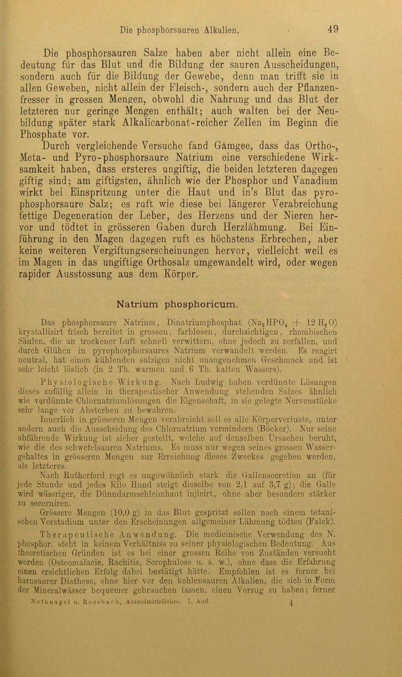 Die phosphorsauren Salze haben aber nicht allein eine Be- deutung für das Blut und die Bildung der sauren Ausscheidungen, sondern auch für die Bildung der Gewebe, denn man trifft sie in allen Geweben, nicht allein der Fleisch-, sondern auch der Pflanzen- fresser in grossen Mengen, obwohl die Nahrung und das Blut der letzteren nur geringe Mengen enthält; auch walten bei der Neu- bildung später stark Alkalicarbonat-reicher Zellen im Beginn die Phosphate vor. Durch vergleichende Versuche fand Gämgee, dass das Ortho-, Meta- und Pyro-phosphorsaure Natrium eine verschiedene Wirk- samkeit haben, dass ersteres ungiftig, die beiden letzteren dagegen giftig sind; am giftigsten, ähnlich wie der Phosphor und Vanadium wirkt bei Einspritzung unter die Haut und in’s Blut das pyro- phosphorsaure Salz; es ruft wie diese bei längerer Verabreichung fettige Degeneration der Leber, des Herzens und der Nieren her- vor und tödtet in grösseren Gaben durch Herzlähmung. Bei Ein- führung in den Magen dagegen ruft es höchstens Erbrechen, aber keine weiteren Vergiftungserscheinungen hervor, vielleicht weil es im Magen in das ungiftige Orthosalz umgewandelt wird, oder wegen rapider Ausstossung aus dem Körper.- Natrium phosphoricum. Das phosphorsaure Natrium, Dinatriumphosphat (Na2HP04 ~f- 12II20) krystallisirt frisch bereitet in grossen, farblosen, durchsichtigen, rhombischen Säulen, die an trockener Luft schnell verwittern, ohne jedoch zu zerfallen, und durch Glühen in pyrophosphorsaures Natrium verwandelt werden. Es reagirt neutral, hat einen kühlenden salzigen nicht unangenehmen Geschmack und ist sehr leicht löslich (in 2 Th. warmen und 6 Th. kalten Wassers). Physiologische Wirkung. Nach Ludwig haben verdünnte Lösungen dieses zufällig allein in therapeutischer Anwendung stehenden Salzes ähnlich wie verdünnte Chlornatriumlösungen die Eigenschaft, in sie gelegte Nervenstücke sehr lange vor Absterben zu bewahren. Innerlich in grösseren Mengen verabreicht soll es alle Körperverluste, unter andern auch die Ausscheidung des Chlornatrium vermindern (Böcker). Nur seine abführende Wirkung ist sicher gestellt, welche auf denselben Ursachen beruht, wie die des schwefelsauren Natriums. Es muss nur wegen seines grossen Wasser- gehaltes in grösseren Mengen zur Erreichung dieses Zweckes gegeben werden, als letzteres. Nach Rutherford regt es ungewöhnlich stark die Gallensecretion an (für jede Stunde und jedes Kilo Hund steigt dieselbe von 2,1 auf 3,7 g); die Galle wird wässriger, die Dünndarmschleimhaut injicirt, ohne aber besonders stärker zu seccrniren. Grössere Mengen (10,0 g) in das Blut gespritzt sollen nach einem tetani- schen Vorstadium unter den Erscheinungen allgemeiner Lähmung tödten (Falck). Therapeutische Anwendung. Die medicinische Verwendung des N. phosphor. steht in keinem Verhältniss zu seiner physiologischen Bedeutung. Aus theoretischen Gründen ist es bei einer grossen Reihe von Zuständen versucht worden (Osteomalacie, Rachitis, Scrophulose u. s. w.), ohne dass die Erfahrung einen ersichtlichen Erfolg dabei bestätigt hätte. Empfohlen ist es ferner bei harnsaurer Diathese, ohne hier vor den kohlensauren Alkalien, die sich in Form der Mineralwässer bequemer gebrauchen lassen, einen Vorzug zu haben; ferner Nothnagel u. Rossbach, Arzneimittellehre. 7. Aull. 1
