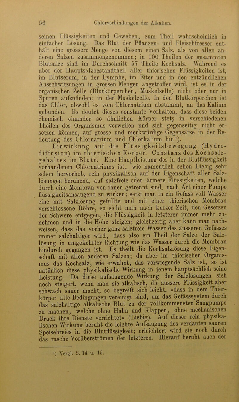 seinen Flüssigkeiten und Geweben, zum Theil wahrscheinlich in einfacher Lösung. Das Blut der Pflanzen- und Fleischfresser ent- hält eine grössere Menge von diesem einen Salz, als von allen an- deren Salzen zusammengenommen; in 100 Theilen der gesammten Blutsalze sind im Durchschnitt 57 Theile Kochsalz. Während es aber der Plauptsalzbestandtheil aller thierischen Flüssigkeiten ist, im Blutserum, in der Lymphe, im Eiter und in den entzündlichen Ausschwitzungen in grossen Mengen angetroffen wird, ist es in der organischen Zelle (Blutkörperchen, Muskelzelle) nicht oder nur in Spuren aufzufinden; in der Muskelzelle, in den Blutkörperchen ist das Chlor, obwohl es vom Chlornatrium abstammt, an das Kalium gebunden. Es deutet dieses constante Verhalten, dass diese beiden chemisch einander so ähnlichen Körper stets in verschiedenen Theilen des Organismus verweilen und sich gegenseitig nicht er- setzen können, auf grosse und merkwürdige Gegensätze in der Be- deutung des Chlornatrium und Chlorkalium hin1). Einwirkung auf die Flüssigkeitsbewegung (Hydro- diffusion) im thierischen Körper. Constanz des Kochsalz- gehaltes im Blute. Eine Hauptleistung des in der Blutflüssigkeit vorhandenen Chlornatriums ist, wie namentlich schon Liebig sehr schön hervorhob, rein physikalisch auf der Eigenschaft aller Salz- lösungen beruhend, auf salzfreie oder -ärmere Flüssigkeiten, welche durch eine Membran von ihnen getrennt sind, nach Art einer Pumpe flüssigkeitsansaugend zu wirken; setzt man in ein Gefäss voll Wasser eine mit Salzlösung gefüllte und mit einer thierischen Membran verschlossene Röhre, so sieht man nach kurzer Zeit, den Gesetzen der Schwere entgegen, die Flüssigkeit in letzterer immer mehr zu- nehmen und in die Höhe steigen; gleichzeitig aber kann man nach- weisen, dass das vorher ganz salzfreie Wasser des äusseren Gefässes immer salzhaltiger wird, dass also ein Theil der Salze der Salz- lösung in umgekehrter Richtung wie das Wasser durch die Membran hindurch gegangen ist. Es theilt die Kochsalzlösung diese Eigen- schaft mit allen anderen Salzen; da aber im thierischen Organis- mus das Kochsalz, wie erwähnt, das vorwiegende Salz ist, so ist natürlich diese physikalische Wirkung in jenem hauptsächlich seine Leistung. Da diese aufsaugende Wirkung der Salzlösungen sich noch steigert, wenn man sie alkalisch, die äussere Flüssigkeit aber schwach sauer macht, so begreift sich leicht, »dass in dem Thier- körper alle Bedingungen vereinigt sind, um das Gefässsystem durch das salzhaltige alkalische Blut zu der vollkommensten Säugpumpe zu machen, welche ohne Hahn und Klappen, ohne mechanischen Druck ihre Dienste verrichtet« (Liebig). Auf dieser rein physika- lischen Wirkung beruht die leichte Aufsaugung des verdauten sauren Speisebreies in die Blutflüssigkeit; erleichtert wird sie noch durch das rasche Vorüberströmen der letzteren. Hierauf beruht auch der ') Yergl. S. 14 u. 15.