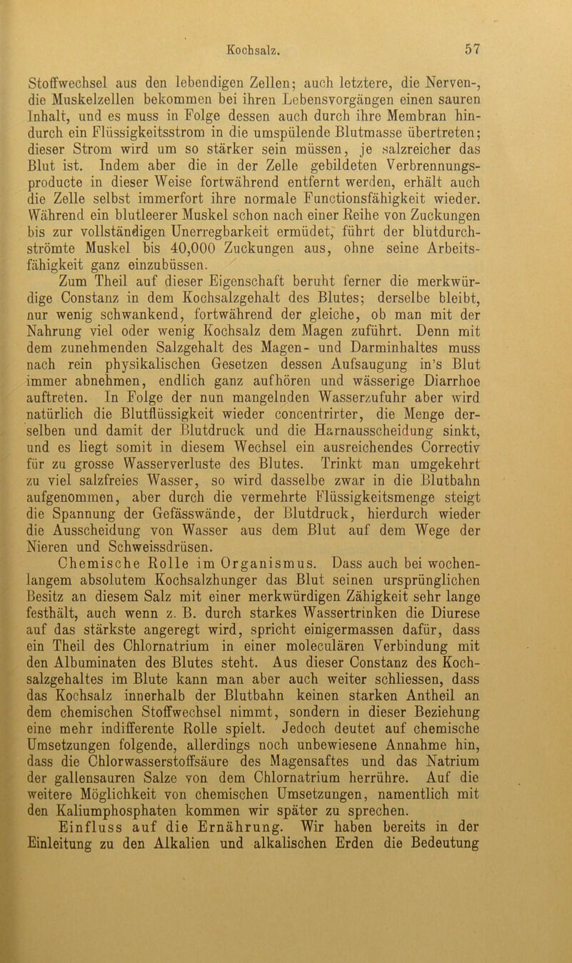 Stoffwechsel aus den lebendigen Zellen; auch letztere, die Nerven-, die Muskelzellen bekommen bei ihren Lebensvorgängen einen sauren Inhalt, und es muss in Folge dessen auch durch ihre Membran hin- durch ein Flüssigkeitsstrom in die umspülende Blutmasse übertreten; dieser Strom wird um so stärker sein müssen, je salzreicher das Blut ist. Indem aber die in der Zelle gebildeten Verbrennungs- producte in dieser Weise fortwährend entfernt werden, erhält auch die Zelle selbst immerfort ihre normale Functionsfähigkeit wieder. Während ein blutleerer Muskel schon nach einer Reihe von Zuckungen bis zur vollständigen Unerregbarkeit ermüdet, führt der blutdurch- strömte Muskel bis 40,000 Zuckungen aus, ohne seine Arbeits- fähigkeit ganz einzubüssen. Zum Theil auf dieser Eigenschaft beruht ferner die merkwür- dige Constanz in dem Kochsalzgehalt des Blutes; derselbe bleibt, nur wenig schwankend, fortwährend der gleiche, ob man mit der Nahrung viel oder wenig Kochsalz dem Magen zuführt. Denn mit dem zunehmenden Salzgehalt des Magen- und Darminhaltes muss nach rein physikalischen Gesetzen dessen Aufsaugung in’s Blut immer abnehmen, endlich ganz aufhören und wässerige Diarrhoe auftreten. In Folge der nun mangelnden Wasserzufuhr aber wird natürlich die Blutflüssigkeit wieder concentrirter, die Menge der- selben und damit der Blutdruck und die Harnausscheidung sinkt, und es liegt somit in diesem Wechsel ein ausreichendes Correctiv für zu grosse Wasserverluste des Blutes. Trinkt man umgekehrt zu viel salzfreies Wasser, so wird dasselbe zwar in die Blutbahn aufgenommen, aber durch die vermehrte Flüssigkeitsmenge steigt die Spannung der Gefässwände, der Blutdruck, hierdurch wieder die Ausscheidung von Wasser aus dem Blut auf dem Wege der Nieren und Schweissdrüsen. Chemische Rolle im Organismus. Dass auch bei wochen- langem absolutem Kochsalzhunger das Blut seinen ursprünglichen Besitz an diesem Salz mit einer merkwürdigen Zähigkeit sehr lange festhält, auch wenn z. B. durch starkes Wassertrinken die Diurese auf das stärkste angeregt wird, spricht einigermassen dafür, dass ein Theil des Chlornatrium in einer moleculären Verbindung mit den Albuminaten des Blutes steht. Aus dieser Constanz des Koch- salzgehaltes im Blute kann man aber auch weiter schliessen, dass das Kochsalz innerhalb der Blutbahn keinen starken Antheil an dem chemischen Stoffwechsel nimmt, sondern in dieser Beziehung eine mehr indifferente Rolle spielt. Jedoch deutet auf chemische Umsetzungen folgende, allerdings noch unbewiesene Annahme hin, dass die Chlorwasserstoffsäure des Magensaftes und das Natrium der gallensauren Salze von dem Chlornatrium herrühre. Auf die weitere Möglichkeit von chemischen Umsetzungen, namentlich mit den Kaliumphosphaten kommen wir später zu sprechen. Einfluss auf die Ernährung. Wir haben bereits in der Einleitung zu den Alkalien und alkalischen Erden die Bedeutung