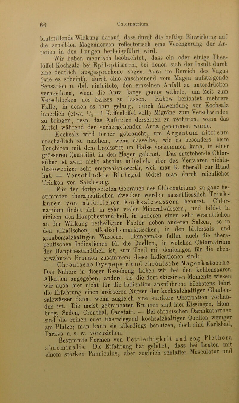 blutstillonde Wirkung darauf, dass durch die heftige Einwirkung auf die sensiblen Magennerven reflectorisch eine Verengerung der Ar- terien in den Lungen herbeigeführt wird. Wir haben mehrfach beobachtet, dass ein oder einige Thee- löffel Kochsalz bei Epileptikern, bei denen sich der Insult durch eine deutlich ausgesprochene sogen. Aura im Bereich des Vagus (wie es scheint), durch eine anscheinend vom Magen aufsteigende Sensation u. dgl. einleitete, den einzelnen Anfall zu unterdrücken vermochten, wenn die Aura lange genug währte, um Zeit zum Verschlucken des Salzes zu lassen. Rabow berichtet mehrere Fälle, in denen es ihm gelang, durch Anwendung von Kochsalz innerlich (etwa V2—1 Kaffeelöffel voll) Migräne zum Verschwinden zu bringen, resp. das Auftreten derselben zu verhüten, wenn das Mittel während der vorhergehenden Aura genommen wurde. Kochsalz wird ferner gebraucht, um Argentum nitricum unschädlich zu machen, wenn dasselbe, wie es besonders beim Touchiren mit dem Lapisstift im Halse Vorkommen kann, in einer grösseren Quantität in den Magen gelangt. Das entstehende Chlor- silber ist zwar nicht absolut unlöslich, aber das Verfahren nichts- destoweniger sehr empfehlenswerth, weil man K. überall zur Hand pat. _ Verschluckte Blutegel tödtet man durch reichliches Trinken von Salzlösung. Für den fortgesetzten Gebrauch des Chlornatriums zu ganz be- stimmten therapeutischen Zwecken werden ausschliesslich Trink- kuren von natürlichen Kochsalzwässern benutzt, Chlor- natrium findet sich in sehr vielen Mineralwässern, und bildet in einigen den Hauptbestandtheil, in anderen einen sehr wesentlichen an der Wirkung betheiligten Factor neben anderen Salzen, so in den alkalischen, alkalisch-muriatischen, in den bittersalz- und giaubersalzhaltigen Wässern. Demgemäss fallen auch die thera- peutischen Indicationen für die Quellen, in welchen Chlornatrium der Hauptbestandtheil ist, zum Theil mit denjenigen für die eben- erwähnten Brunnen zusammen; diese Indicationen sind: Chronische Dyspepsie und chronische Magenkatarrhe. Das Nähere in dieser Beziehung haben wir bei den kohlensauron Alkalien angegeben; andere als die dort skizzirten Momente wissen wir auch hier nicht für die Indication anzuführen; höchstens lehrt die Erfahrung einen grösseren Nutzen der kochsalzhaltigen Glauber- salzwässer dann, wenn zugleich eine stärkere Obstipation vorhan- den ist. Die meist gebrauchten Brunnen sind hier Kissingen, Hom- burg, Soden, Cronthal, Canstatt. — Bei chronischen Darmkatarrhen sind die reinen oder überwiegend kochsalzhaltigen Quellen weniger am Platze; man kann sie allerdings benutzen, doch sind Karlsbad, Tarasp u. s. w. vorzuziehen. Bestimmte Formen von Fettleibigkeit und sog. Plethora abdominalis. Die Erfahrung hat gelehrt, dass bei Leuten mit einem starken Panniculus, aber zugleich schlaffer Musculatur und