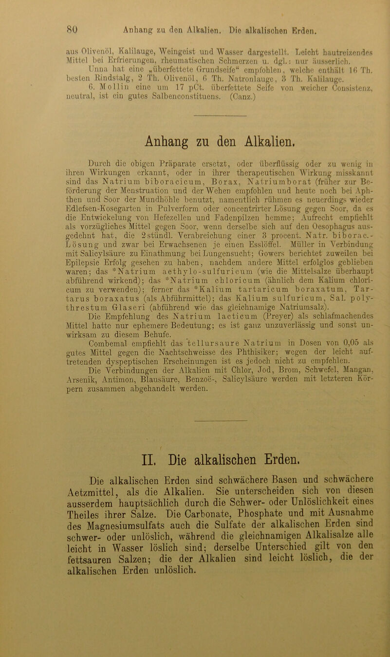 aus Olivenöl, Kalilauge, Weingeist und Wasser dargestellt. Leicht hautreizendes Mittel bei Erfrierungen, rheumatischen Schmerzen u. dgl.: nur äusserlich. Unna hat eine „überfettete Grundseife“ empfohlen, weiche enthält 16 Th. besten Kiindstalg, 2 Th. Olivenöl, 6 Th. Natronlauge, 3 Th. Kalilauge. 6. Mollin eine um 17 pCt. überfettete Seife von weicher Consistenz, neutral, ist ein gutes Salbenconstituens. (Ganz.) Anhang zu den Alkalien, Durch die obigen Präparate ersetzt, oder überflüssig oder zu wenig in ihren Wirkungen erkannt, oder in ihrer therapeutischen Wirkung misskannt sind das Natrium biboracicum, Borax, Natriumborat (früher zur Be- förderung der Menstruation und der Wehen empfohlen und heute noch bei Aph- then und Soor der Mundhöhle benutzt, namentlich rühmen es neuerdings wieder Edlefsen-Kosegarten in Pulverform oder concentrirter Lösung gegen Soor, da es die Entwickelung von Hefezellen und Fadenpilzen hemme; Aufrecht empfiehlt als vorzügliches Mittel gegen Soor, wenn derselbe sich auf den Oesophagus aus- gedehnt hat, die 2stündl. Verabreichung einer 3 procent. Natr. biborac.- Lösung und zwar bei Erwachsenen je einen Esslöffel. Müller in Verbindung mit Salicylsäure zu Einathmung bei Lungensucht: Gowers berichtet zuweilen bei Epilepsie Erfolg gesehen zu haben, nachdem andere Mittel erfolglos geblieben waren; das *Natrium aethy io-sulfuricum (wie die Mittelsalze überhaupt abführend wirkend); das *Natrium chloricum (ähnlich dem Kalium chlori- cum zu verwenden); ferner das *Kalium tartaricum boraxatum. Tar- tarus boraxatus (als Abführmittel); das Kalium sulfuricum, Sal. poly- threstum Glaseri (abführend wie das gleichnamige Natriumsalz). Die Empfehlung des Natrium lacticum (Preyer) als schlafmachendes Mittel hatte nur ephemere Bedeutung; es ist ganz unzuverlässig und sonst un- wirksam zu diesem Behufe. Combemal empfiehlt das tellursaure Natrium in Dosen von 0,05 als gutes Mittel gegen die Nachtschweisse des Phthisiker; wegen der leicht auf- tretenden dyspeptischen Erscheinungen ist es jedoch nicht zu empfehlen. Die Verbindungen der Alkalien mit Chlor, Jod, Brom, Schwefel, Maugan, Arsenik, Antimon, Blausäure, Benzoe-, Salicylsäure werden mit letzteren Kör- pern zusammen abgehandelt werden. II. Die alkalischen Erden. Die alkalischen Erden sind schwächere Basen und schwächere Aetzmittel, als die Alkalien. Sie unterscheiden sich von diesen ausserdem hauptsächlich durch die Schwer- oder Unlöslichkeit eines Theiles ihrer Salze. Die Carbonate, Phosphate und mit Ausnahme des Magnesiumsulfats auch die Sulfate der alkalischen Erden sind schwer- oder unlöslich, während die gleichnamigen Alkalisalze alle leicht in Wasser löslich sind; derselbe Unterschied gilt von den fettsauren Salzen; die der Alkalien sind leicht löslich, die der alkalischen Erden unlöslich.