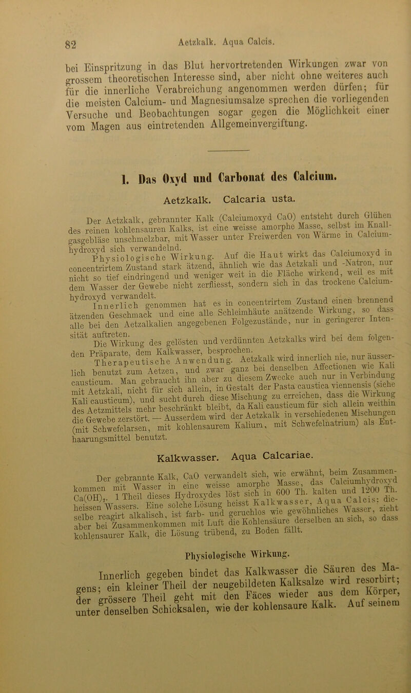 Aetzlcalk. Aqua Calais. bei Einspritzung in das Blut hervortretenden Wirkungen zwar von grossem theoretischen Interesse sind, aber nicht ohne weiteres auch für die innerliche Verabreichung angenommen werden dürfen; für die meisten Calcium- und Magnesiumsalze sprechen die vorliegenden Versuche und Beobachtungen sogar gegen die Möglichkeit einer vom Magen aus eintretenden Allgemeinvergiftung. 1. Das Oxyd und Carbonat des Calcium. Aetzkalk. Calcaria usta. Der Aetzkalk, gebrannter Kalk (Calciumoxyd CaO) entsteht durch Glühen des reinen kohlensauren Kalks, ist eine weisse amorphe Masse selbst im Itnall- gasgebläse unschmelzbar, mit Wasser unter Freiwerden von W arme in Calcium- Auf die Haut wirkt da. Calciumoxyd in concentrirtem Zustand stark ätzend, ähnlich wie _ das Aetzkali und -Aatron, nur nicht so tief eindringend und weniger weit in die Flache wu^nd, weil es nu dem Wasser der Gewebe nicht zerfliesst, sondern sich m das trockene Calcium- iyto7uteriSä g—u hat es in eoneentrirtem Zustand einen brennend ätzenden Geschmack und eine alle Schleimhäute anätzende Wirkung, so dass alle bei den Aetzalkalien angegebenen Folgezustande, nur m genngerer Inten- sität deg geiögten und verdünnten Aetzkalk! wird bei dem folgen- den Präparate, dem Kalk«s;er- besproehen^^ nur r , x aundzwar ganz bei denselben Affectionen wie KaU eaistreum^^Afn gebraueht Tn aber an® diesem Zwecke auch nur in Verbindung causticu . b llein (3-es-fcalt der Pasta caustica viennensis (siehe Kali causticum), und sucht durch diese Mischung zu erreichen, dass dieAA irkung des Aetzmittels mehr beschränkt bleibt, da Kali causticum für _ sich allein tyeithi des Aetzn Ausserdem wird der Aetzkalk m verschiedenen Mischungen Kalium, mit Schwefelnatrium) als Ent- haarungsmittel benutzt. Kalkwasser. Aqua Calcariae. Der e-ebrannte Kalk, CaO verwandelt sich, wie erwähnt, beim Zusammen- kommfn mit wasser in’ eine weisse amorphe Masse ^ “gdroxjd p 1 Theil dieses Hydroxydes lost sich m 600 lh. kalten una i-uu xu. kohlensaurer Kalk, die Lösung trübend, zu Boden fallt. Physiologische Wirkung. Innerlich gegeben bindet das Kalkwasser die Säuren des Ma „ens- ein kleiner Theil der neugebildeten Kalksalze wird resorbirt; der größere Theil geht mit den Fäces wieder aus de“ Körper, unter denselben Schicksalen, wie der kohlensanre Kalk.