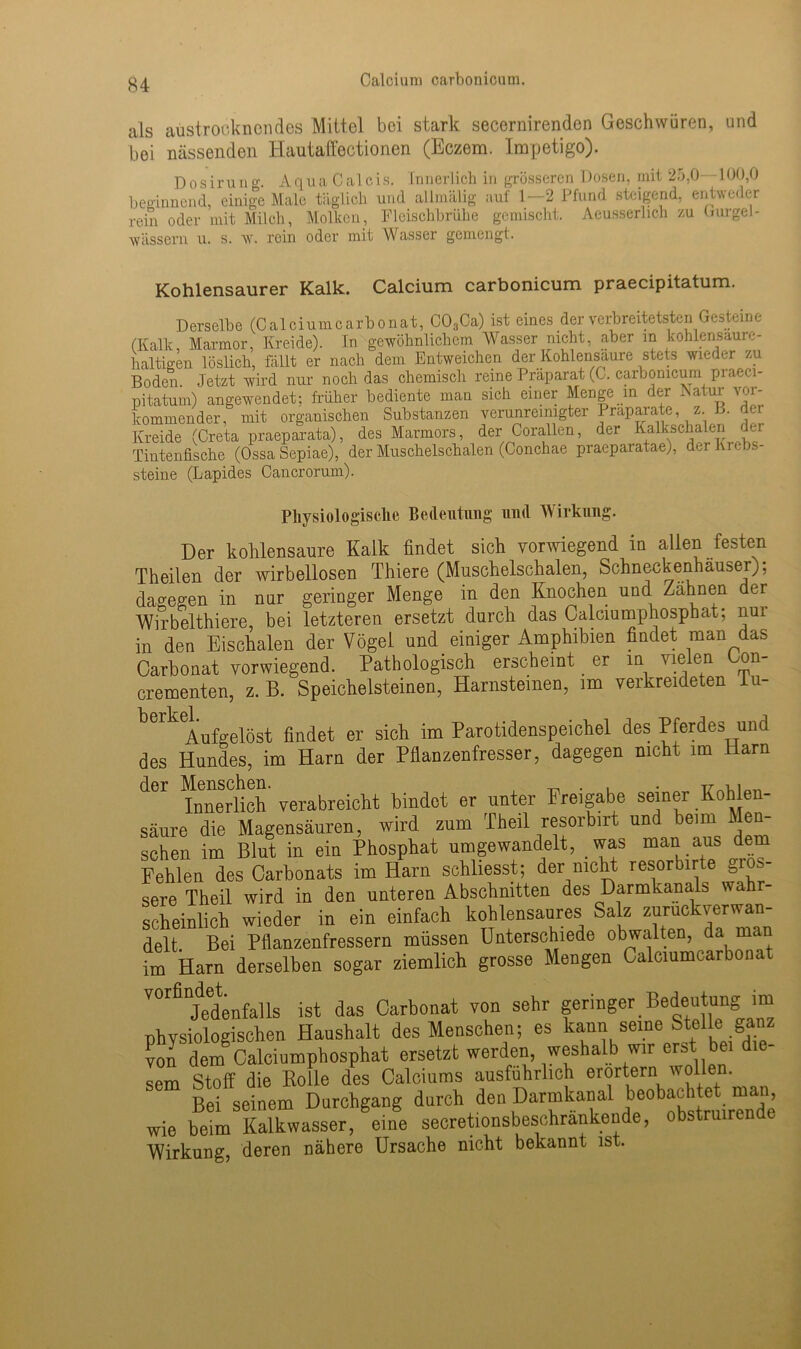 als aüstroc.knendes Mittel bei stark secernirenden Geschwüren, und bei nässenden Hautaffectionen (Eczem. Impetigo). Dosirung. AquaCalcis. Innerlich in grösseren Dosen, mit 25,0 100,0 beginnend, einige Male täglich und allmälig auf 1—2 Pfund steigend, entweder rein oder mit Milch, Molken, Fleischbrühe gemischt. Aeusserhch zu Gurgel- wässern u. s. w. rein oder mit Wasser gemengt. Kohlensaurer Kalk. Calcium carbonicum praecipitatum. Derselbe (Calciumcarbonat, C03Ca) ist eines der verbreitetsten Gesteine (Kalk, Marmor, Kreide). In gewöhnlichem Wasser nicht, aber m kohlensaure- haltigen löslich, fällt er nach dem Entweichen der Kohlensäure stets wieder zu Boden Jetzt wird nur noch das chemisch reine Präparat (C. carbonicum praeci- pitatum) angewendet; früher bediente man sich einer Menge in der Katur vor- kommender, mit organischen Substanzen verunreinigter Präparate, z. B. der Kreide (Creta praeparata), des Marmors, der Corallen, der Kalkschalen dm Tintenfische (Ossa Sepiae), der Muschelschalen (Conchae praeparatae), der Krebs- steine (Lapides Cancrorum). Physiologische Bedeutung und Wirkung. Der kohlensaure Kalk findet sich vorwiegend in allen festen Theilen der wirbellosen Thiere (Muschelschalen, Schneckenhäuser); dagegen in nur geringer Menge in den Knochen und Zahnen der Wirbelthiere, bei letzteren ersetzt durch das Calciumphosphat; nui in den Eischalen der Vögel und einiger Amphibien findet man das Carbonat vorwiegend. Pathologisch erscheint . er in vielen Oon- crementen, z. B. Speichelsteinen, Harnsteinen, im verkreideten lu- beik Aufgelöst findet er sich im Parotidenspeichel des Pferdes und des Hundes, im Harn der Pflanzenfresser, dagegen nicht im Harn dCr innerlich verabreicht bindet er unter Freigabe seiner Kohlen- säure die Magensäuren, wird zum Theil resorbirt und beim Men- schen im Blut in ein Phosphat umgewandelt, was man aus dem Fehlen des Carbonats im Harn schlosst; der nicht resorbirte gros- sere Theil wird in den unteren Abschnitten des Darmkanals wahr- scheinlich wieder in ein einfach kohlensaures Salz ^kverwan- delt Bei Pflanzenfressern müssen Unterschiede obwalten, da man im Harn derselben sogar ziemlich grosse Mengen Calciumcarbonat ^“jedenfalls ist das Carbonat von sehr geringer Bedeutung im physiologischen Haushalt des Menschen; es kann seine Stelle ga.nz von dem8Calciumphosphat ersetzt werden, weshalb wir erst bei die- sem Stoff die Rolle des Calciums ausführlich erörtern wollen. Bei seinem Durchgang durch den Darmkanal beobachtet man, wie beim Kalkwasser, eine secretionsbesohränkende, obstruirende Wirkung, deren nähere Ursache nicht bekannt ist.