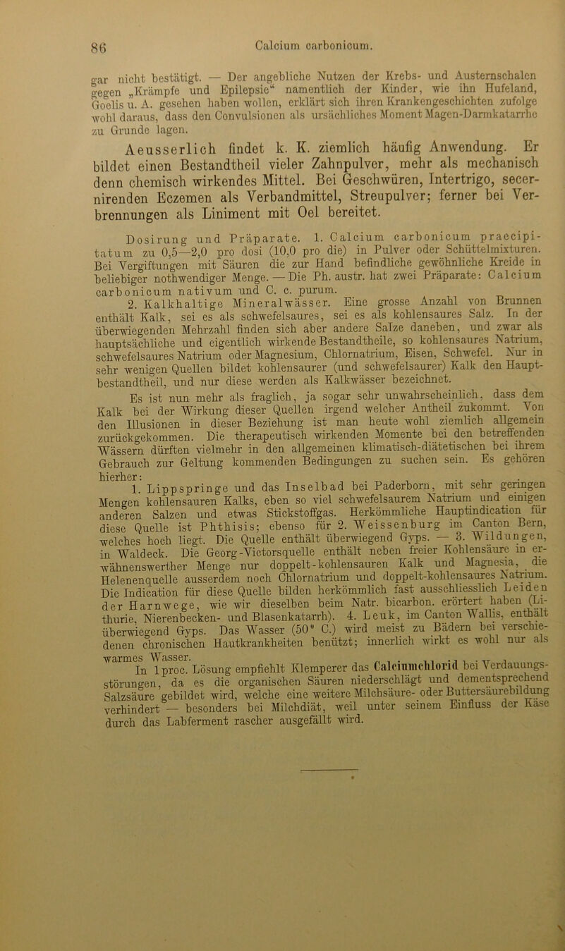 o-ar nicht bestätigt. — Der angebliche Nutzen der Krebs- und Austernschalcn o-egen „Krämpfe und Epilepsie“ namentlich der Kinder, wie ihn Hufeland, Goelis u. A. gesehen haben wollen, erklärt sich ihren Krankengeschichten zufolge wohl daraus, dass den Convulsionen als ursächliches Moment Magen-Darmkatarrhe zu Grunde lagen. Aeusserlich findet k. K. ziemlich häufig Anwendung. Er bildet einen Bestandtheil vieler Zahnpulver, mehr als mechanisch denn chemisch wirkendes Mittel. Bei Geschwüren, Intertrigo, secer- nirenden Eczemen als Verbandmittel, Streupulver; ferner bei Ver- brennungen als Liniment mit Oel bereitet. Dosirung und Präparate. 1. Calcium carbonicum praecipi- tatum zu 0,5—2,0 pro dosi (10,0 pro die) in Pulver oder Schüttelmixturen. Bei Vergiftungen mit Säuren die zur Hand befindliche gewöhnliche Kreide in beliebiger nothwendiger Menge. — Die Ph. austr. hat zwei Präparate: Calcium carbonicum nativum und C. c. purum. 2. Kalkhaltige Mineralwässer. Eine grosse Anzahl von Brunnen enthält Kalk, sei es als schwefelsaures, sei es als kohlensaures Salz. In der überwiegenden Mehrzahl finden sich aber andere Salze daneben, und zwar als hauptsächliche und eigentlich wirkende Bestandtheile, so. kohlensaures Natrium, schwefelsaures Natrium oder Magnesium, Chlornatrium, Eisen, Schwefel. Nur in sehr wenigen Quellen bildet kohlensaurer (und schwefelsaurer) Kalk den Haupt- bestandtheil, und nur diese werden als Kalkwässer bezeichnet. Es ist nun mehr als fraglich, ja sogar sehr unwahrscheinlich, dass dem Kalk bei der Wirkung dieser Quellen irgend welcher Antheil zukommt. Von den Illusionen in dieser Beziehung ist man heute wohl ziemlich allgemein zurückgekommen. Die therapeutisch wirkenden Momente bei den betreffenden Wässern dürften vielmehr in den allgemeinen klimatisch-diätetischen bei ihrem Gebrauch zur Geltung kommenden Bedingungen zu suchen sein. Es gehören hierher t 1. Lippspringe und das Inselbad bei Paderborn, mit sehr geringen Mengen kohlensauren Kalks, eben so viel schwefelsaurem Natrium und einigen anderen Salzen und etwas Stickstoffgas. Herkömmliche Hauptindication für diese Quelle ist Phthisis; ebenso für 2. Weissenburg im Canton Bern, welches hoch liegt. Die Quelle enthält überwiegend Gyps. — 3. Wildlingen, in Waldeck. Die Georg-Victorsquelle enthält neben freier Kohlensäure in er- wähnenswerther Menge nur doppelt-kohlensauren Kalk und Magnesia, die Helenenquelle ausserdem noch Chlornatrium und doppelt-kohlensaures Natrium. Die Indication für diese Quelle bilden herkömmlich fast ausschliesslich Leiden der Harnwege, wie wir dieselben beim Natr. bicarbon. erörtert haben (Li- thurie Nierenbecken- und Blasenkatarrh). 4. Leuk, im Canton V allis, enthält überwiegend Gyps. Das Wasser (50u C.) wird meist zu Bädern bei verschie- denen chronischen Hautkrankheiten benützt; innerlich wirkt es wohl nur als warmes Wasser. . ., , .,T In lproc. Lösung empfiehlt Klemperer das CalcmmcMorid bei Verdauungs- störungen, da es die organischen Säuren niederschlägt und dementsprechend Salzsäure gebildet wird, welche eine weitere Milch säure-, oder Buttersäurebildung verhindert — besonders bei Milchdiät, weil unter seinem Einfluss der Käse durch das Labferment rascher ausgefällt wird.