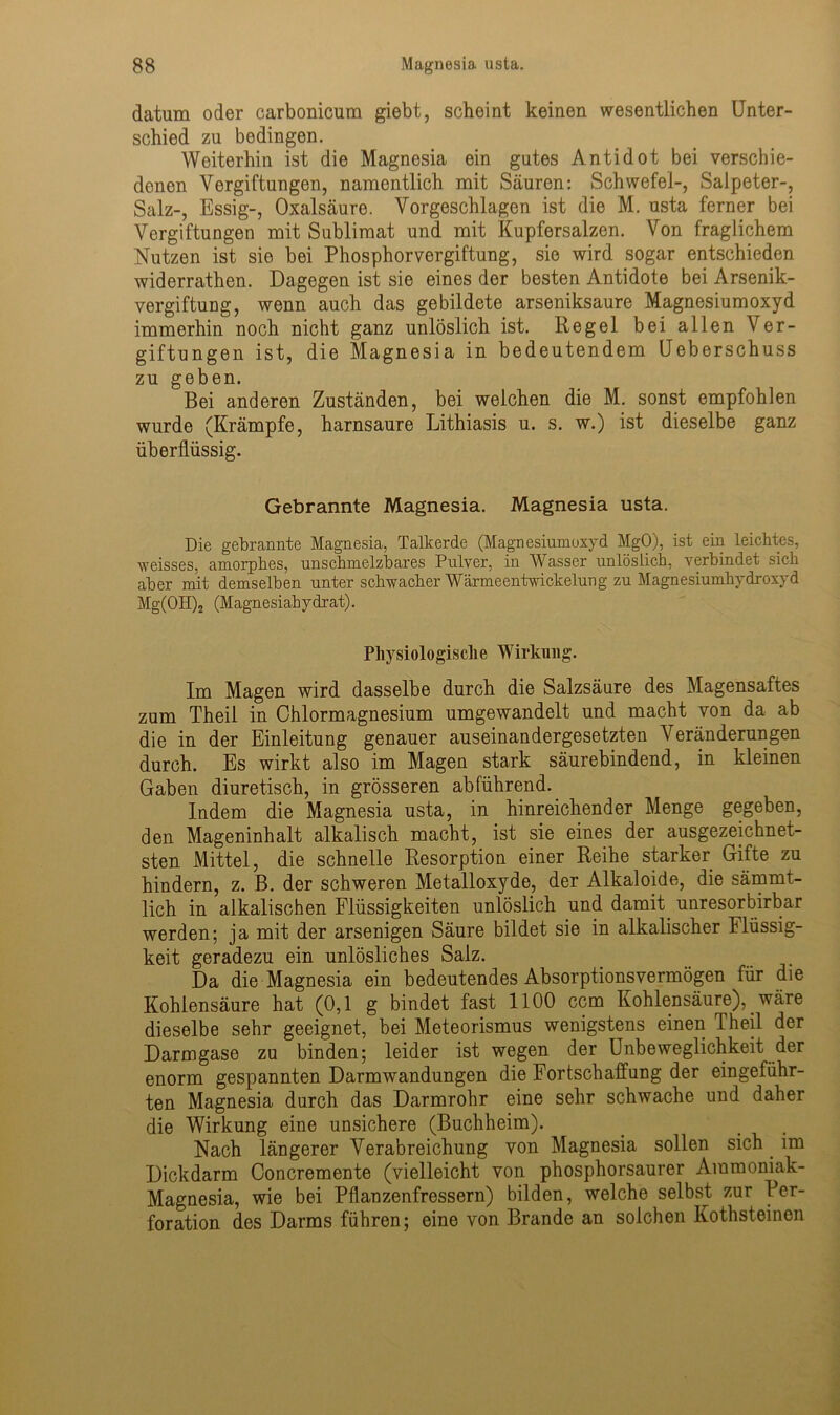 datum oder carbonicum giebt, scheint keinen wesentlichen Unter- schied zu bedingen. Weiterhin ist die Magnesia ein gutes Antidot bei verschie- denen Vergiftungen, namentlich mit Säuren: Schwefel-, Salpeter-, Salz-, Essig-, Oxalsäure. Vorgeschlagen ist die M. usta ferner bei Vergiftungen mit Sublimat und mit Kupfersalzen. Von fraglichem Nutzen ist sie bei Phosphorvergiftung, sie wird sogar entschieden widerrathen. Dagegen ist sie eines der besten Antidote bei Arsenik- vergiftung, wenn auch das gebildete arseniksaure Magnesiumoxyd immerhin noch nicht ganz unlöslich ist. Regel bei allen Ver- giftungen ist, die Magnesia in bedeutendem Ueberschuss zu geben. Bei anderen Zuständen, bei welchen die M. sonst empfohlen wurde (Krämpfe, harnsaure Lithiasis u. s. w.) ist dieselbe ganz überflüssig. Gebrannte Magnesia. Magnesia usta. Die gebrannte Magnesia, Talkerde (Magnesiumoxyd MgO), ist ein leichtes, weisses, amorphes, unschmelzbares Pulver, in Wasser unlöslich, verbindet sich aber mit demselben unter schwacher Wärmeentwickelung zu Magnesiumhydroxyd Mg(OH)2 (Magnesiahydrat). Physiologische Wirkung. Im Magen wird dasselbe durch die Salzsäure des Magensaftes zum Theil in Chlormagnesium umgewandelt und macht von da ab die in der Einleitung genauer auseinandergesetzten Abänderungen durch. Es wirkt also im Magen stark säurebindend, in kleinen Gaben diuretisch, in grösseren abführend. Indem die Magnesia usta, in hinreichender Menge gegeben, den Mageninhalt alkalisch macht, ist sie eines der ausgezeichnet- sten Mittel, die schnelle Resorption einer Reihe starker Gifte zu hindern, z. B. der schweren Metalloxyde, der Alkaloide, die sämmt- lich in alkalischen Flüssigkeiten unlöslich und damit unresorbirbar werden; ja mit der arsenigen Säure bildet sie in alkalischer Flüssig- keit geradezu ein unlösliches Salz. Da die Magnesia ein bedeutendes Absorptionsvermögen für die Kohlensäure hat (0,1 g bindet fast 1100 ccm Kohlensäure), wäre dieselbe sehr geeignet, bei Meteorismus wenigstens einen 1 heil der Darmgase zu binden; leider ist wegen der Unbeweglichkeit der enorm gespannten Darmwandungen die Fortschaffung der eingeführ- ten Magnesia durch das Darmrohr eine sehr schwache und daher die Wirkung eine unsichere (Buchheim). Nach längerer Verabreichung von Magnesia sollen sich im Dickdarm Concremente (vielleicht von phosphorsaurer Ammoniak- Magnesia, wie bei Pflanzenfressern) bilden, welche selbst zur Per- foration des Darms führen; eine von Brande an solchen Kothsteinen