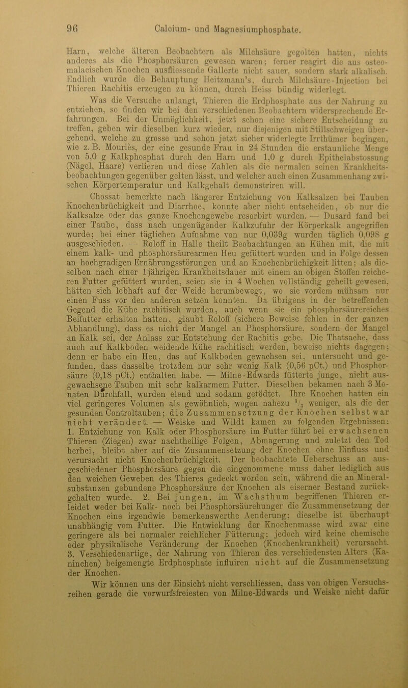 Harn, welche älteren Beobachtern als Milchsäure gegolten hatten, nichts anderes als die Phosphorsiiuren gewesen waren; ferner reagirt die aus osteo- malacischen Knochen ausfliessen.de Gallerte nicht sauer, sondern stark alkalisch. Rndlich wurde die Behauptung Heitzmann’s, durch Milchsäure-Injection bei Thieren Rachitis erzeugen zu können, durch Heiss bündig widerlegt. Was die Versuche anlangt, Thieren die Erdphosphate aus der Nahrung zu entziehen, so finden wir bei den verschiedenen Beobachtern widersprechende Er- fahrungen. Bei der Unmöglichkeit, jetzt schon eine sichere Entscheidung zu (reffen, geben wir dieselben kurz wieder, nur diejenigen mit Stillschweigen über- gehend, welche zu grosse und schon jetzt sicher widerlegte Irrthümer begingen, wie z. B. Mouries, der eine gesunde Frau in 24 Stunden die erstaunliche Menge von 5,0 g Kalkphosphat durch den Harn und 1,0 g durch Epithelabstossung (Nägel, Haare) verlieren und diese Zahlen als die normalen seinen Krankheits- beobachtungen gegenüber gelten lässt, und welcher auch einen Zusammenhang zwi- schen Körpertemperatur und Kalkgehalt dernonstriren will. Chossat bemerkte nach längerer Entziehung von Kalksalzen bei Tauben Knochenbrüchigkeit und Diarrhoe, konnte aber nicht entscheiden, ob nur die Kalksalze oder das ganze Knochengewebe resorbirt wurden. — Dusard fand bei einer Taube, dass nach ungenügender Kalkzufuhr der Körperkalk angegriffen wurde; bei einer täglichen Aufnahme von nur 0,039g wurden täglich 0,098 g ausgeschieden. — Roloff in Halle theilt Beobachtungen an Kühen mit, die mit einem kalk- und phosphorsäurearmen Heu gefüttert wurden und in Folge dessen an hochgradigen Ernährungsstörungen und an Knochenbrüchigkeit litten: als die- selben nach einer 1jährigen Krankheitsdauer mit einem an obigen Stoffen reiche- ren Futter gefüttert wurden, seien sie in 4 Wochen vollständig geheilt gewesen, hätten sich lebhaft auf der Weide herumbewegt, wo sie vordem mühsam nur einen Fuss vor den anderen setzen konnten. Da übrigens in der betreffenden Gegend die Kühe rachitisch wurden, auch wenn sie ein phosphorsäurereiches Beifutter erhalten hatten, glaubt Roloff (sichere Beweise fehlen in der ganzen Abhandlung), dass es nicht der Mangel an Phosphorsäure, sondern der Mangel an Kalk sei, der Anlass zur Entstehung der Rachitis gebe. Die Thatsache, dass auch auf Kalkboden weidende Kühe rachitisch werden, beweise nichts dagegen: denn er habe ein Heu, das auf Kalkboden gewachsen sei. untersucht und ge- funden, dass dasselbe trotzdem nur sehr wenig Kalk (0,56 pCt.) und Phosphor- säure (0,18 pCt.) enthalten habe. — Milne-Edwards fütterte junge, nicht aus- gewachsene Tauben mit sehr kalkarmem Futter. Dieselben bekamen nach 3 Mo- naten Durchfall, wurden elend und sodann getödtet. Ihre Knochen hatten ein viel geringeres Volumen als gewöhnlich, wogen nahezu l/s weniger, als die der gesunden Controltauben; die Zusammensetzung der Knochen selbst war nicht verändert. — Weiske und Wildt kamen zu folgenden Ergebnissen: 1. Entziehung von Kalk oder Phosphorsäure im Futter führt bei erwachsenen Thieren (Ziegen) zwar nachtheilige Folgen, Abmagerung und zuletzt den Tod herbei, bleibt aber auf die Zusammensetzung der Knochen ohne Einfluss und verursacht nicht Knochenbrüchigkeit. Der beobachtete Ueberschuss an aus- geschiedener Phosphorsäure gegen die eingenommene muss daher lediglich aus den weichen Gewelren des Thieres gedeckt worden sein, während die an Mineral- substanzen gebundene Phosphorsäure der Knochen als eiserner Bestand zurück- gehalten wurde. 2. Bei jungen, im Wachsthum begriffenen Thieren er- leidet weder bei Kalk- noch bei Phosphorsäurehunger die Zusammensetzung der Knochen eine irgendwie bemerkenswerthe Aenderung: dieselbe ist überhaupt unabhängig vom Futter. Die Entwicklung der Knochenmasse wird zwar eine geringere als bei normaler reichlicher Fütterung: jedoch wird keine chemische oder physikalische Veränderung der Knochen (Knochenkrankheit) verursacht. 3. Verschiedenartige, der Nahrung von Thieren des.verschiedensten Alters (Ka- ninchen) beigemengte Erdphosphate influiren nicht auf die Zusammensetzung der Knochen. Wir können uns der Einsicht nicht verschliessen, dass von obigen Versuchs- reihen gerade die vorwurfsfreiesten von Milne-Edwards und Weiske nicht dafür