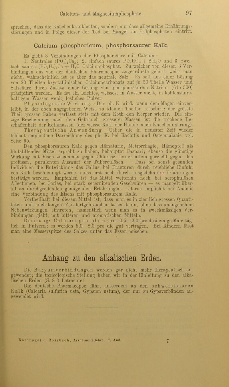 sprechen, dass die Kn'ochenkrankheiten, sondern nur dass allgemeine Ernährungs- störungen und in Folge dieser der Tod bei Mangel an Erdphosphaten eintritt. Calcium phosphoricum, phosphorsaurer Kalk. Es giebt 3 Verbindungen der Phosphorsäure mit Calcium: 1. Neutrales (P04)2Ca3; 2. einfach saures P04IiCa -f- 2H.,0 und 3. zwei- fach saures (P04H?)2Ca -j- H2Ö Calciumphosphat. Zu welcher von diesen 3 Ver- bindungen das von der deutschen Pharmacopoe angeordnete gehört, weiss man nicht; wahrscheinlich ist es aber das neutrale Salz. Es soll aus einer Lösung von 20 Theilen krystallinischen Calciumcarbonats auf je 50 Theile Wasser und Salzsäure durch Zusatz einer Lösung von phosphorsaurem Natrium (61 : 300) präcipitirt werden. Es ist ein leichtes, weisses, in Wasser nicht, in kohlensäure- haltigem Wasser wenig lösliches Pulver. Physiologische Wirkung. Der ph. K. wird, wenn dem Magen einver- leibt, in der. oben angegebenen Weise zu kleinen Theilen resorbirt; der grösste Theil grosser Gaben verlässt stets mit dem Koth den Körper wieder. Die ein- zige Erscheinung nach dem Gebrauch grösserer Massen ist die trockene Be- schaffenheit der Kothmassen (der weisse Koth der Hunde nach Knochennahrung). Therapeutische Anwendung. Ueber die in neuester Zeit wieder lebhaft empfohlene Darreichung des ph. K. bei Rachitis und Osteomalacie vgl. Seite 95. Den phosphorsauren Kalk gegen Hämaturie, Metrorrhagie, Hämoptoe als blutstillendes Mittel erprobt zu haben, behauptet Caspari; ebenso die günstige Wirkung mit Eisen zusammen gegen Chlorose, ferner allein gereicht gegen den profusen, purulenten Auswurf der Tuberculösen. — Dass bei sonst gesunden Individuen die Entwicklung des Callus bei Fracturen durch reichliche Einfuhr von Kalk beschleunigt werde, muss erst noch durch ausgedehntere Erfahrungen bestätigt werden. Empfohlen ist das Mittel weiterhin noch bei scrophulösen Affectionen, bei Caries, bei stark secernirenden Geschwüren — es mangelt über- all an durchgreifenden genügenden Erfahrungen. Clarus empfiehlt bei Anämie eine Verbindung des Eisens mit phosphorsaurem Kalk. Vortheilhaft bei diesem Mittel ist, dass man es in ziemlich grossen Quanti- täten und auch längere Zeit fortgebrauchen lassen kann, ohne dass unangenehme Nebenwirkungen eintreten, namentlich wenn man es in zweckmässigen Ver- bindungen giebt, mit bitteren und aromatischen Mitteln. Dosirung: Calcium phosphoricum 0,5—2,0 pro dosi einige Male täg- lich in Pulvern; es werden 5,0—8,0 pro die gut vertragen. Bei Kindern lässt man eine Messerspitze des Salzes unter das Essen mischen. Anhang zn den alkalischen Erden. Die Baryumverbindungen werden gar nicht mehr therapeutisch an- gewendet; die toxicologische Stellung haben wir in der Einleitung zu den alka- lischen Erden (S. 81) betrachtet. Die deutsche Pharmacopoe führt ausserdem an den schwefelsauren Kalk (Calcaria sulfurica usta, Gypsum ustum), der nur zu Gypsverbänden an- gewendet wird. Nothnagel n. Rossbach, Arzneimittellehre. 7. Auli. 1-