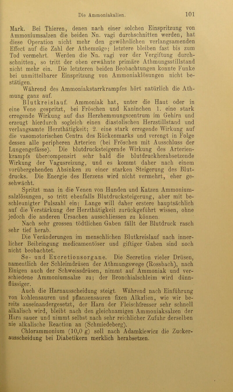 Mark. Bei Thieren, denen nach einer solchen Einspritzung von Ammoniumsalzen die beiden Nn. vagi durchschnitten werden, hat diese Operation nicht mehr den gewöhnlichen verlangsamenden Effect auf die Zahl der Athemzüge; letztere bleiben fast bis zum Tod vermehrt. Werden die Nn. vagi vor der Vergiftung durch- schnitten, so tritt der oben erwähnte primäre Athmungsstillstand nicht mehr ein. Die letzteren beiden Beobachtungen konnte Funke bei unmittelbarer Einspritzung von Ammoniaklösungen nicht be- stätigen. Während des Ammoniakstarrkrampfes hört natürlich die Äth- in ung ganz auf. Blutkreislauf. Ammoniak hat, unter die Haut oder in eine Vene gespritzt, bei Fröschen und Kaninchen 1. eine stark erregende Wirkung auf das Herzhemmungscentrum im Gehirn und erzeugt hierdurch sogleich einen diastolischen Herzstillstand und verlangsamte Herzthätigkeit; 2. eine stark erregende Wirkung auf die vasomotorischen Centra des Rückenmarks und verengt in Folge dessen alle peripheren Arterien (bei Fröschen mit Ausschluss der Lungengefässe). Die blutdrucksteigernde Wirkung des Arterien- krampfs übercompensirt sehr bald die blutdruckherabsetzende Wirkung der Vagusreizung, und es kommt daher nach einem vorübergehenden Absinken zu einer starken Steigerung des Blut- drucks. Die Energie des Herzens wird nicht vermehrt, eher ge- schwächt. Spritzt man in die Venen von Hunden und Katzen Ammonium- salzlösungen, so tritt ebenfalls Blutdrucksteigerung, aber mit be- schleunigter Pulszahl ein: Lange will daher erstere hauptsächlich auf die Verstärkung der Herzthätigkeit zurückgeführt wissen, ohne jedoch die anderen Ursachen ausschliessen zu können. Nach sehr grossen tödtlichen Gaben fällt der Blutdruck rasch sehr tief herab. Die Abänderungen im menschlichen Blutkreislauf nach inner- licher Beibringung medicamentöser und giftiger Gaben sind noch nicht beobachtet. Se- und Excretionsorgane. Die Secretion vieler Drüsen, namentlich der Schleimdrüsen der Athmungswege (Rossbach), nach Einigen auch der Schweissdrüsen, nimmt auf Ammoniak und ver- schiedene Ammoniumsalze zu; der Bronchialschleim wird dünn- flüssiger. Auch die Harnausscheidung steigt. Während nach Einführung von kohlensauren und pflanzensauren fixen Alkalien, wie wir be- reits auseinandergesetzt, der Harn der Fleischfresser sehr schnell alkalisch wird, bleibt nach den gleichnamigen Ammoniaksalzen der Harn sauer und nimmt selbst nach sehr reichlicher Zufuhr derselben nie alkalische Reaction an (Schmiedeberg). Chlorammonium (10,0 g) soll nach Adamkiewicz die Zucker- ausscheidung bei Diabetikern merklich herabsetzen.