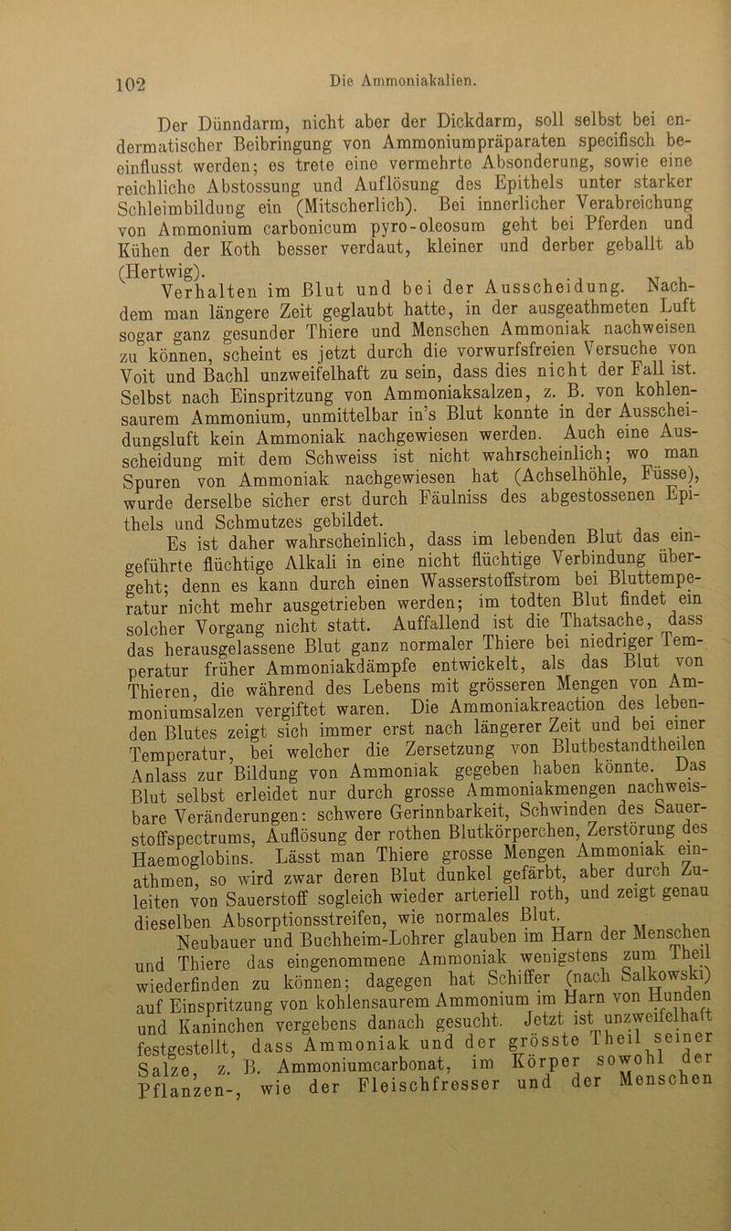 Der Dünndarm, nicht aber der Dickdarm, soll selbst bei en- dermatischer Beibringung von Ammoniumpräparaten specifisch be- einflusst werden; es trete eine vermehrte Absonderung, sowie eine reichliche Abstossung und Auflösung des Epithels unter starker Schleimbildung ein (Mitscherlich). Bei innerlicher Verabreichung von Ammonium carbonicum pyro-oleosum geht bei Pferden und Kühen der Koth besser verdaut, kleiner und derber geballt ab (Hertwig). Verhalten im Blut und bei der Ausscheidung. Nach- dem man längere Zeit geglaubt hatte, in der ausgeathmeten Luft sogar ganz gesunder Thiere und Menschen Ammoniak nachweisen zubkönnen, scheint es jetzt durch die vorwurfsfreien Versuche von Voit und Bachl unzweifelhaft zu sein, dass dies nicht der Eall ist. Selbst nach Einspritzung von Ammoniaksalzen, z. B. von kohlen- saurem Ammonium, unmittelbar in’s Blut konnte in der Ausschei- dungsluft kein Ammoniak nachgewiesen werden. Auch eine Aus- scheidung mit dem Schweiss ist nicht wahrscheinlich; wo man Spuren von Ammoniak nachgewiesen hat (Achselhöhle, Füsse), wurde derselbe sicher erst durch Fäulniss des abgestossenen Epi- thels und Schmutzes gebildet. Es ist daher wahrscheinlich, dass im lebenden Blut das ein- geführte flüchtige Alkali in eine nicht flüchtige Verbindung über- geht- denn es kann durch einen Wasserstoffstrom bei Bluttempe- ratur nicht mehr ausgetrieben werden; im todten Blut findet ein solcher Vorgang nicht statt. Auffallend ist die Thatsache, dass das herausgelassene Blut ganz normaler Thiere bei niedriger Tem- peratur früher Ammoniakdämpfe entwickelt, als das Blut von Thieren, die während des Lebens mit grösseren Mengen von Am- moniumsalzen vergiftet waren. Die Ammoniakreaction des leben- den Blutes zeigt sich immer erst nach längerer Zeit und bei einer Temperatur, bei welcher die Zersetzung von Blutbestandtheilen Anlass zur Bildung von Ammoniak gegeben haben konnte Das Blut selbst erleidet nur durch grosse Ammoniakmengen nachweis- bare Veränderungen: schwere Gerinnbarkeit, Schwinden des Sauer- stoffspectrums, Auflösung der rothen Blutkörperchen Zerstörung des Haemoglobins. Lässt man Thiere grosse Mengen Ammoniak ein- athmen, so wird zwar deren Blut dunkel gefärbt, aber durch u- leiten von Sauerstoff sogleich wieder arteriell roth, und zeigt genau dieselben Absorptionsstreifen, wie normales Blut Neubauer und Buchheim-Lohrer glauben im Harn der Menschen und Thiere das eingenommene Ammoniak wenigstens zum Ihei wiederfinden zu können; dagegen hat Schiffer (nach Salkowski) auf Einspritzung von kohlensaurem Ammonium im Harn von Hunden und Kaninchen vergebens danach gesucht. Jetzt ist unzweifelha t festgestellt, dass Ammoniak und der grösste 1 heil seiner Salze z. B. Ammoniumcarbonat, im Körper sowohl Pflanzen-, wie der Fleischfresser und der Menschen