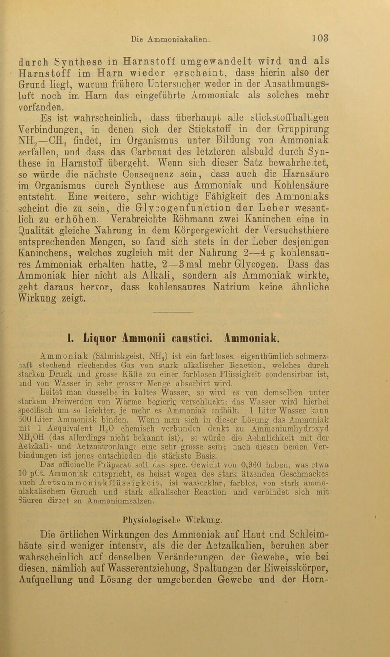 durch Synthese in Harnstoff umgewandelt wird und als Harnstoff im Harn wieder erscheint, dass hierin also der Grund liegt, warum frühere Untersucher weder in der Ausathmungs- luft noch im Harn das eingeführte Ammoniak als solches mehr vorfanden. Es ist wahrscheinlich, dass überhaupt alle stickstoffhaltigen Verbindungen, in denen sich der Stickstoff in der Gruppirung NH2—CH2 findet, im Organismus unter Bildung von Ammoniak zerfallen, und dass das Carbonat des letzteren alsbald durch Syn- these in Harnstoff übergeht. Wenn sich dieser Satz bewahrheitet, so würde die nächste Consequenz sein, dass auch die Harnsäure im Organismus durch Synthese aus Ammoniak und Kohlensäure entsteht. Eine weitere, sehr wichtige Fähigkeit des Ammoniaks scheint die zu sein, die Glycogenfun’ction der Leber wesent- lich zu erhöhen. Verabreichte Röhmann zwei Kaninchen eine in Qualität gleiche Nahrung in dem Körpergewicht der Versuchsthiere entsprechenden Mengen, so fand sich stets in der Leber desjenigen Kaninchens, welches zugleich mit der Nahrung 2—4 g kohlensau- res Ammoniak erhalten hatte, 2—3 mal mehr Glycogen. Dass das Ammoniak hier nicht als Alkali, sondern als Ammoniak wirkte, geht daraus hervor, dass kohlensaures Natrium keine ähnliche Wirkung zeigt. 1. Liquor Aimuonii caustici. Ammoniak. Ammoniak (Salmiakgeist, NH3) ist ein farbloses, eigenthümlich schmerz- haft stechend riechendes Gas von stark alkalischer Reaction, -welches durch starken Druck und grosse Kälte zu einer farblosen Flüssigkeit condensirbar ist, und von Wasser in sehr grosser Menge absorbirt wird. Leitet man dasselbe in kaltes Wasser, so wird es von demselben unter starkem Freiwerden von Wärme begierig verschluckt: das Wasser wird hierbei specifisch um so leichter, je mehr es Ammoniak enthält. 1 Liter Wasser kann 600 Liter Ammoniak binden. Wenn man sich in dieser Lösung das Ammoniak mit 1 Aequivalent Ii.,0 chemisch verbunden denkt zu Ammoniumhydroxyd NH4OH (das allerdings nicht bekannt ist), so würde die Aehnlichkeit mit der Aetzkali- und Aetznatronlauge eine sehr grosse sein; nach diesen beiden Ver- bindungen ist jenes entschieden die stärkste Basis. Das officinelle Präparat soll das spec. Gewicht von 0,960 haben, was etwa 10 pCt. Ammoniak entspricht, es heisst wegen des stark ätzenden Geschmackes auch Aetzammoniakfliissigkeit, ist wasserklar, farblos, von stark ammo- niakalischem Geruch und stark alkalischer Reaction und verbindet sich mit Säuren direct zu Ammoniumsalzen. Physiologische Wirkung. Die örtlichen Wirkungen des Ammoniak auf Flaut und Schleim- häute sind weniger intensiv, als die der Aetzalkalien, beruhen aber wahrscheinlich auf denselben Veränderungen der Gewebe, wie bei diesen, nämlich auf Wasserentziehung, Spaltungen der Eiweisskörper, Aufquellung und Lösung der umgebenden Gewebe und der Horn-