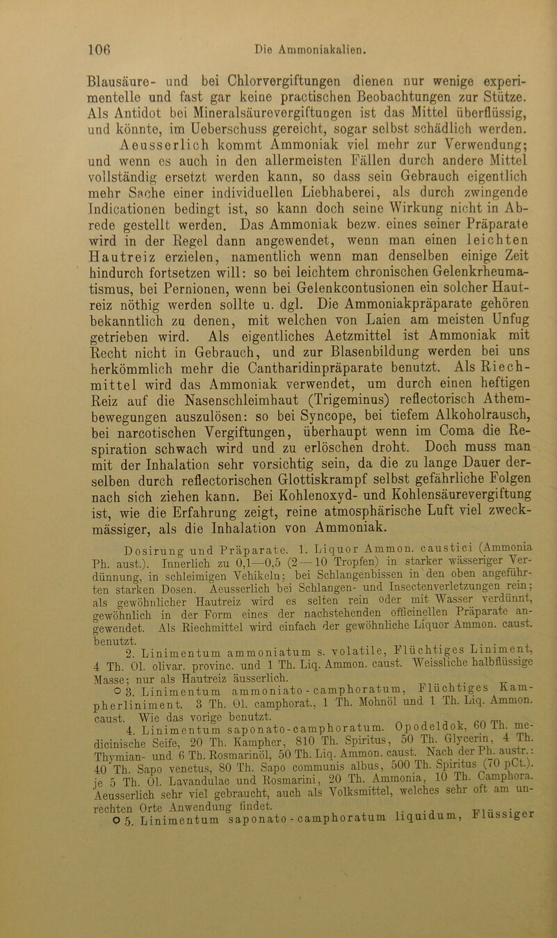 Blausäure- und bei Chlorvergiftungen dienen nur wenige experi- mentelle und fast gar keine practischen Beobachtungen zur Stütze. Als Antidot bei Mineralsäurevergiftungen ist das Mittel überflüssig, und könnte, im Ueberschuss gereicht, sogar selbst schädlich werden. Aeusserlich kommt Ammoniak viel mehr zur Verwendung; und wenn cs auch in den allermeisten Fällen durch andere Mittel vollständig ersetzt werden kann, so dass sein Gebrauch eigentlich mehr Sache einer individuellen Liebhaberei, als durch zwingende Indicationen bedingt ist, so kann doch seine Wirkung nicht in Ab- rede gestellt werden. Das Ammoniak bezw. eines seiner Präparate wird in der Kegel dann angewendet, wenn man einen leichten Hautreiz erzielen, namentlich wenn man denselben einige Zeit hindurch fortsetzen will: so bei leichtem chronischen Gelenkrheuma- tismus, bei Pernionen, wenn bei Gelenkcontusionen ein solcher Haut- reiz nöthig werden sollte u. dgl. Die Ammoniakpräparate gehören bekanntlich zu denen, mit welchen von Laien am meisten Unfug getrieben wird. Als eigentliches Aetzmittel ist Ammoniak mit Kecht nicht in Gebrauch, und zur Blasenbildung werden bei uns herkömmlich mehr die Cantharidinpräparate benutzt. Als Riech- mittei wird das Ammoniak verwendet, um durch einen heftigen Reiz auf die Nasenschleimhaut (Trigeminus) reflectorisch Athem- bewegungen auszulösen: so bei Syncope, bei tiefem Alkoholrausch, bei narcotischen Vergiftungen, überhaupt wenn im Coma die Re- spiration schwach wird und zu erlöschen droht. Doch muss man mit der Inhalation sehr vorsichtig sein, da die zu lange Dauer der- selben durch reflectorischen Glottiskrampf selbst gefährliche Folgen nach sich ziehen kann. Bei Kohlenoxyd- und Kohlensäurevergiftung ist, wie die Erfahrung zeigt, reine atmosphärische Luft viel zweck- mässiger, als die Inhalation von Ammoniak. Dosirung und Präparate. 1. Liquor Ammon, caustici (Ammonia Ph. aust.). Innerlich zu 0,1—0,5 (2—10 Tropfen) in starker wässeriger Ver- dünnung, in schleimigen Vehikeln; hei Schlangenbissen in den oben angeführ- ten starken Dosen. Aeusserlich hei Schlangen- und Insectenverletzungen rein, als gewöhnlicher Hautreiz wird es selten rein oder mit Wasser verdünnt, gewöhnlich in der Form eines der nachstehenden officinellen Präparate an- gewendet. Als Riechmittel wird einfach der gewöhnliche Liquor Ammon, caust. benutzt. . _ « , 2. Linimentum ammoniatum s. volatile, flüchtiges Liniment, 4 Th. 01. olivar. provinc. und 1 Th. Liq. Ammon, caust. Weissliche halbflüssige Masse; nur als Hautreiz äusserlich. o 3. Linimentum ammoniato - camphoratum, Flüchtiges llarn- pherliniment. 3 Th. 01. camphorat., 1 Th. Mohnöl und 1 Th. Liq. Ammon. caust. Wie das vorige benutzt. . , . cr. 4. Linimentum saponato-camphoratum. Ojpodeldok, bU in. me- dicinische Seife, 20 Th. Kampher, 810 Th. Spiritus, 50 Th. Glycerin, 4 Th. Thymian- und 6 Th. Rosmarinöl, 50 Th. Liq. Ammon, caust. Nach der Ph. austr.: 40Th. Sapo venetus, 80 Th. Sapo communis albus, 500 Th. Spiritus (i0 pOt.). ie 5 Th. 01. Lavandulae und Rosmarini, 20 Th. Ammonia, 10 Th. Camphora, Aeusserlich sehr viel gebraucht, auch als Volksmittel, welches sehr oft am un- rechten Orte Anwendung findet. . , wmccio-pr o 5. Linimentum saponato-camphoratum liquidum, flüssigen