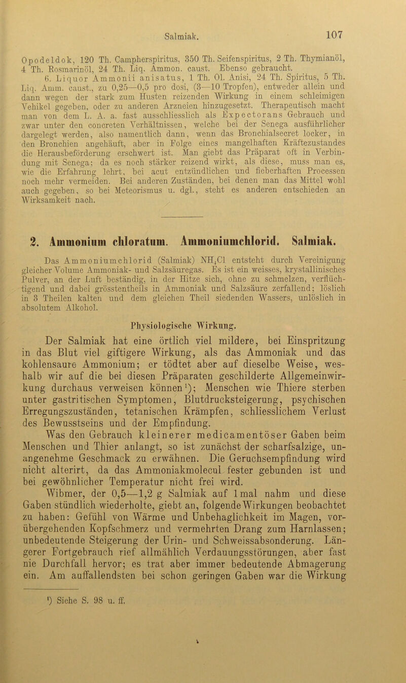 Opodeldok, 120 Th. Campherspiritus, 350 Th. Seifenspiritus, 2 Th. Thymianöl, 4 Th. Eosmarinöl, 24 Th. Liq. Ammon, caust. Ebenso gebraucht. 6. Liquor Ammonii anisatus, 1 Th. 01. Anisi, 24 Th. Spiritus, 5 Th. Liq. Amin, caust., zu 0,25—0,5 pro dosi, (3—10 Tropfen), entweder allein und dann wegen der stark zum Husten reizenden Wirkung in einem schleimigen Vehikel gegeben, oder zu anderen Arzneien hinzugesetzt. Therapeutisch macht man von dem L. A. a, fast ausschliesslich als Expectorans Gebrauch und zwar unter den concreten Verhältnissen, welche bei der Senega ausführlicher dargelegt werden, also namentlich dann, wenn das Bronchialsecret locker, in den Bronchien angehäuft, aber in Folge eines mangelhaften Kräftezustandes die Herausbeförderung erschwert ist. Man giebt das Präparat oft in Verbin- dung mit Senega; da es noch stärker reizend wirkt, als diese, muss man es, wie die Erfahrung lehrt, bei acut entzündlichen und fieberhaften Processen noch mehr vermeiden. Bei anderen Zuständen, bei denen man das Mittel wohl auch gegeben, so bei Meteorismus u. dgl., steht es anderen entschieden an Wü'ksamkeit nach. 2. Ammonium chloratum. Ammoniumchlorid. Salmiak. Das Ammoniumchlorid (Salmiak) NIE CI entsteht durch Vereinigung gleicher Volume Ammoniak- und Salzsäuregas. Es ist ein weisses, krystallinisches Pulver, an der Luft beständig, in der Hitze sich, ohne zu schmelzen, verflüch- tigend und dabei grösstentheils in Ammoniak und Salzsäure zerfallend; löslich in 3 Theilen kalten und dem gleichen Theil siedenden Wassers, unlöslich in absolutem Alkohol. Physiologische Wirkung. Der Salmiak hat eine örtlich viel mildere, bei Einspritzung in das Blut viel giftigere Wirkung, als das Ammoniak und das kohlensaure Ammonium; er tödtet aber auf dieselbe Weise, wes- halb wir auf die bei diesen Präparaten geschilderte Allgemeinwir- kung durchaus verweisen können1); Menschen wie Thiere sterben unter gastritischen Symptomen, Blutdrucksteigerung, psychischen Erregungszuständen, tetanischen Krämpfen, schliesslichem Verlust des Bewusstseins und der Empfindung. Was den Gebrauch kleinerer medicamentöser Gaben beim Menschen und Thier anlangt, so ist zunächst der scharfsalzige, un- angenehme Geschmack zu erwähnen. Die Geruchsempfindung wird nicht alterirt, da das Ammoniakmolecul fester gebunden ist und bei gewöhnlicher Temperatur nicht frei wird. Wibmer, der 0,5—1,2 g Salmiak auf lmal nahm und diese Gaben stündlich wiederholte, giebt an, folgende Wirkungen beobachtet zu haben: Gefühl von Wärme und Unbehaglichkeit im Magen, vor- übergehenden Kopfschmerz und vermehrten Drang zum Harnlassen; unbedeutende Steigerung der Urin- und Schweissabsonderung. Län- gerer Fortgebrauch rief allmählich Verdauungsstörungen, aber fast nie Durchfall hervor; es trat aber immer bedeutende Abmagerung ein. Am auffallendsten bei schon geringen Gaben war die Wirkung ') Siehe S, 98 u. ff, V