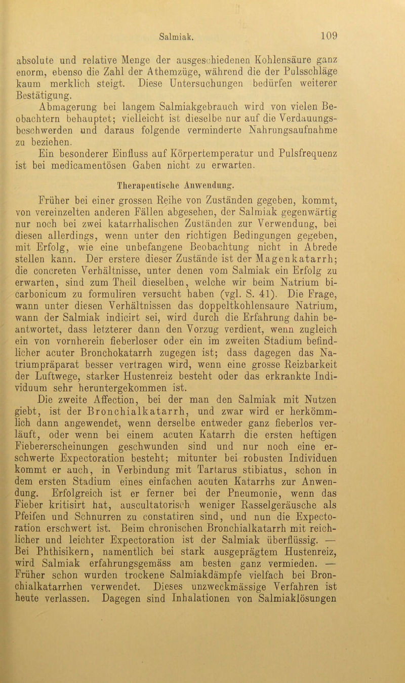 absolute und relative Menge der ausgeschiedenen Kohlensäure ganz enorm, ebenso die Zahl der Athemzüge, während die der Pulsschläge kaum merklich steigt. Diese Untersuchungen bedürfen weiterer Bestätigung. Abmagerung bei langem Salmiakgebrauch wird von vielen Be- obachtern behauptet; vielleicht ist dieselbe nur auf die Verdauungs- beschwerden und daraus folgende verminderte Nahrungsaufnahme zu beziehen. Ein besonderer Einfluss auf Körpertemperatur und Pulsfrequenz ist bei medicamentösen Gaben nicht zu erwarten. Therapeutische Anwendung. Früher bei einer grossen Reihe von Zuständen gegeben, kommt, von vereinzelten anderen Fällen abgesehen, der Salmiak gegenwärtig nur noch bei zwei katarrhalischen Zuständen zur Verwendung, bei diesen allerdings, wenn unter den richtigen Bedingungen gegeben, mit Erfolg, wie eine unbefangene Beobachtung nicht in Abrede stellen kann. Der erstere dieser Zustände ist der Magenkatarrh; die concreten Verhältnisse, unter denen vom Salmiak ein Erfolg zu erwarten, sind zum Theii dieselben, welche wir beim Natrium bi- carbonicum zu formuliren versucht haben (vgl. S. 41). Die Frage, wann unter diesen Verhältnissen das doppeltkohlensaure Natrium, wann der Salmiak indicirt sei, wird durch die Erfahrung dahin be- antwortet, dass letzterer dann den Vorzug verdient, wenn zugleich ein von vornherein fieberloser oder ein im zweiten Stadium befind- licher acuter Bronchokatarrh zugegen ist; dass dagegen das Na- triumpräparat besser vertragen wird, wenn eine grosse Reizbarkeit der Luftwege, starker Hustenreiz besteht oder das erkrankte Indi- viduum sehr heruntergekommen ist. Die zweite Affection, bei der man den Salmiak mit Nutzen giebt, ist der Bronchialkatarrh, und zwar wird er herkömm- lich dann angewendet, wenn derselbe entweder ganz fieberlos ver- läuft, oder wenn bei einem acuten Katarrh die ersten heftigen Fiebererscheinungen geschwunden sind und nur noch eine er- schwerte Expectoration besteht; mitunter bei robusten Individuen kommt er auch, in Verbindung mit Tartarus stibiatus, schon in dem ersten Stadium eines einfachen acuten Katarrhs zur Anwen- dung. Erfolgreich ist er ferner bei der Pneumonie, wenn das Fieber kritisirt hat, auscultatorisoh weniger Rasselgeräusche als Pfeifen und Schnurren zu constatiren sind, und nun die Expecto- ration erschwert ist. Beim chronischen Bronchialkatarrh mit reich- licher und leichter Expectoration ist der Salmiak überflüssig. — Bei Phthisikern, namentlich bei stark ausgeprägtem Hustenreiz, wird Salmiak erfahrungsgemäss am besten ganz vermieden. — Früher schon wurden trockene Salmiakdämpfe vielfach bei Bron- chialkatarrhen verwendet. Dieses unzweckmässige Verfahren ist heute verlassen. Dagegen sind Inhalationen von Salmiaklösungen