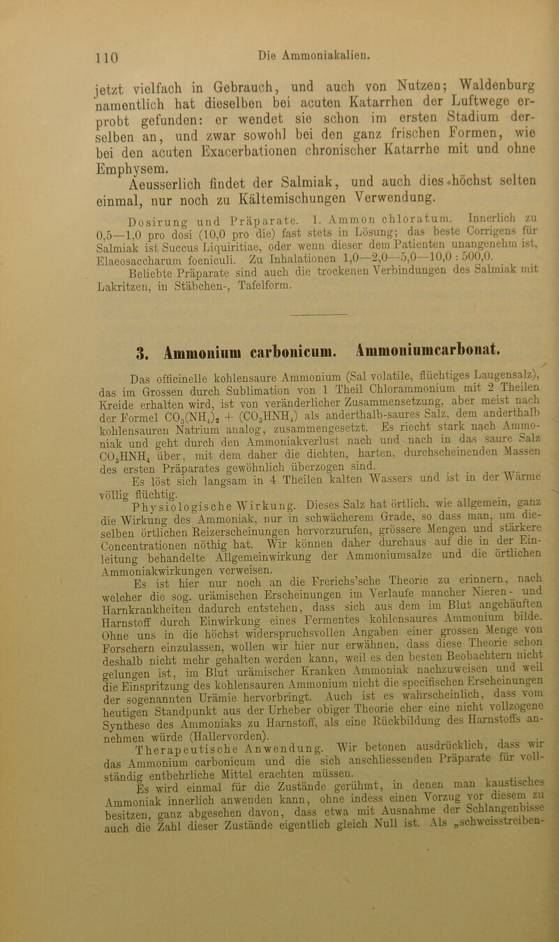 jetzt vielfach in Gebrauch, und auch von Nutzen; Waldenburg namentlich hat dieselben bei acuten Katarrhen der Luftwege er- probt gefunden: er wendet sie schon im ersten Stadium der- selben an, und zwar sowohl bei den ganz frischen Formen, wie hei den acuten Exacerbationen chronischer Katarrhe mit und ohne Emphysem. Aeusserlich findet der Salmiak, und auch dies «höchst selten einmal, nur noch zu Kältemischungen Verwendung. Dosirung und Präparate. 1. Ammon chloratum. Innerlich zu 0,5—1,0 pro dosi (10,0 pro die) fast stets in Lösung; das beste Corrigens für Salmiak ist Succus Liquiritiae, oder wenn dieser dem Patienten unangenehm ist. Elaeosaccharum foeniculi. Zu Inhalationen 1,0 2,0 5,0 10,0:500,0. Beliebte Präparate sind auch die trockenen Verbindungen des Salmiak mit Lakritzen, in Stäbchen-, Tafelform. 3. Ammonium carlwniciim. Ammomiimcarlionat. Das officinelle kohlensaure Ammonium (Sal volatile, flüchtiges Laugensalz), das im Grossen durch Sublimation von 1 Theil Chlorammonium mit 2 Theilen Kreide erhalten wird, ist von veränderlicher Zusammensetzung, aber meist nach der Formel CO,(NH4)2 + (C03HNH4) als anderthalb-saures Salz, dem anderthalb kohlensauren Natrium analog, zusammengesetzt. Es riecht stark nach Ammo- niak und geht durch den Ammoniakverlust nach und nach in das saure C03HNH4 über, mit dem daher die dichten, harten, durchscheinenden Massen des ersten Präparates gewöhnlich überzogen sind. . Es löst sich langsam in 4 Theilen kalten Wassers und ist in dei V arme völlig flüchtig. , Physiologische Wirkung. Dieses Salz hat örtlich, wie allgemein, ganz die Wirkung des Ammoniak, nur in schwächerem Grade, so dass man, um die- selben örtlichen Reizerscheinungen hervorzurufen, grössere Mengen und stärkere Concentrationen nöthig hat. Wir können daher durchaus auf die in der Um- leitung behandelte Allgemeinwirkung der Ammoniumsalze und die örtlichen xVmmoniakwirkungen verweisen. . Es ist hier nur noch an die Frerichs’sche Theorie zu erinnern, nach welcher die sog. urämischen Erscheinungen im Verlaufe mancher Nieren- -und Harnkrankheiten dadurch entstehen, dass sich aus dem im Blut angehauften Harnstoff durch Einwirkung eines Fermentes kohlensaures Ammonium bilde. Ohne uns in die höchst widerspruchsvollen Angaben einer grossen Menge von Forschern einzulassen, wollen wir hier nur erwähnen, dass diese .Theorie schon deshalb nicht mehr gehalten werden kann, weil es den besten Beobachtern nicht gelungen ist, im Blut urämischer Kranken Ammoniak nachzuweisen und weil die Einspritzung des kohlensauren Ammonium nicht die specifischen Erscheinungen der sogenannten Urämie hervorbringt. Auch ist es wahrscheinlich, dass vom heutigen Standpunkt aus der Urheber obiger Theorie eher eine nicht vollzogene Synthese des Ammoniaks zu Harnstoff, als eine Rückbildung des Harnstoffs an- nehmen würde (Hallervorden). •. ■ Therapeutische Anwendung. Wir betonen ausdrücklich, dass wi das Ammonium carbonicum und die sich anschliessenden Präparate für vo ständig entbehrliche Mittel erachten müssen. Es wird einmal für die Zustände gerühmt, in denen man kaustisches Ammoniak innerlich anwenden kann, ohne indess einen Vorzug vor diesem zu besitzen, ganz abgesehen davon, dass etwa mit Ausnahme der Schlangen biss auch die Zahl dieser Zustände eigentlich gleich Null ist. Als „schweisstreiben-