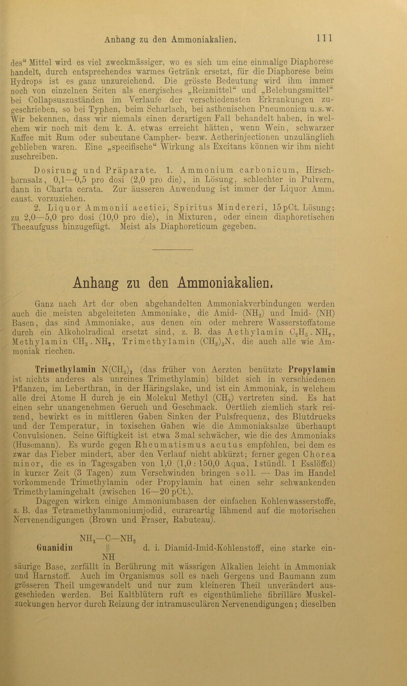 des“ Mittel wird es viel zweckmässiger, wo es sich um eine einmalige Diaphorese handelt, durch entsprechendes warmes Getränk ersetzt, für die Diaphorese beim Hydrops ist es ganz unzureichend. Die grösste Bedeutung wird ihm immer noch von einzelnen Seiten als energisches „Reizmittel“ und „Belebungsmittel“ bei Collapsuszuständen im Verlaufe der verschiedensten Erkrankungen zu- geschrieben, so bei Typhen, beim Scharlach, bei asthenischen Pneumonien u.s. w. Wir bekennen, dass wir niemals einen derartigen Fall behandelt haben, in wel- chem wir noch mit dem k. A. etwas erreicht hätten, wenn Wein, schwarzer Kaffee mit Rum oder subcutane Campher- bezw. Aetherinjectionen unzulänglich geblieben waren. Eine „specifische“ Wirkung als Excitans können wir ihm nicht zuschreiben. Dosirung und Präparate. 1. Ammonium carbonicum, Hirsch- hornsalz, 0,1—0,5 pro dosi (2,0 pro die), in Lösung, schlechter in Pulvern, dann in Charta cerata. Zur äusseren Anwendung ist immer der Liquor Amm. caust. vorzuziehen. 2. Liquor Ammonii acetici, Spiritus Minderem, 15pCt. Lösung; zu 2,0—5,0 pro dosi (10,0 pro die), in Mixturen, oder einem diaphoretischen Theeaufguss hinzugefügt. Meist als Diaphoreticum gegeben. Anhang zu den Ammoniakalien. Ganz nach Art der oben abgehandelten Ammoniakverbindungen werden auch die.meisten abgeleiteten Ammoniake, die Amid- (NH2) und Imid- (NH) Basen, das sind Ammoniake, aus denen ein oder mehrere Wasserstoffatome durch ein Alkoholradical ersetzt sind, z. B. das Aethylamin C.,H5. NH,, Methylamin CH3.NH2, Trimethylamin (CH3)3N, die auch alle wie Am- moniak riechen. Trimethylamin N(CH3)3 (das früher von Aerzten benützte Propylamin ist nichts anderes als unreines Trimethylamin) bildet sich in verschiedenen Pflanzen, im Leberthran, in der Häringslake, und ist ein Ammoniak, in welchem alle drei Atome H durch je ein Molekül Methyl (CH3) vertreten sind. Es hat einen sehr unangenehmen Geruch und Geschmack. Oertlich ziemlich stark rei- zend, bewirkt es in mittleren Gaben Sinken der Pulsfrequenz, des Blutdrucks und der Temperatur, in toxischen Gaben wie die Ammoniaksalze überhaupt Convulsionen. Seine Giftigkeit ist etwa 3 mal schwächer, wie die des Ammoniaks (Husemann). Es wurde gegen Rheumatismus acutus empfohlen, bei dem es zwar das Fieber mindert, aber den Verlauf nicht abkürzt; ferner gegen Chorea minor, die es in Tagesgaben von 1,0 (1,0:150,0 Aqua, lstiindl. 1 Esslöffel) in kurzer Zeit (3 Tagen) zum Verschwinden bringen soll. — Das im Handel vorkommende Trimethylamin oder Propylamin hat einen sehr schwankenden Trimethylamingehalt (zwischen 16—20 pC.t.). Dagegen wirken einige Ammoniumbasen der einfachen Kohlenwasserstoffe, z. B. das Tetramethylammoniumjodid, curareartig lähmend auf die motorischen Nervenendigungen (Brown und Fraser, Rabuteau). NH2—C—NH2 Guanidin |l d. i. Diamid-Imid-Kohlenstoff, eine starke ein- NH säurige Base, zerfällt in Berührung mit wässrigen Alkalien leicht in Ammoniak und Harnstoff. Auch im Organismus soll es nach Gergens und Baumann zum grösseren Theil umgewandelt und nur zum kleineren Theil unverändert aus- geschieden werden. Bei Kaltblütern ruft es eigenthümliche fibrilläre Muskel- zuckungen hervor durch Reizung der intramusculären Nervenendigungen; dieselben