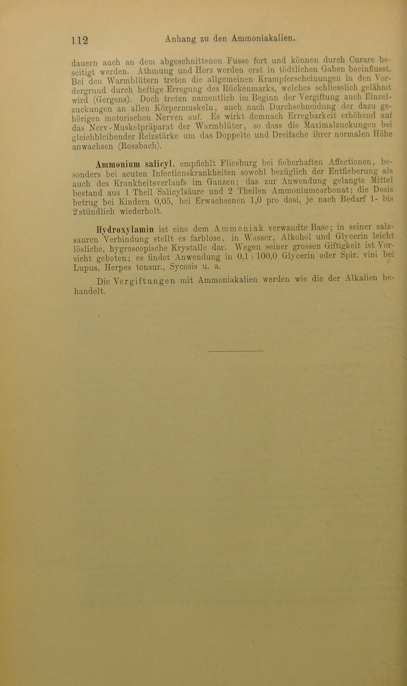 dauern auch an dem abgeschnittenen Fusse fort und können durch Curare be- seitigt werden. Athmung und Herz werden erst in tödtlichen Gaben beeinflusst. Bei den Warmblütern treten die allgemeinen Krampferscheinungen in den.Vor- dergrund durch heftige Erregung des Rückenmarks, welches schliesslich gelähmt wird (Gergens). Doch treten namentlich im Beginn der Vergiftung auch Einzel- zuckungen an allen Körpermuskeln, auch nach Durchschneidung der dazu ge- hörigen motorischen Nerven auf. Es wirkt demnach Erregbarkeit erhöhend auf das Nerv-Muskelpräparat der Warmblüter, so dass die Maximalzuckungen bei gleichbleibender Reizstärke um das Doppelte und Dreifache ihrer normalen Höhe anwachsen (Rossbach). Ammonium salicyl. empfiehlt Fliesburg bei fieberhaften Affectionen, be- sonders bei acuten Infectionskrankheiten sowohl bezüglich der Entfieberung als auch des Krankheitsverlaufs im Ganzen; das zur Anwendung gelangte Mittel bestand aus 1 Theil Salicylsäure und 2 Theilen Ammoniumcarbonat; die Dosis betrug bei Kindern 0,05, bei Erwachsenen 1,0 pro dosi, je nach Bedarf 1- bis 2 stündlich wiederholt. Hydroxylamin ist eine dem Ammoniak verwandte Base; in seiner salz- sauren Verbindung stellt es farblose, in Wasser, Alkohol und Glycerin leicht lösliche, hygroscopische KrystaUe dar. Wegen seiner grossen Giftigkeit ist Vor- sicht geboten; es findet Anwendung in 0,1 : 100,0 Glycerin oder Spir. vim bei Lupus, Herpes tonsur., Sycosis u. a. Die Vergiftungen mit Ammoniakalien werden wie die der Alkalien be- handelt.