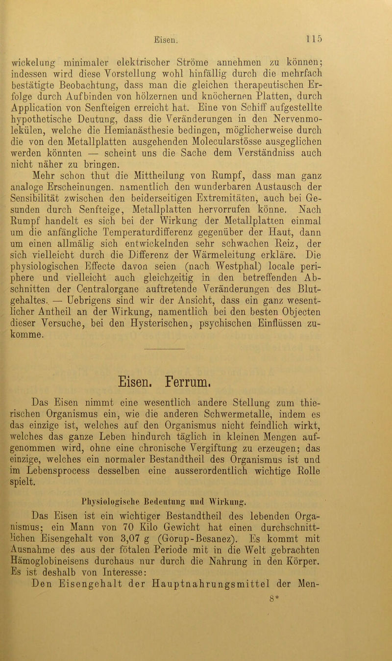 Wickelung minimaler elektrischer Ströme annehmen zu können; indessen wird diese Vorstellung wohl hinfällig durch die mehrfach bestätigte Beobachtung, dass man die gleichen therapeutischen Er- folge durch Auf binden von hölzernen und knöchernen Platten, durch Application von Senfteigen erreicht hat. Eine von Schiff aufgestellte hypothetische Deutung, dass die Veränderungen in den Nervenmo- lekülen, welche die Hemianästhesie bedingen, möglicherweise durch die von den Metallplatten ausgehenden Molecularstösse ausgeglichen werden könnten — scheint uns die Sache dem Verständniss auch nicht näher zu bringen. Mehr schon thut die Mittheilung von Rumpf, dass man ganz analoge Erscheinungen, namentlich den wunderbaren Austausch der Sensibilität zwischen den beiderseitigen Extremitäten, auch bei Ge- sunden durch Senfteige, Metallplatten hervorrufen könne. Nach Rumpf handelt es sich bei der Wirkung der Metallplatten einmal um die anfängliche Temperaturdifferenz gegenüber der Haut, dann um einen allmälig sich entwickelnden sehr schwachen Reiz, der sich vielleicht durch die Differenz der Wärmeleitung erkläre. Die physiologischen Effecte davon seien (nach Westphal) locale peri- phere und vielleicht auch gleichzeitig in den betreffenden Ab- schnitten der Centralorgane auftretende Veränderungen des Blut- gehaltes.. — Uebrigens sind wir der Ansicht, dass ein ganz wesent- licher Antheil an der Wirkung, namentlich bei den besten Objecten dieser Versuche, bei den Hysterischen, psychischen Einflüssen zu- komme. Eisen. Ferrum. Das Eisen nimmt eine wesentlich andere Stellung zum thie- rischen Organismus ein, wie die anderen Schwermetalle, indem es das einzige ist, welches auf den Organismus nicht feindlich wirkt, welches das ganze Leben hindurch täglich in kleinen Mengen auf- genommen wird, ohne eine chronische Vergiftung zu erzeugen; das einzige, welches ein normaler Bestandtheil des Organismus ist und im Lebensprocess desselben eine ausserordentlich wichtige Rolle spielt. Physiologische Bedeutung und Wirkung. Das Eisen ist ein wichtiger Bestandtheil des lebenden Orga- nismus; ein Mann von 70 Kilo Gewicht hat einen durchschnitt- lichen Eisengehalt von 3,07 g (Gorup-Besanez). Es kommt mit Ausnahme des aus der fötalen Periode mit in die Welt gebrachten Hämoglobineisens durchaus nur durch die Nahrung in den Körper. Es ist deshalb von Interesse: Den Eisengehalt der Hauptnahrungsmittel der Men- 8*