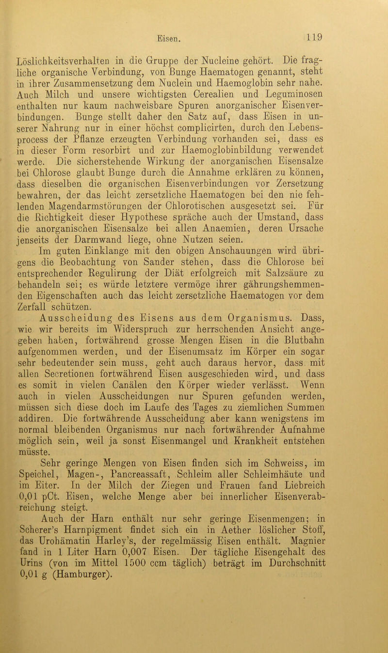 Löslichkeitsverhalten in die Gruppe der Nucleine gehört. Die frag- liche organische Verbindung, von Bunge Haematogen genannt, steht in ihrer Zusammensetzung dem Nuclein und Haemoglobin sehr nahe. Auch Milch und unsere wichtigsten Cerealien und Leguminosen enthalten nur kaum nachweisbare Spuren anorganischer Eisenver- bindungen. Bunge stellt daher den Satz auf, dass Eisen in un- serer Nahrung nur in einer höchst complicirten, durch den Lebens- process der Pflanze erzeugten Verbindung vorhanden sei, dass es in dieser Form resorbirt und zur Haemoglobinbildung verwendet werde. Die sicherstehende Wirkung der anorganischen Eisensalze bei Chlorose glaubt Bunge durch die Annahme erklären zu können, dass dieselben die organischen Eisenverbindungen vor Zersetzung bewahren, der das leicht zersetzliche Haematogen bei den nie feh- lenden Magendarmstörungen der Chlorotischen ausgesetzt sei. Für die Richtigkeit dieser Hypothese spräche auch der Umstand, dass die anorganischen Eisensalze bei allen Anaemien, deren Ursache jenseits der Darmwand liege, ohne Nutzen seien. Im guten Einklänge mit den obigen Anschauungen wird übri- gens die Beobachtung von Sander stehen, dass die Chlorose bei entsprechender Regulirung der Diät erfolgreich mit Salzsäure zu behandeln sei; es würde letztere vermöge ihrer gährungshemmen- den Eigenschaften auch das leicht zersetzliche Haematogen vor dem Zerfall schützen. Ausscheidung des Eisens aus dem Organismus. Dass, wie wir bereits im Widerspruch zur herrschenden Ansicht ange- geben haben, fortwährend grosse Mengen Eisen in die Blutbahn aufgenommen werden, und der Eisenumsatz im Körper ein sogar sehr bedeutender sein muss, geht auch daraus hervor, dass mit allen Secretionen fortwährend Eisen ausgeschieden wird, und dass es somit in vielen Canälen den Körper wieder verlässt. Wenn auch in vielen Ausscheidungen nur Spuren gefunden werden, müssen sich diese doch im Laufe des Tages zu ziemlichen Summen addiren. Die fortwährende Ausscheidung aber kann wenigstens im normal bleibenden Organismus nur nach fortwährender Aufnahme möglich sein, weil ja sonst Eisenmangel und Krankheit entstehen müsste. Sehr geringe Mengen von Eisen finden sich im Schweiss, im Speichel, Magen-, Pancreassaft, Schleim aller Schleimhäute und im Eiter. In der Milch der Ziegen und Frauen fand Liebreich 0,01 pCt. Eisen, welche Menge aber bei innerlicher Eisenverab- reichung steigt. Auch der Harn enthält nur sehr geringe Eisenmengen; in Scherer’s Harnpigment findet sich ein in Aether löslicher Stoff, das Urohämatin Harley’s, der regelmässig Eisen enthält. Magnier fand in 1 Liter Harn 0,007 Eisen. Der tägliche Eisengehalt des Urins (von im Mittel 1500 ccm täglich) beträgt im Durchschnitt 0,01 g (Hamburger).