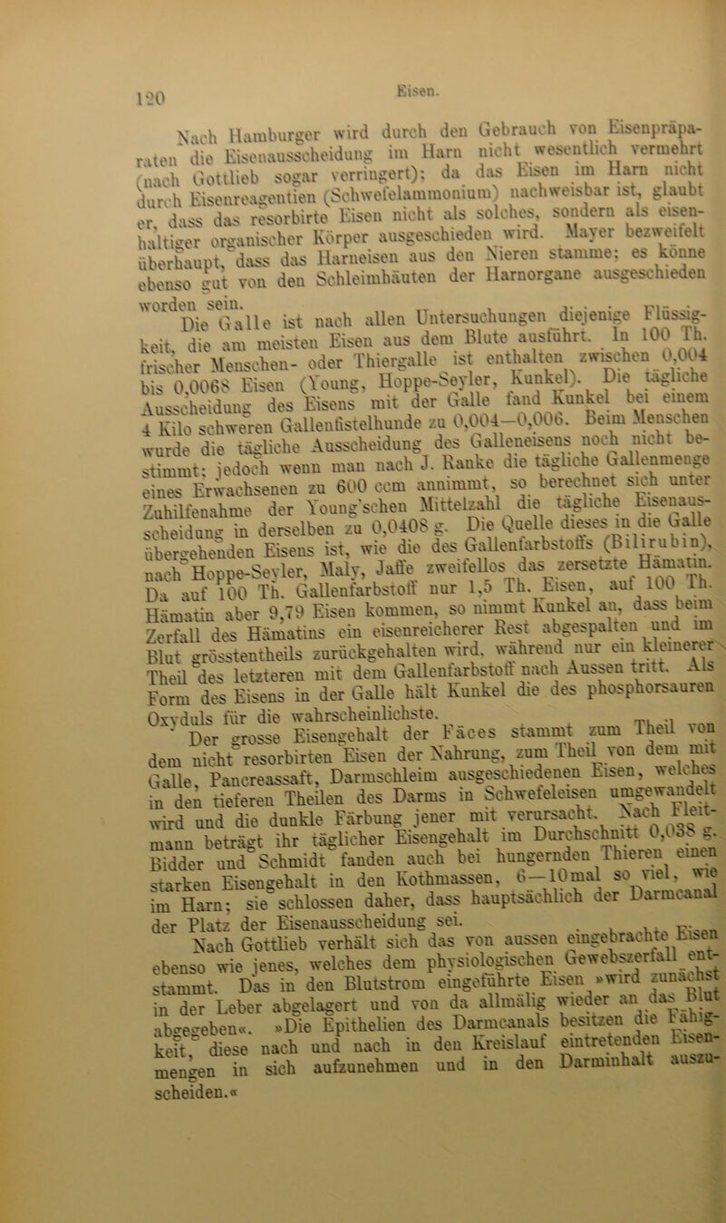 1*20 Vu’h Hamburger wird durch den liebrauch \on EEeupräpa- ßten die Eisenausscheidung im Harn nicht wesentlich vermehrt -nach Gottlieb sogar verringert); da das Eisen im Harn nicht durch Eisenreagentien (Schwetel&mmonmm) nachweisbar ist, glaubt er dass das resorbirte Eisen nicht als solches, sondern al> e»sen- haltiger organischer Körper ausgeschieden wird. Mayer bezweifelt überhaupt;dass das Harneisen aus den Nieren stamme; es könne ebenso gut von den Schleimhäuten der Harnorgane ausgeschieden Ke Galle ist nach allen Untersuchungen diejenige Flüssig- keit.'die am meisten Eisen ans dem Blute ausführt. In 100 Th. frischer Menschen- oder Thiergalle ist enthalt» zwischen 0,004 bis 0.006t! Eisen C0-1?' Hoppe-Nsyler, Kunkel,. Die uglnhe Ausscheidung des Eisens mit der balle tand Kunkel bei einem 4 Kilo schweren Gallenfistelhunde zu 0,004-0,006. Beim Menschen wurde die tägliche Ausscheidung des Galleneisens noch nicht be- stimmt: jedoch wenn man nach J. Banke die tägliche ballenmenge eines Erwachsenen zu 600 ccm annimmt so berechnet sich unter Zuhilfenahme der Youngschen Mittelzahl die tägliche Lisuiau» Scheidung in derselben zu 0,0408 g. Die Quelle dieses m die balle übergehenden Eisens ist, wie die des Gallenlarbstofts (Bilirubin), nach Hoppe-Seyler, Maly, Jaffe sweifellos das^ zersetz» Hamann. Da auf 100 Th. Galleufarbstoft nur l.p Th. Eisen, aut lu 1 • Hämatin aber 9,79 Eisen kommen, so nimmt Kunkel an, dass beim Zerfall des Hämatins ein eisenreicherer Rest abgespalten und im Blut grösstentheils zurückgehalten wird, wahrend nur ein klemerer Theil des letzteren mit dem Gallenfarbstoft nach Aussen tritt. * s Form des Eisens in der Galle hält Kunkel die des phosphorsauren Oxyduls für die wahrscheinlichste. * Der grosse Eisengehalt der Eaces stammt zum Theil von dem nicht resorbirten Eisen der Nahrung, zum Theil von dem rni Galle Pancreassaft, Darmschleim ausgeschiedenen Eisen, welches in den tieferen Theilen des Darms in Schwefeleisen umgewandelt wird und die dunkle Färbung jener mit verursacht, Nach Heit- mann beträgt ihr täglicher Eisengehalt im Durchschnitt 0,03b g. Bidder und Schmidt fanden auch bei hungernden Ihieren einen starken Eisengehalt in den Kothmassen, b—10mal so nei, wie im Harn; sieschlossen daher, dass hauptsächlich der Darmcan der Platz der Eisenausscheidung sei. . Nach Gottlieb verhält sich das von aussen emgebrachte Eiben ebenso wie jenes, welches dem physiologischen Gewebszerlall ent- stammt. Das in den Blutstrom eingeführte Eisen .wird zunächst in der Leber abgelagert und von da allmälig wieder an das Eiut abcrecreben«. «Die Epithelien des Darmcanals besitzen die lahig- keitr diese nach und nach in den Kreislauf eintretenden Eisen- men’^en in sich aufzunehmen und in den Darminhalt au>zu- ID scheiden.«