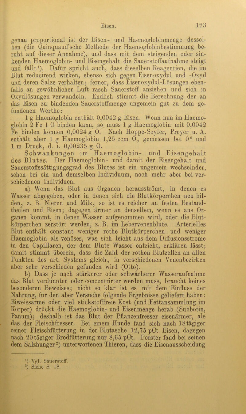 genau proportional ist der Eisen- und Haemoglobinmenge dessel- ben (die Quinquaud’sche Methode der Haemoglobinbestimmung be- ruht auf dieser Annahme), und dass mit dem steigenden oder sin- kenden Haemoglobin- und Eisengehalt die Sauerstoffaufnahme steigt und fälltl). Dafür spricht auch, dass dieselben Reagentien, die im Blut reducirend wirken, ebenso sich gegen Eisenoxydul und -Oxyd und deren Salze verhalten; ferner, dass Eisenoxydul-Lösungen eben- falls an gewöhnlicher Luft rasch Sauerstoff anziehen und sich in Oxydlösungen verwandeln. Endlich stimmt die Berechnung der an das Eisen zu bindenden Sauerstoffmenge ungemein gut zu dem ge- fundenen Werthe: 1 g Haemoglobin enthält 0,0042 g Eisen. Wenn nun im Haemo- globin 2 Fe 1 0 binden kann, so muss 1 g Haemoglobin mit 0,0042 Fe binden können 0,0024 g 0. Nach Hoppe-Seyler, Preyer u. A. enthält aber 1 g Haemoglobin 1,25 ccm 0, gemessen bei 0° und 1 m Druck, d. i. 0,00235 g 0. Schwankungen im Haemoglobin- und Eisengehalt des Blutes. Der Haemoglobin- und damit der Eisengehalt und Sauerstoffssättigungsgrad des Blutes ist ein ungemein wechselnder, schon bei ein und demselben Individuum, noch mehr aber bei ver- schiedenen Individuen. a) Wenn das Blut aus Organen herausströmt, in denen es Wasser abgegeben, oder in denen sich die Blutkörperchen neu bil- den, z. B. Nieren und Milz, so ist es reicher an festen Bestand- teilen und Eisen; dagegen ärmer an denselben, wenn es aus Or- ganen kommt, in denen Wasser aufgenommen wird, oder die Blut- körperchen zerstört werden, z. B. im Lebervenenblute. Arterielles Blut enthält constant weniger rothe Blutkörperchen und weniger Haemoglobin als venöses, was sich leicht aus dem Diffusionsstrome in den Capillaren, der dem Blute Wasser entzieht, erklären lässt; damit stimmt überein, dass die Zahl der rothen Blutzellen an allen Punkten des art. Systems gleich, in verschiedenen Yenenbezirken aber sehr verschieden gefunden wird (Otto). b) Dass je nach stärkerer oder schwächerer Wasseraufnahme das Blut verdünnter oder concentrirter werden muss, braucht keines besonderen Beweises; nicht so klar ist es mit dem Einfluss der Nahrung, für den aber Versuche folgende Ergebnisse geliefert haben: Eiweissarme oder viel stickstofffreie Kost (und Fettansammlung im Körper) drückt die Haemoglobin- und Eisenmenge herab (Subbotin, Panum); deshalb ist das Blut der Pflanzenfresser eisenärmer, als das der Fleischfresser. Bei einem Hunde fand sich nach 18 tägiger reiner Fleischfütterung in der Blutasche 12,75 pCt. Eisen, dagegen nach 20tägiger Brodfütterung nur 8,65 pCt. Förster fand bei seinen dem Salzhunger2) unterworfenen Thieren, dass die Eisenausscheidung *) Vgl. Sauerstoff. 2) Siehe S. 18.