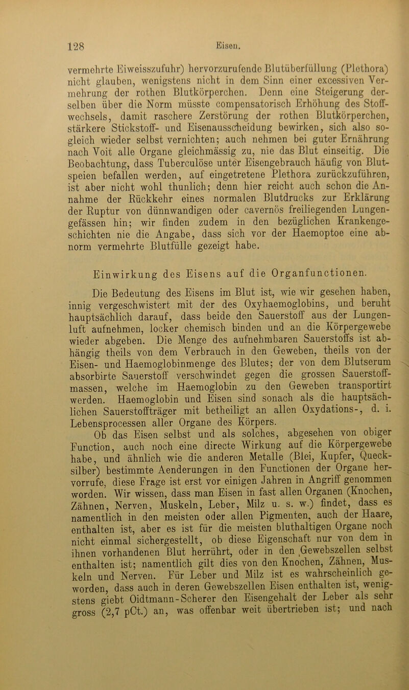 vermehrte Eiweisszufuhr) hervorzurufende Blutüberfüllung (Plethora) nicht glaubon, wenigstens nicht in dem Sinn einer excessiven Ver- mehrung der rothen Blutkörperchen. Denn eine Steigerung der- selben über die Norm müsste compensatorisch Erhöhung des Stoff- wechsels, damit raschere Zerstörung der rothen Blutkörperchen, stärkere Stickstoff- und Eisenausscheidung bewirken, sich also so- gleich wieder selbst vernichten; auch nehmen bei guter Ernährung nach Voit alle Organe gleichmässig zu, nie das Blut einseitig. Die Beobachtung, dass Tuberculöse unter Eisengebrauch häufig von Blut- speien befallen werden, auf eingetretene Plethora zurückzuführen, ist aber nicht wohl thunlich; denn hier reicht auch schon die An- nahme der Rückkehr eines normalen Blutdrucks zur Erklärung der Ruptur von dünnwandigen oder cavernös freiliegenden Lungen- gefässen hin; wir finden zudem in den bezüglichen Krankenge- schichten nie die Angabe, dass sich vor der Haemoptoe eine ab- norm vermehrte Blutfülle gezeigt habe. Einwirkung des Eisens auf die Organfunctionen. Die Bedeutung des Eisens im Blut ist, wie wir gesehen haben, innig vergeschwistert mit der des Oxyhaemoglobins, und beruht hauptsächlich darauf, dass beide den Sauerstoff aus der Lungen- luft aufnehmen, locker chemisch binden und an die Körpergewebe wieder abgeben. Die Menge des aufnehmbaren Sauerstoffs ist ab- hängig theils von dem Verbrauch in den Geweben, theils von der Eisen- und Haemoglobinmenge des Blutes; der von dem Blutserum absorbirte Sauerstoff verschwindet gegen die grossen Sauerstoff- massen, welche im Haemoglobin zu den Geweben transportirt werden. Haemoglobin und Eisen sind sonach als die hauptsäch- lichen Sauerstoffträger mit betheiligt an allen Oxydations-, d. i. Lebensprocessen aller Organe des Körpers. Ob das Eisen selbst und als solches, abgesehen von obiger Eunction, auch noch eine directe Wirkung auf die Körpergewebe habe, und ähnlich wie die anderen Metalle (Blei, Kupfer, (Queck- silber) bestimmte Aenderungen in den Functionen der. Organe her- vorrufe, diese Frage ist erst vor einigen Jahren in Angriff genommen worden. Wir wissen, dass man Eisen in fast allen Organen (Knochen, Zähnen, Nerven, Muskeln, Leber, Milz u. s. w.) findet, dass es namentlich in den meisten oder allen Pigmenten, auch der Haare, enthalten ist, aber es ist für die meisten bluthaltigen Organe noch nicht einmal sichergestellt, ob diese Eigenschaft nur von dem in ihnen vorhandenen Blut herrührt, oder in den Gewebszellen selbst enthalten ist; namentlich gilt dies von den Knochen, Zähnen, Mus- keln und Nerven. Für Leber und Milz ist es wahrscheinlich ge- worden, dass auch in deren Gewebszellen Eisen enthalten ist, wenig- stens giebt Oidtmann-Scherer den Eisengehalt der Leber als sehr gross (2,7 pCt.) an, was offenbar weit übertrieben ist; und nach