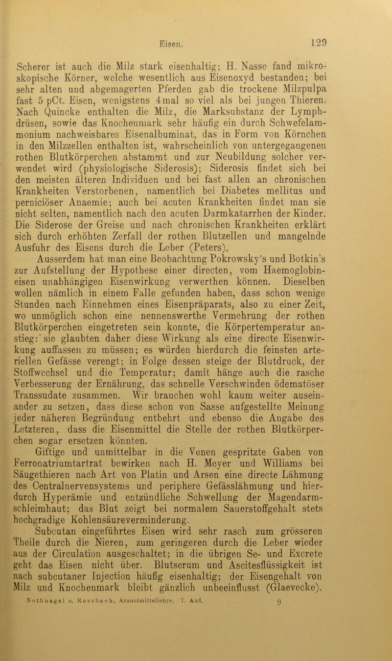 Scherer ist auch die Milz stark eisenhaltig; H. Nasse fand mikro- skopische Körner, welche wesentlich aus Eisenoxyd bestanden; bei sehr alten und abgemagerten Pferden gab die trockene Milzpulpa fast 5 pCt. Eisen, wenigstens 4mal so viel als bei jungen Thieren. Nach Quincke enthalten die Milz, die Marksubstanz der Lymph- drüsen, sowie das Knochenmark sehr häufig ein durch Schwefelam- monium nachweisbares Eisenalbuminat, das in Form von Körnchen in den Milzzellen enthalten ist, wahrscheinlich von untergegangenen rothen Blutkörperchen abstammt und zur Neubildung solcher ver- wendet wird (physiologische Siderosis); Siderosis findet sich bei den meisten älteren Individuen und bei fast allen an chronischen Krankheiten Verstorbenen, namentlich bei Diabetes mellitus und pernieiöser Anaemie; auch bei acuten Krankheiten findet man sie nicht selten, namentlich nach den acuten Darmkatarrhen der Kinder. Die Siderose der Greise und nach chronischen Krankheiten erklärt sich durch erhöhten Zerfall der rothen Blutzellen und mangelnde Ausfuhr des Eisens durch die Leber (Peters). Ausserdem hat man eine Beobachtung Pokrowsky’s und Botkiffs zur Aufstellung der Hypothese einer directen, vom Haemoglobin- eisen unabhängigen Eisenwirkung verwerthen können. Dieselben wollen nämlich in einem Falle gefunden haben, dass schon wenige Stunden nach Einnehmen eines Eisenpräparats, also zu einer Zeit, wo unmöglich schon eine nennenswerthe Vermehrung der rothen Blutkörperchen eingetreten sein konnte, die Körpertemperatur an- stieg:‘ sie glaubten daher diese Wirkung als eine directe Eisenwir- kung auffassen zu müssen; es würden hierdurch die feinsten arte- riellen Gefässe verengt; in Folge dessen steige der Blutdruck, der Stoffwechsel und die Temperatur; damit hänge auch die rasche Verbesserung der Ernährung, das schnelle Verschwinden ödematöser Transsudate zusammen. Wir brauchen wohl kaum weiter ausein- ander zu setzen, dass diese schon von Sasse aufgestellte Meinung jeder näheren Begründung entbehrt und ebenso die Angabe des Letzteren, dass die Eisenmittel die Stelle der rothen Blutkörper- chen sogar ersetzen könnten. Giftige und unmittelbar in die Venen gespritzte Gaben von Ferronatriumtartrat bewirken nach H. Meyer und Williams bei Säugethieren nach Art von Platin und Arsen eine directe Lähmung des Centralnervensystems und periphere Gefässlähmung und hier- durch Hyperämie und entzündliche Schwellung der Magendarm- schleimhaut; das Blut zeigt bei normalem Sauerstoffgehalt stets hochgradige Kohlensäureverminderung. Subcutan eingeführtes Eisen wird sehr rasch zum grösseren Theile durch die Nieren, zum geringeren durch die Leber wieder aus der Circulation ausgeschaltet; in die übrigen Se- und Excrete geht das Eisen nicht über. Blutserum und Ascitesflüssigkeit ist nach subcutaner Injection häufig eisenhaltig; der Eisengehalt von Milz und Knochenmark bleibt gänzlich unbeeinflusst (Glaevecke). Nothnagel u, Hossbach, Arzneimittellehre. 7. Aull. o