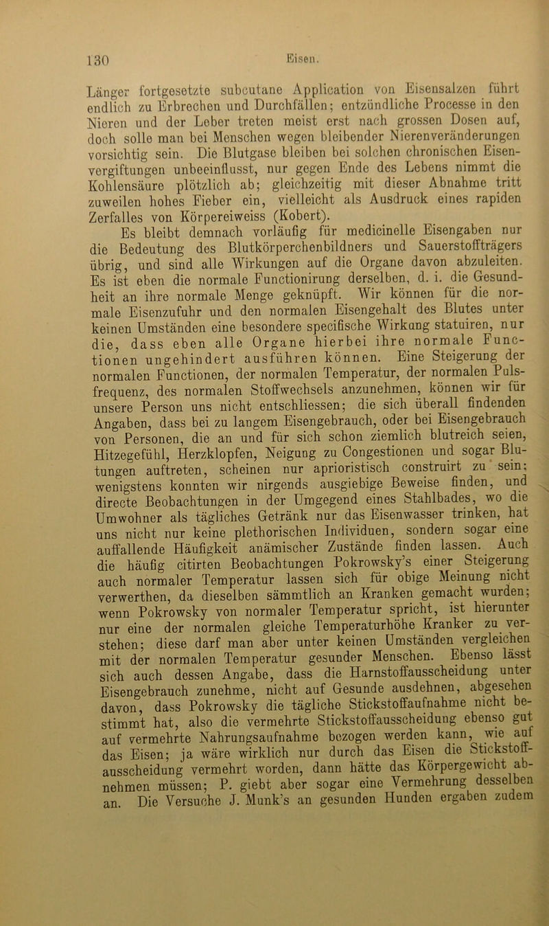 Länger fortgesetzte subcutane Application von Eisensalzen führt endlich zu Erbrechen und Durchfällen; entzündliche Processe in den Nieren und der Leber treten meist erst nach grossen Dosen auf, doch solle man bei Menschen wegen bleibender Nierenveränderungen vorsichtig sein. Die Blutgase bleiben bei solchen chronischen Eisen- vergiftungen unbeeinflusst, nur gegen Ende des Lebens nimmt die Kohlensäure plötzlich ab; gleichzeitig mit dieser Abnahme tritt zuweilen hohes Fieber ein, vielleicht als Ausdruck eines rapiden Zerfalles von Körpereiweiss (Kobert). Es bleibt demnach vorläufig für medicinelle Eisengaben nur die Bedeutung des Blutkörperchenbildners und Sauerstoffträgers übrig, und sind alle Wirkungen auf die Organe davon abzuleiten. Es ist eben die normale Functionirung derselben, d. i. die Gesund- heit an ihre normale Menge geknüpft. Wir können für die nor- male Eisenzufuhr und den normalen Eisengehalt des Blutes unter keinen Umständen eine besondere specifische Wirkung statuiren, nur die, dass eben alle Organe hierbei ihre normale Func- tionen ungehindert ausführen können. Eine Steigerung der normalen Functionen, der normalen Temperatur, der normalen Puls- frequenz, des normalen Stoffwechsels anzunehmen, können wir für unsere Person uns nicht entschliessen; die sich überall findenden Angaben, dass bei zu langem Eisengebrauch, oder bei Eisengebrauch von Personen, die an und für sich schon ziemlich blutreich seien, Hitzegefühl, Herzklopfen, Neigung zu Congestionen und sogar Blu- tungen auftreten, scheinen nur aprioristisch construirt zu sein; wenigstens konnten wir nirgends ausgiebige Beweise finden, und directe Beobachtungen in der Umgegend eines Stahlbades, wo die Umwohner als tägliches Getränk nur das Eisenwasser trinken, hat uns nicht nur keine plethorischen Individuen, sondern sogar eine auffallende Häufigkeit anämischer Zustände finden lassen.. Auch die häufig citirten Beobachtungen Pokrowsky’s. einer _ Steigerung auch normaler Temperatur lassen sich für obige Meinung nicht verwerthen, da dieselben sämmtlich an Kranken gemacht wurden; wenn Pokrowsky von normaler Temperatur spricht, ist hierunter nur eine der normalen gleiche Temperaturhöhe Kranker zu ver- stehen; diese darf man aber unter keinen Umständen vergleichen mit der normalen Temperatur gesunder Menschen. Ebenso lässt sicht auch dessen Angabe, dass die Harnstoffausscheidung unter Eisengebrauch zunehme, nicht auf Gesunde ausdehnen, abgesehen davon, dass Pokrowsky die tägliche Stickstoffaufnahme nicht be- stimmt hat, also die vermehrte Stickstoffausscheiduug ebenso gut auf vermehrte Nahrungsaufnahme bezogen werden kann, wie auf das Eisen; ja wäre wirklich nur durch das Eisen die Stickstoff- ausscheidung vermehrt worden, dann hätte das Körpergewicht ab- nehmen müssen; P. giebt aber sogar eine Vermehrung desselben an. Die Versuche J. Munk’s an gesunden Hunden ergaben zudem