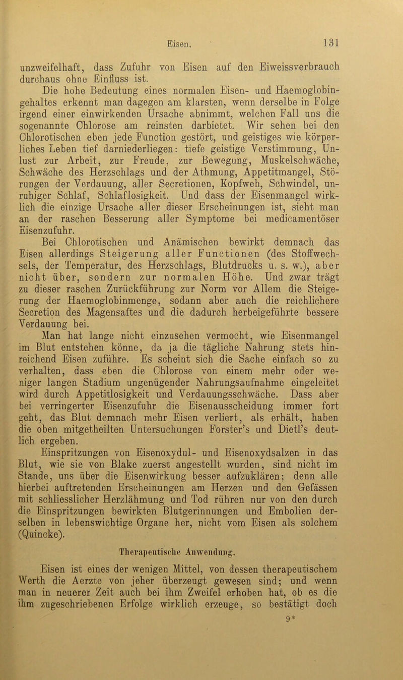 unzweifelhaft, dass Zufuhr von Eisen auf den Eiweissverbrauch durchaus ohne Einfluss ist. Die hohe Bedeutung eines normalen Eisen- und Haemoglobin- gehaltes erkennt man dagegen am klarsten, wenn derselbe in Folge irgend einer einwirkenden Ursache abnimmt, welchen Fall uns die sogenannte Chlorose am reinsten darbietet. Wir sehen bei den Chlorotischen eben jede Function gestört, und geistiges wie körper- liches Leben tief darniederliegen: tiefe geistige Verstimmung, Un- lust zur Arbeit, zur Freude, zur Bewegung, Muskelschwäche, Schwäche des Herzschlags und der Athmung, Appetitmangel, Stö- rungen der Verdauung, aller Secretionen, Kopfweh, Schwindel, un- ruhiger Schlaf, Schlaflosigkeit. Und dass der Eisenmangel wirk- lich die einzige Ursache aller dieser Erscheinungen ist, sieht man an der raschen Besserung aller Symptome bei medicamentöser Eisen zufuhr. Bei Chlorotischen und Anämischen bewirkt demnach das Eisen allerdings Steigerung aller Functionen (des Stoffwech- sels, der Temperatur, des Herzschlags, Blutdrucks u. s. w.), aber nicht über, sondern zur normalen Höhe. Und zwar trägt zu dieser raschen Zurückführung zur Norm vor Allem die Steige- rung der Haemoglobinmenge, sodann aber auch die reichlichere Secretion des Magensaftes und die dadurch herbeigeführte bessere Verdauung bei. Man hat lange nicht einzusehen vermocht, wie Eisenmangel im Blut entstehen könne, da ja die tägliche Nahrung stets hin- reichend Eisen zuführe. Es scheint sich die Sache einfach so zu verhalten, dass eben die Chlorose von einem mehr oder we- niger langen Stadium ungenügender Nahrungsaufnahme eingeleitet wird durch Appetitlosigkeit und Verdauungsschwäche. Dass aber bei verringerter Eisenzufuhr die Eisenausscheidung immer fort geht, das Blut demnach mehr Eisen verliert, als erhält, haben die oben mitgetheilten Untersuchungen Forster’s und Dietl’s deut- lich ergeben. Einspritzungen von Eisenoxydul- und Eisenoxydsalzen in das Blut, wie sie von Blake zuerst angestellt wurden, sind nicht im Stande, uns über die Eisen Wirkung besser aufzuklären; denn alle hierbei auftretenden Erscheinungen am Herzen und den Gefässen mit schliesslicher Herzlähmung und Tod rühren nur von den durch die Einspritzungen bewirkten Blutgerinnungen und Embolien der- selben in lebenswichtige Organe her, nicht vom Eisen als solchem (Quincke). Therapeutische Anwendung. Eisen ist eines der wenigen Mittel, von dessen therapeutischem Werth die Aerzte von jeher überzeugt gewesen sind; und wenn man in neuerer Zeit auch bei ihm Zweifel erhoben hat, ob es die ihm zugeschriebenen Erfolge wirklich erzeuge, so bestätigt doch 9*