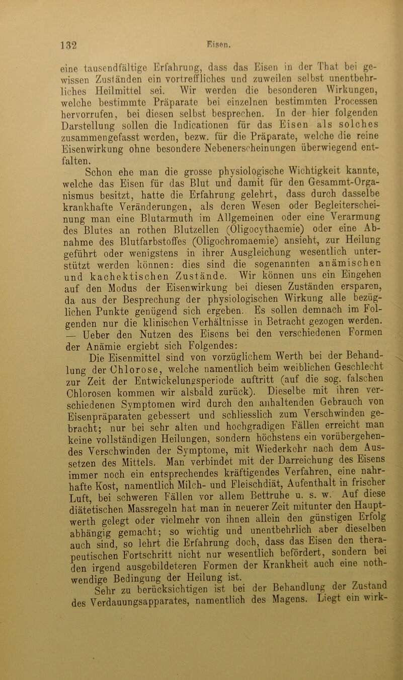 eine tausendfältige Erfahrung, dass das Eisen in der That bei ge- wissen Zuständen ein vortreffliches und zuweilen selbst unentbehr- liches Heilmittel sei. Wir werden die besonderen Wirkungen, welche bestimmte Präparate bei einzelnen bestimmten Processen hervorrufen, bei diesen selbst besprechen. In der hier folgenden Darstellung sollen die Indicationen für das Eisen als solches zusammengefasst werden, bezw. für die Präparate, welche die reine Eisenwirkung ohne besondere Nebenerscheinungen überwiegend ent- falten. Schon ehe man die grosse physiologische Wichtigkeit kannte, welche das Eisen für das Blut und damit für den Gesammt-Orga- nismus besitzt, hatte die Erfahrung gelehrt, dass durch dasselbe krankhafte Veränderungen, als deren Wesen oder Begleiterschei- nung man eine Blutarmuth im Allgemeinen oder eine Verarmung des Blutes an rothen Blutzellen (Oligocythaemie) oder eine Ab- nahme des Blutfarbstoffes (Oligochromaemie) ansieht, zur Heilung geführt oder wenigstens in ihrer Ausgleichung wesentlich unter- stützt werden können: dies sind die sogenannten anämischen und kachektischen Zustände. Wir können uns ein Eingehen auf den Modus der Eisenwirkung bei diesen Zuständen ersparen, da aus der Besprechung der physiologischen Wirkung alle bezüg- lichen Punkte genügend sich ergeben. Es sollen demnach im Fol- genden nur die klinischen Verhältnisse in Betracht gezogen werden. — Ueber den Nutzen des Eisens bei den verschiedenen Formen der Anämie ergiebt sich Folgendes: Die Eisenmittel sind von vorzüglichem Werth bei der Behand- lung der Chlorose, welche namentlich beim weiblichen Geschlecht zur Zeit der Entwickelungsperiode auftritt (auf die sog. falschen Chlorosen kommen wir alsbald zurück). Dieselbe mit ihren ver- schiedenen Symptomen wird durch den anhaltenden Gebrauch von Eisenpräparaten gebessert und schliesslich zum Verschwinden ge- bracht; nur bei sehr alten und hochgradigen Fällen erreicht man keine vollständigen Heilungen, sondern höchstens ein vorübergehen- des Verschwinden der Symptome, mit Wiederkehr nach dem Aus- setzen des Mittels. Man verbindet mit der Darreichung des Eisens immer noch ein entsprechendes kräftigendes Verfahren, eine nahr- hafte Kost, namentlich Milch- und Fleischdiät, Aufenthalt in frischer Luft, bei schweren Fällen vor allem Bettruhe u. s. w. Auf diese diätetischen Massregeln hat man in neuerer Zeit mitunter den Haupt- werth gelegt oder vielmehr von ihnen allein den günstigen Erfolg abhängig gemacht; so wichtig und unentbehrlich aber dieselben auch sind, so lehrt die Erfahrung doch, dass das Eisen den thera- peutischen Fortschritt nicht nur wesentlich befördert, sondern bei den irgend ausgebildeteren Formen der Krankheit auch eine noth- wendige Bedingung der Heilung ist. _ „ , , Sehr zu berücksichtigen ist bei der Behandlung der Zustand des Verdauungsapparates, namentlich des Magens. Liegt ein wirk-