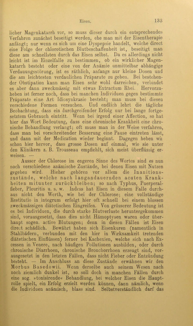 licher Magenkatarrh vor, so muss dieser durch ein entsprechendes Verfahren zunächst beseitigt werden, ehe man mit der Eisentherapie anfängt; nur wenn es sich um eine Dyspepsie handelt, welche direct eine Folge der chlorotischen Blutbeschaffenheit ist, beseitigt man diese am schnellsten durch das Eisen selbst. Da cs allerdings nicht leicht ist im Einzelfalle zu bestimmen, ob ein wirklicher Magen- katarrh besteht oder eine von der Anämie unmittelbar abhängige Verdauungsstörung, ist es räthlich, anfangs nur kleine Dosen und die am leichtesten verdaulichen Präparate zu geben. Bei bestehen- der Obstipation kann man Eisen sehr wohl darreichen, verbindet es aber dann zweckmässig mit etwas Extractum Rhei. Hervorzu- heben ist ferner noch, dass bei manchen Individuen gegen bestimmte Präparate eine Art Idiosynkrasie besteht; man muss bei diesen verschiedene Formen versuchen. Und endlich lehrt die tägliche Beobachtung, dass ein durchgreifender Erfolg nur bei lange fortge- setztem Gebrauch eintritt. Wenn bei irgend einer Affection, so hat hier das Wort Bedeutung, dass eine chronische Krankheit eine chro- nische Behandlung verlangt; oft muss man in der Weise verfahren, dass man bei vorschreitender Besserung eine Pause eintreten lässt, und dann mit der Medication wieder beginnt. Dagegen heben wii schon hier hervor, dass grosse Dosen auf einmal, wie sie unter den Klinikern z. B. Trousseau empfiehlt, sich meist überflüssig er- weisen. — Ausser der Chlorose im engeren Sinne des Wortes sind es nun noch verschiedene anämische Zustände, bei denen Eisen mit Nutzen gegeben wird. Hieher gehören vor allem die Inanitions- zustände, welche nach langandauernden acuten Krank- heiten mitunter Zurückbleiben; so nach Typhus, Puerperal- fieber, Pleuritis u. s. w. Indess hat Eisen in diesem Falle durch- aus nicht den Werth, wie bei der Chlorose; eine vollständige Restitutio in integrum erfolgt hier oft schnell bei einem blossen zweckmässigen diätetischen Eingreifen. Von grösserer Bedeutung ist cs bei Individuen, die durch starke Blutverluste heruntergekommen sind, vorausgesetzt, dass dies nicht Hämoptysen waren oder über- haupt sogen, active Blutungen; denn in diesen Fällen ist Eisen direct schädlich. Bewährt haben sich Eisenkuren (namentlich in Stahlbädern, verbunden mit den hier in Wirksamkeit tretenden diätetischen Einflüssen) ferner bei Kachexien, welche sich nach Ex- cessen in Venere, nach häufigen Pollutionen ausbilden, oder durch chronische Diarrhoen, chronische Bronchorrhoen erzeugt sind, vor- ausgesetzt in den letzten Fällen, dass nicht Fieber oder Entzündung besteht. — Im Anschluss an diese Zustände erwähnen wir den Morbus Basedowii. Wenn derselbe auch seinem Wesen nach noch ziemlich dunkel ist, so soll doch in manchen Fällen durch eine sog. »tonisirende« Behandlung, bei welcher Eisen die Haupt- rolle spielt, ein Erfolg erzielt werden können, dann nämlich, wenn die Individuen anämisch, blass sind. Selbstverständlich darf das