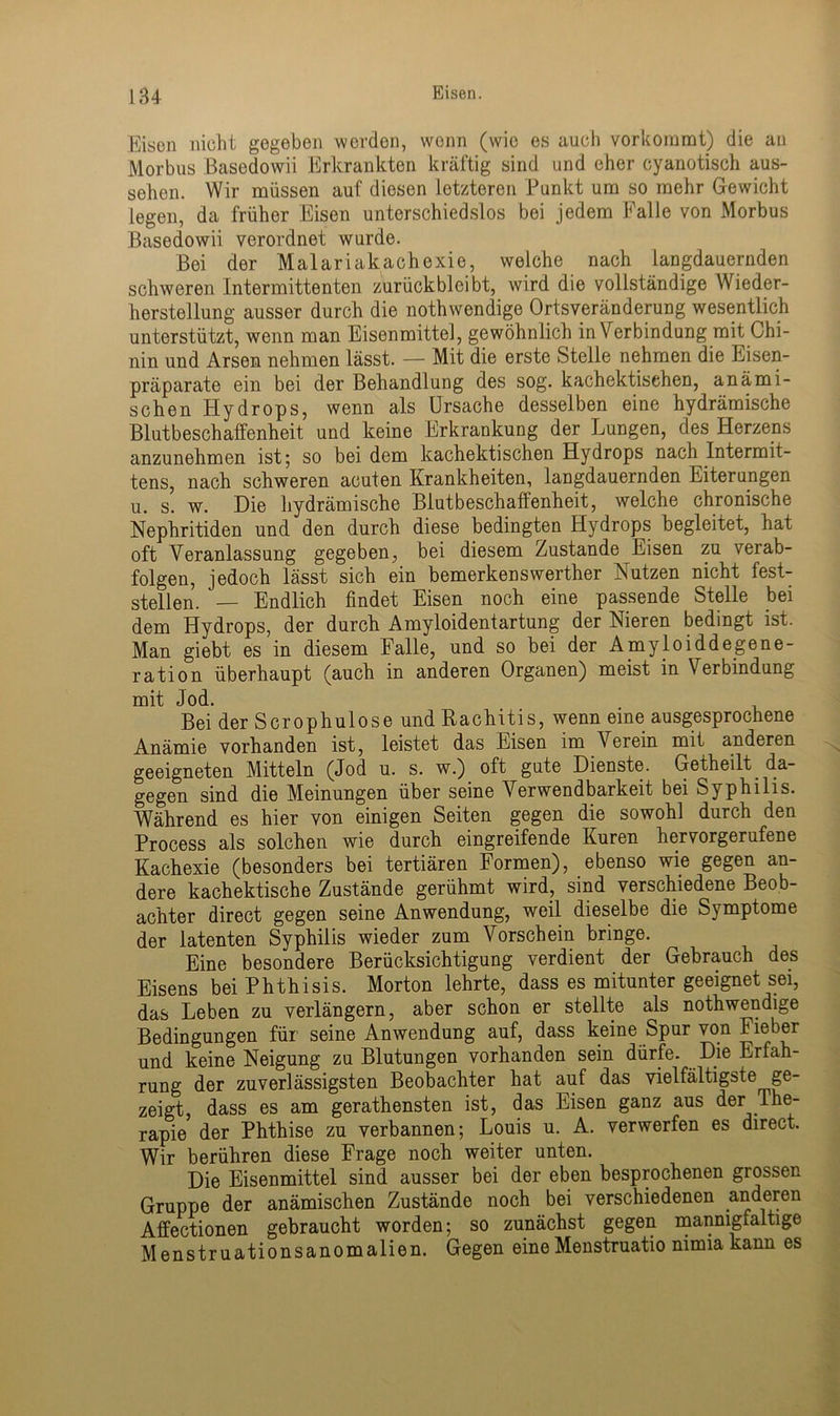 Eisen nicht gegeben werden, wenn (wie es auch vorkommt) die an Morbus Basedowii Erkrankten kräftig sind und eher cyanotisch aus- sehen. Wir müssen auf diesen letzteren Punkt um so mehr Gewicht legen, da früher Eisen unterschiedslos bei jedem Falle von Morbus Basedowii verordnet wurde. Bei der Malariakachexie, welche nach langdauernden schweren Intermittenten zurückbleibt, wird die vollständige Wieder- herstellung ausser durch die nothwendige Ortsveränderung wesentlich unterstützt, wenn man Eisenmittel, gewöhnlich in Verbindung mit Chi- nin und Arsen nehmen lässt. — Mit die erste Steile nehmen die Eisen- präparate ein bei der Behandlung des sog. kachektisehen, anämi- schen Hydrops, wenn als Ursache desselben eine hydrämische Blutbeschaffenheit und keine Erkrankung der Lungen, des Herzens anzunehmen ist; so bei dem kachektisehen Hydrops nach Intermit- tens, nach schweren acuten Krankheiten, langdauernden Eiterungen u. s. w. Die hydrämische Biutbeschaffenheit, welche chronische Nephritiden und den durch diese bedingten Hydrops begleitet, hat oft Veranlassung gegeben, bei diesem Zustande Eisen zu verab- folgen, jedoch lässt sich ein bemerkenswerther Nutzen nicht fest- stellen. — Endlich findet Eisen noch eine passende Stelle bei dem Hydrops, der durch Amyloidentartung der Nieren bedingt ist. Man giebt es in diesem Falle, und so bei der Amyloiddegene- ration überhaupt (auch in anderen Organen) meist in Verbindung mit Jod. Bei der Serophulose und Rachitis, wenn eine ausgesprochene Anämie vorhanden ist, leistet das Eisen im Verein mit anderen geeigneten Mitteln (Jod u. s. w.) oft gute Dienste. Getheilt da- gegen sind die Meinungen über seine Verwendbarkeit bei Syphilis. Während es hier von einigen Seiten gegen die sowohl durch den Process als solchen wie durch eingreifende Kuren hervorgerufene Kachexie (besonders bei tertiären Formen), ebenso wie gegen an- dere kachektische Zustände gerühmt wird, sind verschiedene Beob- achter direct gegen seine Anwendung, weil dieselbe die Symptome der latenten Syphilis wieder zum Vorschein bringe. Eine besondere Berücksichtigung verdient der Gebrauch des Eisens bei Phthisis. Morton lehrte, dass es mitunter geeignet sei, das Leben zu verlängern, aber schon er stellte als nothwendige Bedingungen für seine Anwendung auf, dass keine Spur von Fieber und keine Neigung zu Blutungen vorhanden sein dürfe. Die Erfah- rung der zuverlässigsten Beobachter hat auf das vielfältigste ge- zeigt, dass es am gerathensten ist, das Eisen ganz aus der The- rapie der Phthise zu verbannen; Louis u. A. verwerfen es direct. Wir berühren diese Frage noch weiter unten. Die Eisenmittel sind ausser bei der eben besprochenen grossen Gruppe der anämischen Zustände noch bei verschiedenen anderen Affectionen gebraucht worden; so zunächst gegen mannigfaltige Menstruationsanomalien. Gegen eineMenstruatio nimia kann es