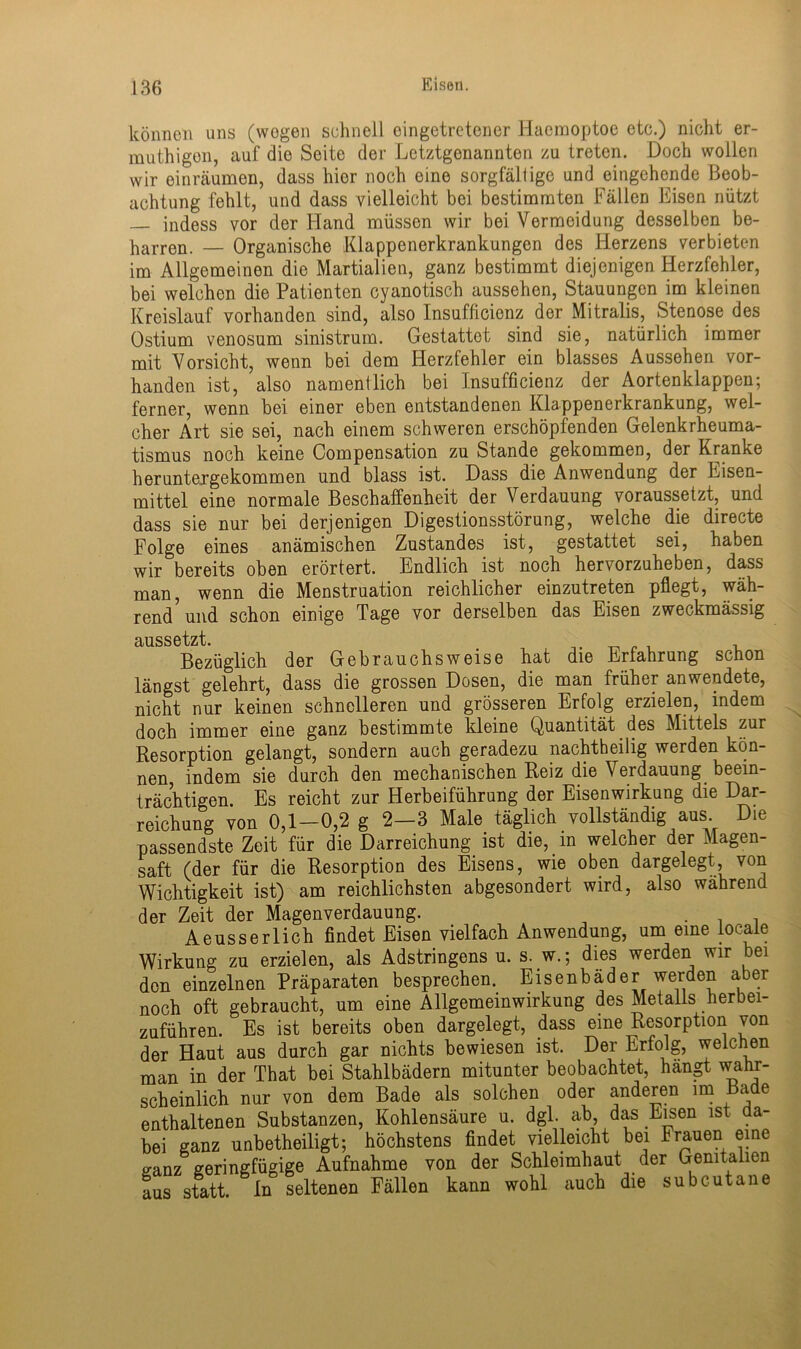 können uns (wogen schnell cingetretener Haemoptoe etc.) nicht er- muthigon, auf die Seite der Letztgenannten zu treten. Doch wollen wir einräumen, dass hier noch eine sorgfältige und eingehende Beob- achtung fehlt, und dass vielleicht bei bestimmten Fällen Eisen nützt — indess vor der Hand müssen wir bei Vermeidung desselben be- hagen. — Organische Klappenerkrankungen des Herzens verbieten im Allgemeinen die Martialien, ganz bestimmt diejenigen Herzfehler, bei welchen die Patienten cyanotisch aussehen, Stauungen im kleinen Kreislauf vorhanden sind, also Insufficicnz der Mitralis, Stenose des Ostium venosum sinistrum. Gestattet sind sie, natürlich immer mit Vorsicht, wenn bei dem Herzfehler ein blasses Aussehen vor- handen ist, also namentlich bei Insufficienz der Aortenklappen; ferner, wenn bei einer eben entstandenen Klappenerkrankung, wel- cher Art sie sei, nach einem schweren erschöpfenden Gelenkrheuma- tismus noch keine Compensation zu Stande gekommen, der Kranke heruntergekommen und blass ist. Dass die Anwendung der Eisen- mittel eine normale Beschaffenheit der Verdauung voraussetzt, und dass sie nur bei derjenigen Digestionsstörung, welche die directe Folge eines anämischen Zustandes ist, gestattet sei, haben wir bereits oben erörtert. Endlich ist noch hervorzuheben, dass man, wenn die Menstruation reichlicher einzutreten pflegt, wäh- rend und schon einige Tage vor derselben das Eisen zweckmässig ciussotzt Bezüglich der Gebrauchsweise hat die Erfahrung schon längst gelehrt, dass die grossen Dosen, die man früher anwendete, nicht nur keinen schnelleren und grösseren Erfolg erzielen, indem doch immer eine ganz bestimmte kleine Quantität des Mittels zur Resorption gelangt, sondern auch geradezu nachtheilig werden kön- nen indem sie durch den mechanischen Reiz die Verdauung beein- trächtigen. Es reicht zur Herbeiführung der Eisenwirkung die Dar- reichung von 0,1-0,2 g 2—3 Male täglich vollständig aus Die passendste Zeit für die Darreichung ist die, in welcher der Magen- saft (der für die Resorption des Eisens, wie oben dargelegt, von Wichtigkeit ist) am reichlichsten abgesondert wird, also während der Zeit der Magenverdauung. . Aeusserlich findet Eisen vielfach Anwendung, um eine locale Wirkung zu erzielen, als Adstringens u. s. w.; dies werden wir bei den einzelnen Präparaten besprechen. Eisenbäder werden aber noch oft gebraucht, um eine Allgemeinwirkung des Metalls herbei- zuführen. Es ist bereits oben dargelegt, dass eine Resorption von der Haut aus durch gar nichts bewiesen ist. Der Erfolg, welchen man in der That bei Stahlbädern mitunter beobachtet, hängt wahr- scheinlich nur von dem Bade als solchen oder anderen im Bade enthaltenen Substanzen, Kohlensäure u. dgl. ab, das Eisen ist a- bei ganz unbetheiligt; höchstens findet vielleicht bei Frauen eine ffanz geringfügige Aufnahme von der Schleimhaut der Genitalien aus statt. In seltenen Fällen kann wohl auch die subcutane