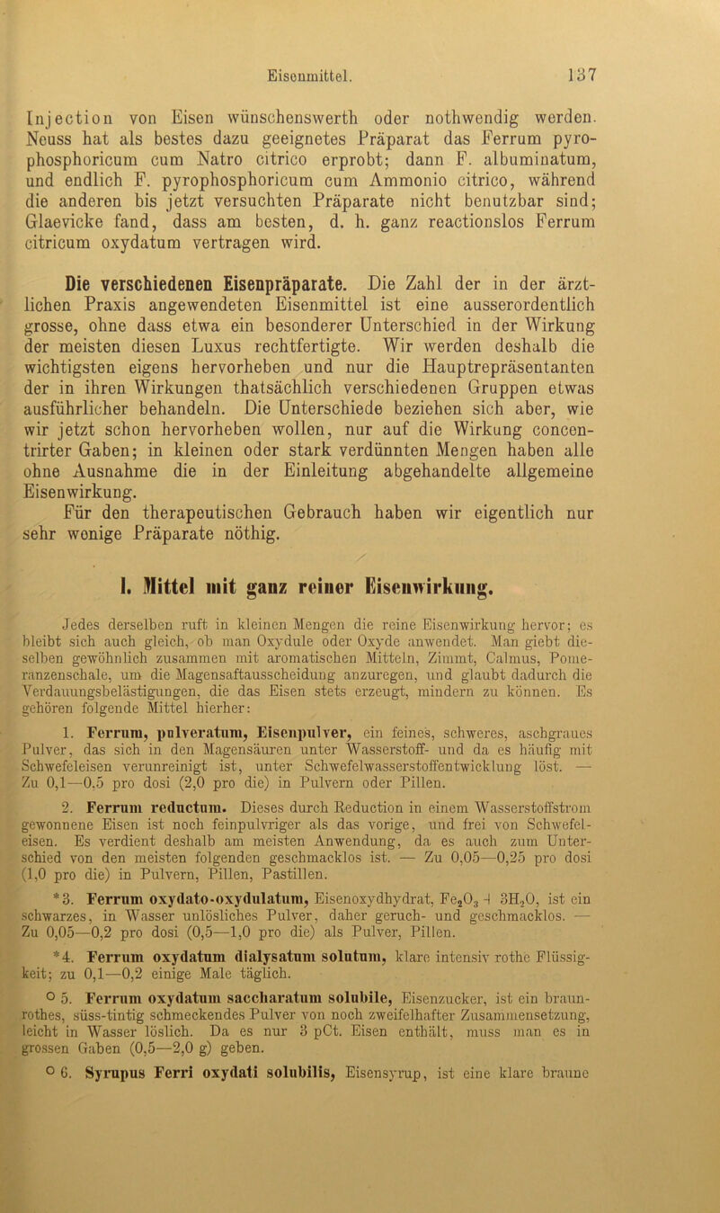 Injection von Eisen wünschenswerte oder nothwendig werden. Neuss hat als bestes dazu geeignetes Präparat das Ferrum pyro- phosphoricum cum Natro citrico erprobt; dann F. albuminatum, und endlich F. pyrophosphoricum cum Ammonio citrico, während die anderen bis jetzt versuchten Präparate nicht benutzbar sind; Glaevicke fand, dass am besten, d. h. ganz reactionslos Ferrum citricum oxydatum vertragen wird. Die verschiedenen Eisenpräparate. Die Zahl der in der ärzt- lichen Praxis angewendeten Eisenmittel ist eine ausserordentlich grosse, ohne dass etwa ein besonderer Unterschied in der Wirkung der meisten diesen Luxus rechtfertigte. Wir werden deshalb die wichtigsten eigens hervorheben und nur die Hauptrepräsentanten der in ihren Wirkungen thatsächlich verschiedenen Gruppen etwas ausführlicher behandeln. Die Unterschiede beziehen sich aber, wie wir jetzt schon hervorheben wollen, nur auf die Wirkung concen- trirter Gaben; in kleinen oder stark verdünnten Mengen haben alle ohne Ausnahme die in der Einleitung abgehandelte allgemeine Eisenwirkung. Für den therapeutischen Gebrauch haben wir eigentlich nur sehr wonige Präparate nöthig. I. Mittel mit ganz reiner Eiseunirknng. Jedes derselben ruft in kleinen Mengen die reine Eisenwirkung hervor; es bleibt sich auch gleich, ob man Oxydule oder Oxyde anwendet. Man giebt die- selben gewöhnlich zusammen mit aromatischen Mitteln, Zimmt, Calmus, Pome- ranzenschale, um die Magensaftausscheidung anzuregen, und glaubt dadurch die Verdauungsbelästigungen, die das Eisen stets erzeugt, mindern zu können. Es gehören folgende Mittel hierher: 1. Ferrum, pnlveratum, Eisenpulver, ein feines, schweres, aschgraues Pulver, das sich in den Magensäuren unter Wasserstoff- und da es häufig mit Schwefeleisen verunreinigt ist, unter Schwefelwasserstoffentwicklung löst. — Zu 0,1—0,5 pro dosi (2,0 pro die) in Pulvern oder Pillen. 2. Ferrum reductum. Dieses durch Reduction in einem Wasserstoffstrom gewonnene Eisen ist noch feinpulvriger als das vorige, und frei von Schwefel- eisen. Es verdient deshalb am meisten Anwendung, da es auch zum Unter- schied von den meisten folgenden geschmacklos ist. — Zu 0,05—0,25 pro dosi (1,0 pro die) in Pulvern, Pillen, Pastillen. *3. Ferrum oxydato-oxydulatum, Eisenoxydhydrat, Fe203 -I 3H20, ist ein schwarzes, in Wasser unlösliches Pulver, daher geruch- und geschmacklos. — Zu 0,05—0,2 pro dosi (0,5—1,0 pro die) als Pulver, Pillen. *4. Ferrum oxydatum dialysatum solutum, klare intensiv rothe Flüssig- keit; zu 0,1—0,2 einige Male täglich. ° 5. Ferrum oxydatum saccharatum solubile, Eisenzucker, ist ein braun- rothes, süss-tintig schmeckendes Pulver von noch zweifelhafter Zusammensetzung, leicht in Wasser löslich. Da es nur 3 pCt. Eisen enthält, muss man es in grossen Gaben (0,5—2,0 g) geben. ° 6. Syrupus Ferri oxydati solubilis, Eisensyrup, ist eine klare braune