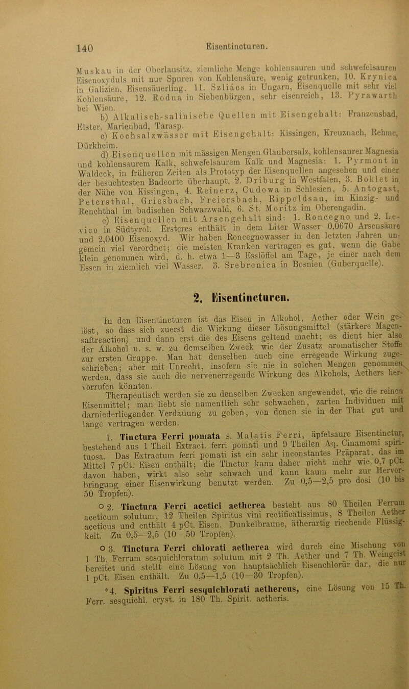 Eisentincturen. Muskau in der Oberlausilz, ziemliche Menge kohlensauren und schwefelsauren Eisenoxyduls mit nur Spuren von Kohlensäure, wenig getrunken, 10. Krynica in Galizien, Eisensäuerling, 11. Szliacs in Ungarn, Eisenquelle mit sehr viel Kohlensäure, 12. Rodua in Siebenbürgen, sehr eisenreich, 13. Pyrawarth bei Wiou. b) Alkalisch-saliniscbe Quellen mit Eisengehalt: Franzensbad, Elster, Marienbad, Tarasp. . c) Kochsalzwässer mit Eisengehalt: Kissingcri, Kreuznach, Rehme, Dürkheim. , , , , , d) Eisenquellen mit massigen Mengen Glaubersalz, kohlensaurer Magnesia und kohlensaurem Kalk, schwefelsaurem Kalk und Magnesia: 1. Pjrmont in Waldeck in früheren Zeiten als Prototyp der Eisenquellen angesehen und einer der besuchtesten Badeorte überhaupt, 2. Driburg in Westfalen, 3. Boklet in der Nähe von Kissingen, 4. Reinerz, Cudowa in Schlesien. 5. An to gast, Petersthal, Griesbach, Freiersbach, Rippoldsau, im Kinzig- und Renchthal im badischen Schwarzwald, 6. St. Moritz im Oberengadin. e) Eisenquellen mit Arsengehalt sind: 1. Roncegno und 2. Le- vico in Südtyrol. Ersteres enthält in dem Liter Wasser 0,0670 Arsensaure und 2,0400 Eisenoxyd. Wir haben Roncegnowasser in den letzten .fahren un- o-emein viel verordnet; die meisten Kranken vertragen es gut, wenn die Gabe klein genommen wird, d. h. etwa 1-3 Esslöffel am Tage, je einer nach dem Essen in ziemlich viel Wasser. 3. Srebrenica in Bosnien (Guberquelle). 2. Eiseiitinctureii. ln den Eisentincturen ist das Eisen in Alkohol, Aether odei Wein ge- löst so dass sich zuerst die Wirkung dieser Lösungsmittel (stärkere Magen- saftreaction) und dann erst die des Eisens geltend macht; es dient hier also der Alkohol u. s. w. zu demselben Zweck wie der Zusatz aromatischer .Moüe zur ersten Gruppe. Man hat denselben auch eine erregende Wirkung zuge- schrieben; aber mit Unrecht, insofern sie nie in solchen Mengen genommen werden, dass sie auch die nervenerregende Wirkung des Alkohols, Aethers her- vorrufen könnten. . ,. . Therapeutisch werden sie zu denselben Zwecken angewendet, wie die reinen Eisenmittel; man liebt sie namentlich sehr schwachen, zarten Individuen mit darniederliegender Verdauung zu geben, von denen sie in der Ihat gut una Lange vertragen werden. 1. Tiuctura Ferri pomata s. Malatis Ferri, äpfelsaure Eisentinctur, bestehend aus 1 Theil Extract. ferri pomati und 9 Theilen Aq. Cinamomi spm- tuosa. Das Extractum ferri pomati ist ein sehr inconstantes Präparat, das im Mittel 7 pCt. Eisen enthält; die Tinctur kann daher nicht mehr wie 0,< ptt. davon haben, wirkt also sehr schwach und kann kaum _mehr zur nervor- bringung einer Eisenwirkung benutzt werden. Zu 0,5 2,5 pro dosi (1U Dis 50 Tropfen). o 2 Tiuctura Ferri acetici aetherea besteht aus 80 Iheilen herruni aceticum solutum, 12 Theilen Spiritus vini rectificatissimus, 8 Theilen Aether aceticus und enthält 4 pCt. Eisen. Dunkelbraune, ätherartig riechende Flüssig- keit. Zu 0,5—2,5 (10 - 50 Tropfen). o 3. Tinctura Ferri clilorati aetherea wird durch eine^ Mischung von 1 Th. Ferrum sesquichloratum solutum mit 2 Th. Aether und 7 Th. V emgeis bereitet und stellt eine Lösung von hauptsächlich Eisenchlorür dar, die nur l pCt. Eisen enthält. Zu 0,5—1,5 (10—30 Tropfen). *4. Spiritus Ferri sesquiclilorati aetliereus, eine Lösung von 15 Th. Ferr. sesquichl. cryst. in 180 Th. Spirit, aetheris.