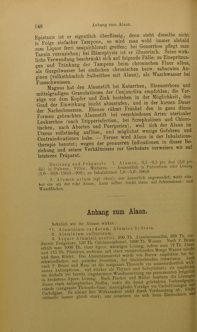 Anhang zum Alaun. Epistaxis ist er eigentlich überflüssig, denn steht dieselbe nicht in Folge einfacher Tampons, so wird man wohl immer alsbald zum Liquor ferri sesquichlorati greifen; bei Gonorrhoe pflegt man Tannin vorzuziehen; bei Hämoptysis ist er illusorisch. Seine wirk- liche Verwendung beschränkt sich auf folgende Fälle: zu Einspritzun- gen und Tränkung der Tampons beim chronischen Fluor albus, als Gurgelwasser bei einfachen chronischen bezw. subacuten An- ginen (volkstümlich Salbeitee mit Alaun), als Waschwasser bei Fussschweissen. , Magnus hat den Alaunstift bei Katarrhen, Blennorrhoen und mittelgradigen Granulationen der Conjunctiva empfohlen; die Vor- züge vor dem Kupfer und Zink bestehen in der Möglichkeit den Grad der Einwirkung leicht abzustufen, und in der kurzen Dauer der Nachschmerzen. Ebenso rühmt Fränkel den in ganz dünne Formen gebrachten Alaunstift bei verschiedenen Arten uterinaler Leukorrhoe fnach Tripperinfection, bei Scrophulösen und Chloro- tischen, nach Aborten und Puerperien), weil sich der Alaun im Uterus vollständig auflöse, und möglichst wenige Gefahren und Contraindicationen habe. — Ferner wird Alaun m der Inhalations- therapie benutzt; wegen der genaueren Indicationen m dieser Be- ziehung und seines Verhältnisses zur Gerbsäure verweisen wir aut letzteres Präparat. Dosirung und Präparate. 1. Alumen, 0,1—0,5 pro dosi (3,0 pro die) in Pulvern8 Pillen, Mixturen. - Aeusserlieh in Pulverform oder Losung (10—10.0:150,0—200); zu Inhalationen 1,0—o,0 : ÖUU,U. 8.’Alumen ustum (vgl. oben); nur äusserlich angewendet, wirkt stär- ker ein als der rohe Alaun, kann seihst leicht atzen auf Schleimhaut- und Wundflächen. Anhang zum Alaun. Aehnlich wie die Alaune wirken: *1. Aluminium oxydatum, Alumina hydrata. 2. Aluminium sulfuricum. . . „cri vpr. 3. Liquor Aluminii acetici, 300 Th. Alumimumsulfat, 360 Th ver dünnte Essigsäure, 130 Th. Calciumcarbonat, 1000 Th. Wasser. N^lil. ™ erhält man 1000 Th. einer 3proc. wässrigen Losung, indem man f- Th- ( und 115 Th. Plumbum aceticum mit einer entsprechenden Menge assu und dann filtrirt. Das Aluminiumacetat wurde von Burow empfohlen bei schwülsflächen mit putrider Secretion, bei übelriechenden Schweissen. Auch nach P. Bruns und Maas ist die essigsaure Lhonerde ein ausserordentlic .,, sames Antisepticum, viel stärker als Thymol und Sahcylsaure; sie CT .. sie deshalb bei bereits eingetretener Wundzersetzung zur permanenten in höchstens 3proc. Lösun|. Nach Fischer und Müller besitzen die Losungen dieses stark antiseptischen Stoffes, sowie die damit getränkten Vei^ ani e■ ^ stände (essigsaure Thonerde-Gaze) mannigfache Vorzüge vor Carbollosung CarboUS Es nimmt ihre Wirksamkeit nicht durch Verdunstung ab, bleibt Sdmehr immer gleich stark: nur zersetzen sie sich beim Eintrocknen und