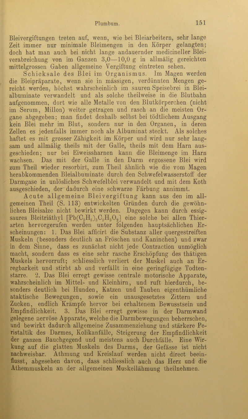Bleivergiftungen treten auf, wenn, wie bei Bleiarbeitern, sehr lange Zeit immer nur minimale Bleimengen in den Körper gelangten; doch hat man auch bei nicht lange andauernder medicineller Blei- verabreichung von im Ganzen 3,0—10,0 g in allmälig gereichten mittelgrossen Gaben allgemeine Vergiftung eintreten sehen. Schicksale des Blei im Organismus. Im Magen werden die Bleipräparate, wenn sie in massigen, verdünnten Mengen ge- reicht werden, höchst wahrscheinlich im sauren Speisebrei in Blei- albuminate verwandelt und als solche theilweise in die Blutbahn aufgenommen, dort wie alle Metalle von den Blutkörperchen (nicht im Serum, Millon) weiter getragen und rasch an die meisten Or- gane abgegeben; man findet deshalb selbst bei tödtlichem Ausgang kein Blei mehr im Blut, sondern nur in den Organen, in deren Zellen es jedenfalls immer noch als Albuminat steckt. Als solches haftet es mit grosser Zähigkeit im Körper und wird nur sehr lang- sam und allmälig theils mit der Galle, theils mit dem Harn aus- geschieden; nur bei Eiweissharnen kann die Bleimenge im Harn wachsen. Das mit der Galle in den Darm ergossene Blei wird zum Theil wieder resorbirt, zum Theil ähnlich wie die vom Magen herabkommenden Bleialbuminate durch den Schwefelwasserstoff der Darmgase in unlösliches Schwefelblei verwandelt und mit dem Koth ausgeschieden, der dadurch eine schwarze Färbung annimmt. Acute allgemeine Bleivergiftung kann aus den im all- gemeinen Theil (S. 113) entwickelten Gründen durch die gewöhn- lichen Bleisalze nicht bewirkt werden. Dagegen kann durch essig- saures Bleitriäthyl [Pb(C2Hg)3C.,H302] eine solche bei allen Thier- arten hervorgerufen werden unter folgenden hauptsächlichen Er- scheinungen: 1. Das Blei afficirt die Substanz aller quergestreiften Muskeln (besonders deutlich an Fröschen und Kaninchen) und zwar in dem Sinne, dass es zunächst nicht jede Contraction unmöglich macht, sondern dass es eine sehr rasche Erschöpfung des thätigen Muskels hervorruft; schliesslich verliert der Muskel auch an Er- regbarkeit und stirbt ab und verfällt in eine geringfügige Todten- starre. 2. Das Blei erregt gewisse centrale motorische Apparate, wahrscheinlich im Mittel- und Kleinhirn, und ruft hierdurch, be- sonders deutlich bei Hunden, Katzen und Tauben eigenthümliche ataktische Bewegungen, sowie ein unausgesetztes Zittern und Zucken, endlich Krämpfe hervor bei erhaltenem Bewusstsein und Empfindlichkeit. 3. Das Blei erregt gewisse in der Darmwand gelegene nervöse Apparate, welche die Darmbewegungen beherrschen, und bewirkt dadurch allgemeine Zusammenziehung und stärkere Pe- ristaltik des Darmes, Kolikanfälle, Steigerung der Empfindlichkeit der ganzen Bauchgegend und meistens auch Durchfälle. Eine Wir- kung auf die glatten Muskeln des Darms, der Gefässe ist nicht nachweisbar. Athmung und Kreislauf werden nicht direct beein- flusst, abgesehen davon, dass schliesslich auch das Herz und die Athemmuskeln an der allgemeinen Muskeilähmung theilnehmon.