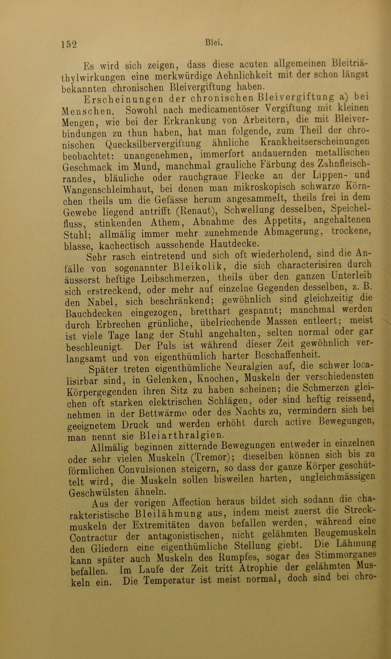 Es wird sich zeigen, dass diese acuten allgemeinen Bleitriä- thylwirkungen eine merkwürdige Aehnlichkeit mit der schon längst bekannten chronischen Bleivergiftung haben. Erscheinungen der chronischen Blei Vergiftung a) bei Menschen. Sowohl nach medicamentöser Vergiftung mit kleinen Mengen, wie bei der Erkrankung von Arbeitern, die mit Bleiver- bindungen zu thun haben, hat man folgende, zum 1 heil der chro- nischen Quecksilbervergiftung ähnliche Krankheitserscheinungen beobachtet: unangenehmen, immerfort andauernden metallischen Geschmack im Mund, manchmal grauliche Färbung des Zahnfleisch- randes, bläuliche oder rauchgraue Flecke an der Lippen- und Wangenschleimhaut, bei denen man mikroskopisch schwarze Körn- chen theils um die Gefässe herum angesammelt, theils frei in dem Gewebe liegend antrifft (Renaut), Schwellung desselben, Speichel- fluss, stinkenden Athem, Abnahme des Appetits, angehaltenen Stuhl; allmälig immer mehr zunehmende Abmagerung, trockene, blasse, kachectisch aussehende Hautdecke. Sehr rasch eintretend und sich oft wiederholend, sind die An- fälle von sogenannter Bleikolik, die sich characterisiren durch äusserst heftige Leibschmerzen, theils über den ganzen Unterleib sich erstreckend, oder mehr auf einzelne Gegenden desselben, z. B. den Nabel, sich beschränkend; gewöhnlich sind gleichzeitig die Bauchdecken eingezogen, bretthart gespannt; manchmal werden durch Erbrechen grünliche, übelriechende Massen entleert; meist ist viele Tage lang der Stuhl angehalten, selten normal oder gar beschleunigt. Der Puls ist während dieser Zeit gewöhnlich ver- langsamt und von eigenthümlich harter Beschaffenheit. Später treten eigenthümliche Neuralgien auf, die schwer loca- lisirbar sind, in Gelenken, Knochen, Muskeln der verschiedensten Körpergegenden ihren Sitz zu haben scheinen; die Schmerzen glei- chen oft starken elektrischen Schlägen, oder sind heftig reissend, nehmen in der ßettwärme oder des Nachts zu, vermindern sich bei geeignetem Druck und werden erhöht durch active Bewegungen, man nennt sie Bleiarthralgien. . , Allmälig beginnen zitternde Bewegungen entweder in einzelnen oder sehr vielen Muskeln (Tremor); dieselben können sich bis zu förmlichen Convulsionen steigern, so dass der ganze Körper geschüt- telt wird, die Muskeln sollen bisweilen harten, ungleichmassigen Geschwülsten ähneln. , Aus der vorigen Affection heraus bildet sich sodann die cha- rakteristische Bleilähmung aus, indem meist zuerst die Streck- muskeln der Extremitäten davon befallen werden, während eine Contractur der antagonistischen, nicht gelähmten Beugemuskein den Gliedern eine eigenthümliche Stellung giebt. Die Lähmung kann später auch Muskeln des Rumpfes, sogar des Stimmorganes befallen. Im Laufe der Zeit tritt Atrophie der gelähmten Mus- keln ein. Die Temperatur ist meist normal, doch sind bei chro-