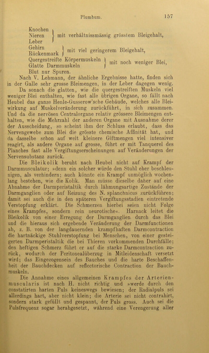 Knochen XYIlUuJ.lt/Il \ Nieren > mit verhältnissmässig grösstem Bleigehalt, Leber ' Rückenmark } mit viel Syrern Bleigehalt, } mit noch weniger Blei, Quergestreifte Körpermuskeln Glatte Darmmuskeln Blut nur Spuren. Nach V. Lehmann, der ähnliche Ergebnisse hatte, finden sich in der Galle sehr grosse Bleimengen, in der Leber dagegen wenig. Da sonach die glatten, wie die quergestreiften Muskeln viel weniger Blei enthalten, wie fast alle übrigen Organe, so fällt nach Heubel das ganze Henle-Gusserow’sche Gebäude, welches alle Blei- wirkung auf Muskelveränderung zurückführt, in sich zusammen. Und da die nervösen Centralorgane relativ grössere Bleimengen ent- halten, wie die Mehrzahl der anderen Organe mit Ausnahme derer der Ausscheidung, so scheint ihm der Schluss erlaubt, dass das Nervengewebe zum Blei die grösste chemische Affinität hat, und da dasselbe schon auf weit kleinere Giftmengen viel intensiver reagirt, als andere Organe auf grosse, führt er mit Tanquerel des Planches fast alle Vergiftungserscheinungen auf Veränderungen der Nervensubstanz zurück. Die Bleikolik beruht nach Heubel nicht auf Krampf der Darmmusculatur; »denn ein solcher würde den Stuhl eher beschleu- nigen, als verhindern; auch könnte ein Krampf unmöglich wochen- lang bestehen, wie die Kolik. Man müsse dieselbe daher auf eine Abnahme der Darmperistaltik durch lähmungsartige Zustände der Darmganglien oder auf Beizung des N. splanchnicus zurückführen; damit sei auch die in den späteren Vergiftungsstadien eintretende Verstopfung erklärt. Die Schmerzen hierbei seien nicht Folge eines Krampfes, sondern rein neurotische«. Harnack leitet die Bleikolik von einer Erregung der Darmganglien durch das Blei und die hieraus sich ergebende Veränderung der Darmfunctionen ab, z. B. von der langdauernden krampfhaften Darmcontraction die hartnäckige Stuhlverstopfung bei Menschen, von einer gestei- gerten Darmperistaltik die bei Thieren vorkommenden Durchfälle; den heftigen Schmerz führt er auf die starke Darmcontraction zu- rück, wodurch der Peritonealüberzug in Mitleidenschaft versetzt wird; das Eingezogensein des Bauches und die harte Beschaffen- heit der Bauchdecken auf reflectorische Oontraction der Bauch- muskeln. Die Annahme eines allgemeinen Krampfes der Arterien- muscularis ist nach FL nicht richtig und »werde durch den constatirten harten Puls keineswegs bewiesen; der Badialpuls sei allerdings hart, aber nicht klein; die Arterie sei nicht contrahirt, sondern stark gefüllt und gespannt, der Puls gross. Auch sei die Pulsfrequenz sogar herabgesetzt, während eine Verengerung aller