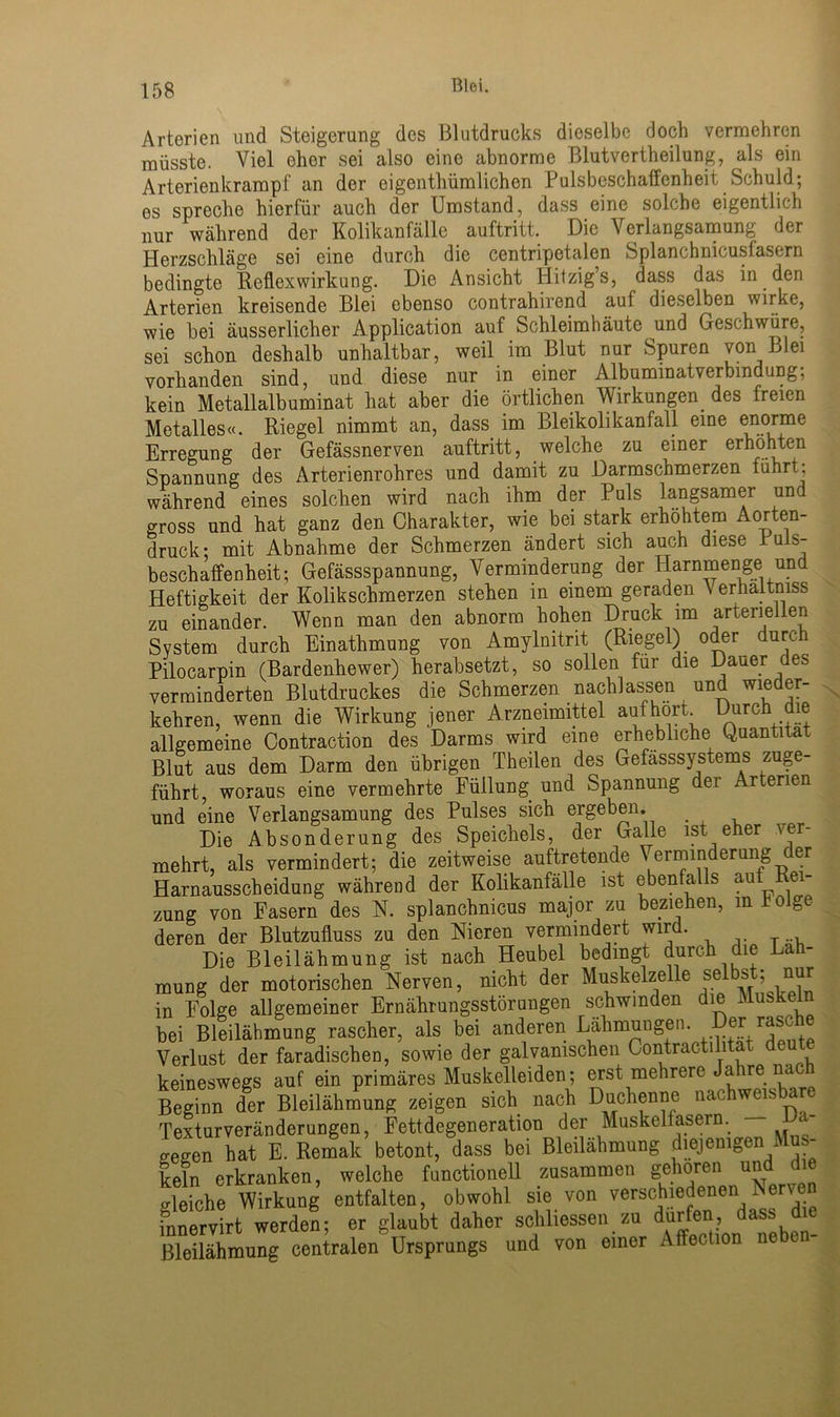 Arterien und Steigerung des Blutdrucks dieselbe doch vermehren müsste. Viel ehor sei also eine abnorme Blutvertheilung, als ein Arterien krampt an der eigentliümlichen Pulsbeschaffenheit Schuld; es spreche hierfür auch der Umstand, dass eine solche eigentlich nur während der Kolikanfälle auftritt. Die Verlangsamung der Herzschläge sei eine durch die centripetalen Splanchnicusfasern bedingte Reflexwirkung. Die Ansicht Iiitzig’s, dass das in den Arterien kreisende Blei ebenso contrahirend auf dieselben wirke, wie bei äusserlicher Application auf Schleimhäute und Geschwüre, sei schon deshalb unhaltbar, weil im Blut nur Spuren von Blei vorhanden sind, und diese nur in einer Albuminatverbindung, kein Metallalbuminat hat aber die örtlichen Wirkungen des freien Metalles«. Riegel nimmt an, dass im Bleikolikanfall eine enorme Erregung der Gefässnerven auftritt, welche zu einer erhöhten Spannung des Arterienrohres und damit zu Darmschmerzen führt: während eines solchen wird nach ihm der Puls langsamer und gross und hat ganz den Charakter, wie bei stark erhöhtem Aorten- druck* mit Abnahme der Schmerzen ändert sich auch diese Puls- beschaffenheit; Gefässspannung, Verminderung der Harnmenge und Heftigkeit der Kolik schmerzen stehen m einem geraden \ erhaitniss zu einander. Wenn man den abnorm hohen Druck im arteriellen System durch Einathmung von Amylnitrit (Riegel) oder durc Pilocarpin (Bardenhewer) herabsetzt, so sollen füi die auer es verminderten Blutdruckes die Schmerzen nach! assen und wieder- kehren, wenn die Wirkung jener Arzneimittel aufhort. Durch die allgemeine Contraction des Darms wird eine erhebliche Quantität Blut aus dem Darm den übrigen Theilen des Gefässsystems zuge- führt, woraus eine vermehrte Füllung und Spannung der Arterien und eine Verlangsamung des Pulses sich ergeben. Die Absonderung des Speichels, der Galle ist eher ver- mehrt, als vermindert; die zeitweise auftretende \ erminderung c er Harnausscheidung während der Kolikanfälle ist ebenfalls auf Rei- zung von Fasern des N. splanchnicus major zu beziehen, in folge deren der Blutzufluss zu den Nieren vermindert wird. Die Bleilähmung ist nach Heubel bedingt durch die Läh- mung der motorischen Nerven, nicht der Muskelzelle selbst; nur in Folge allgemeiner Ernährungsstörungen schwinden die Muskeln bei Bleilähmung rascher, als bei anderen Lähmungen. Der^ras<cüe Verlust der faradischen, sowie der galvanischen Contractilitat deute keineswegs auf ein primäres Muskelleiden; erst mehrere Ja re na Beginn der Bleilähmung zeigen sich nach Duchenne nac weis are Texturveränderungen, Fettdegeneration der Muskelfasern, gegen hat E. Rernak betont, dass bei Bleilähmung diejenigen Mus- keln erkranken, welche functioneil zusammen gehören und die gleiche Wirkung entfalten, obwohl sie von verschiedenen .Nerven fnnervirt werden; er glaubt daher schlossen zu dürfen, dass die ßleilähmung centralen Ursprungs und von einer Affection ne en-